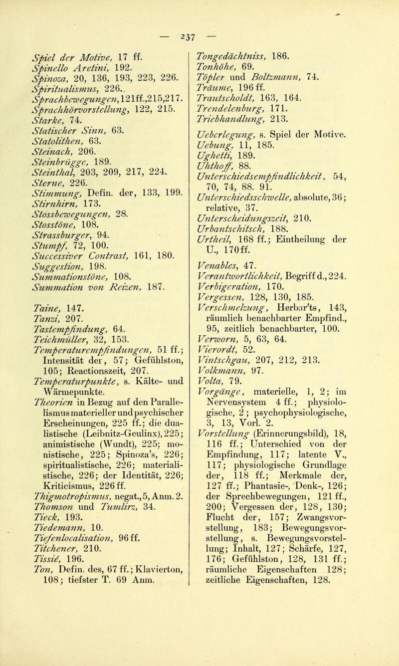 Spiel der Motive, 17 ff. Spinello Aretini, 192. Spinoza, 20, 136, 193, 223, 226. Spirihtalismus^ 226.. Sprachbewegungefiy 121 ff .,215,217. Sprachhörvorstellung, 122, 215. Starke, 74. Statischer Sinn, 63. Statolithen, 63. Steinach, 206. Steinbrügge, 189. Steinthal, 203, 209, 217, 224. Sterne, 226. Stimmung, Defin. der, 133, 199. Stirnhirn, 173. Stossbewegungen, 28. Stosstöne, 108. Strassburger, 94. Stumpf, 72, 100. Stcccessiver Contrast, 161, 180. Suggestion, 198. Summationstöne, 108. Summation von Reizen, 187. Taine, 147. Tanzi, 207. Tastempfindung, 64. Teichmüller, 32, 153. Temperaturempfindungen, 51 ff.; Intensität der, 57; Gefühlston, 105; Reactionszeit, 207. Temperaturpunkte, s. Kälte- und Wärmepunkte. Theorien in Bezug auf den Paralle- lismus materieller und psychischer Erscheinungen, 225 ff.; die dua- listische (Leibnitz-Geulinx), 225; animistische (Wundt), 225; mo- nistische, 225; Spinoza's, 226; spiritualistische, 226; materiali- stische, 226; der Identität, 226; Kriticismus, 226 ff. Thigmotropismus, negat., 5, Anm. 2. Thomson und Tumlirz, 34. Tieck, 193. Tiedemann, 10. Tie/enlocalisation, 96 ff. Titchener, 210. Tis sie, 196. 7ö/^, Defin. des, 67 ff.; Klavierton, 108; tiefster T. 69 Anm. Tongedächtniss, 186. Tonhöhe, 69. Töpler und Boltzmann, 74. Träume, 196 ff. Trautscholdt, 163, 164. 7>'<^?/2 171. Triebhandlung, 213. Uebcrlegung, s. Spiel der Motive. Uebung, 11, 185. Ughetti, 189. Uhthofi, 88. Unterschiedsempfindlichkeit, 54, 70, 74, 88. 91. Unterschiedsschwelle, absolute, 36; relative, 37. Unterscheidungszeit, 210. Urbantschits ch, 188. Urtheil, 168 ff.; Eintheilung der U., 170ff. Venables, 47. Verantwortlichkeit, Begriff d., 224. Verbig eration, 170. F^r^^j^j-^/^, 128, 130, 185. Verschmelzung, Herbnr^ts, 143, räumlich benachbarter Empfind., 95, zeitlich benachbarter, 100. Verworn, 5, 63, 64. Vierordt, 52. Vintschgau, 207, 212, 213. Volkmann, 97. Fö//^, 79. Vorgänge, materielle, 1, 2; im Nervensystem 4 ff.; physiolo- gische, 2 ; psychophysiologische, 3, 13, Vorl. 2. Vorstellung (Erinnerungsbild), 18, 116 ff.; Unterschied von der Empfindung, 117; latente V., 117; physiologische Grundlage der, 118 ff.; Merkmale der, 127 ff.; Phantasie- Denk-, 126; der Sprechbewegungen, 121 ff., 200; Vergessen der, 128, 130; Flucht der, 157; Zwangsvor- stellung, 183; Bewegungsvor- stellung , s. Bewegungsvorstel- lung; Inhalt, 127; Schärfe, 127, 176; Gefühlston, 128, 131 ff.; räumliche Eigenschaften 128; zeitliche Eigenschaften, 128.