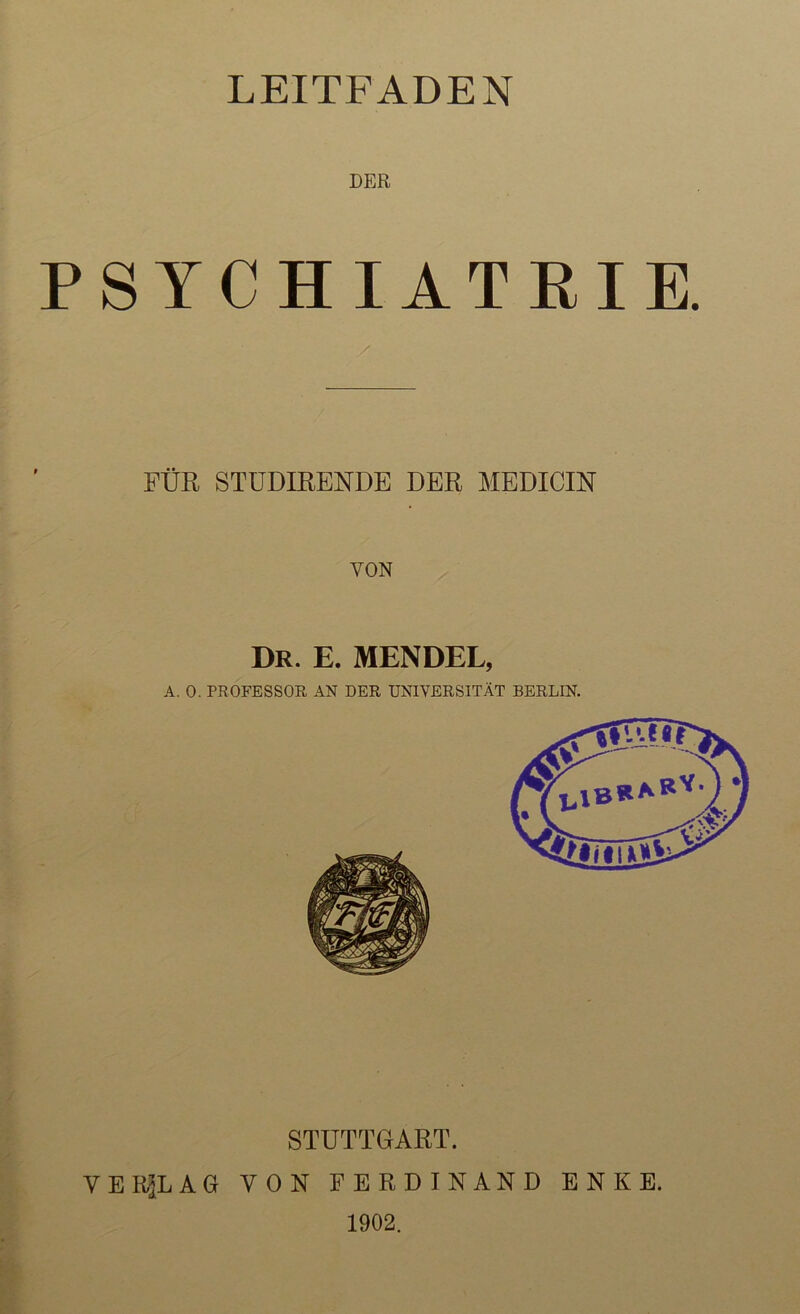 LEITFADEN DER PSYCHIATRIE. FÜR STÜDIRENDE DER MEDICIN VON Dr. E. MENDEL, A. 0. PROFESSOR AN DER UNIVERSITÄT BERLIN. STUTTGART. VERKLAG VON FERDINAND ENKE. 1902.