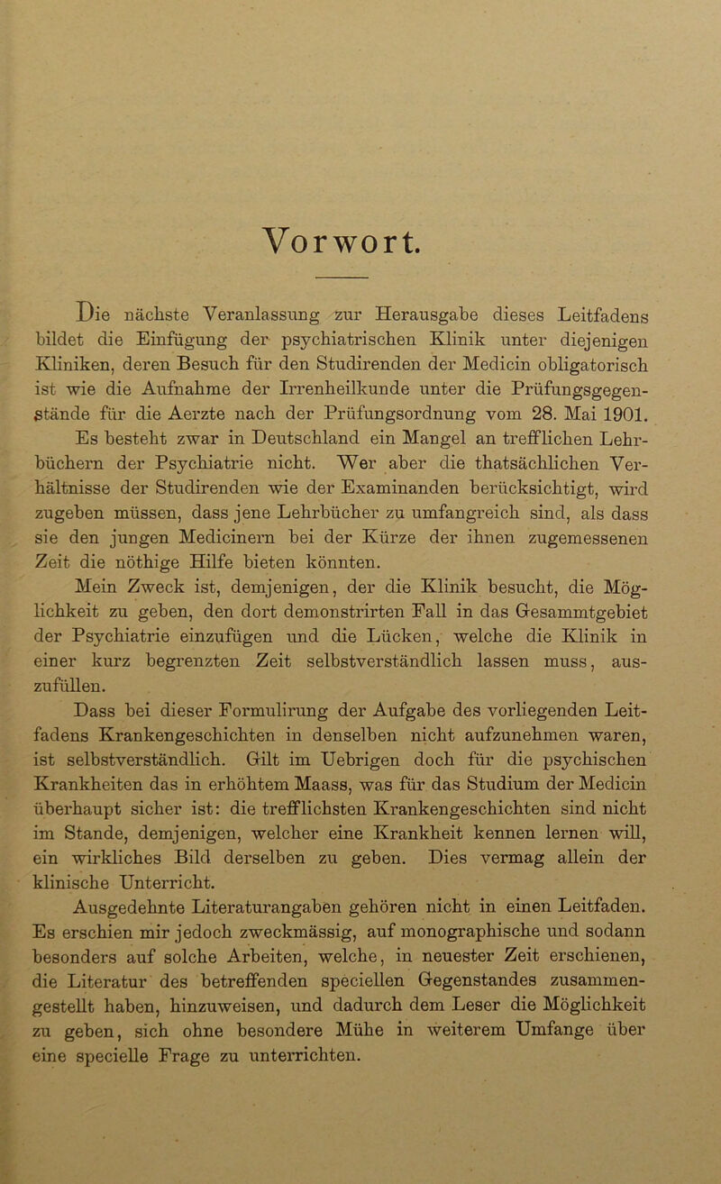 Vorwort. Die nächste Veranlassung zur Herausgabe dieses Leitfadens bildet die Einfügung der psychiatrischen Klinik unter diejenigen Kliniken, deren Besuch für den Studirenden der Medicin obligatorisch ist wie die Aufnahme der Irrenheilkunde unter die Prüfungsgegen- stände für die Aerzte nach der Prüfungsordnung vom 28. Mai 1901. Es besteht zwar in Deutschland ein Mangel an trefflichen Lehr- büchern der Psychiatrie nicht. Wer aber die thatsächlichen Ver- hältnisse der Studirenden wie der Examinanden berücksichtigt, wird zugeben müssen, dass jene Lehrbücher zu umfangreich sind, als dass sie den jungen Medicinern bei der Kürze der ihnen zugemessenen Zeit die nöthige Hilfe bieten könnten. Mein Zweck ist, demjenigen, der die Klinik besucht, die Mög- lichkeit zu geben, den dort demonstrirten Pall in das Gresammtgebiet der Psychiatrie einzufügen und die Lücken, welche die Klinik in einer kurz begrenzten Zeit selbstverständlich lassen muss, aus- zufüllen. Dass bei dieser Pormulirung der Aufgabe des vorliegenden Leit- fadens Krankengeschichten in denselben nicht aufzunehmen waren, ist selbstverständlich. Gilt im Uebrigen doch für die psychischen Krankheiten das in erhöhtem Maass, was für das Studium der Medicin überhaupt sicher ist: die trefflichsten Krankengeschichten sind nicht im Stande, demjenigen, welcher eine Krankheit kennen lernen wiU, ein wirkliches Bild derselben zu geben. Dies vermag allein der klinische Unterricht. Ausgedehnte Literaturangaben gehören nicht in einen Leitfaden. Es erschien mir jedoch zweckmässig, auf monographische und sodann besonders auf solche Arbeiten, welche, in neuester Zeit erschienen, die Literatur des betreffenden speciellen Gegenstandes zusammen- gestellt haben, hinzuweisen, und dadurch dem Leser die Möglichkeit zu geben, sich ohne besondere Mühe in weiterem Umfange über eine specieUe Präge zu unterrichten.
