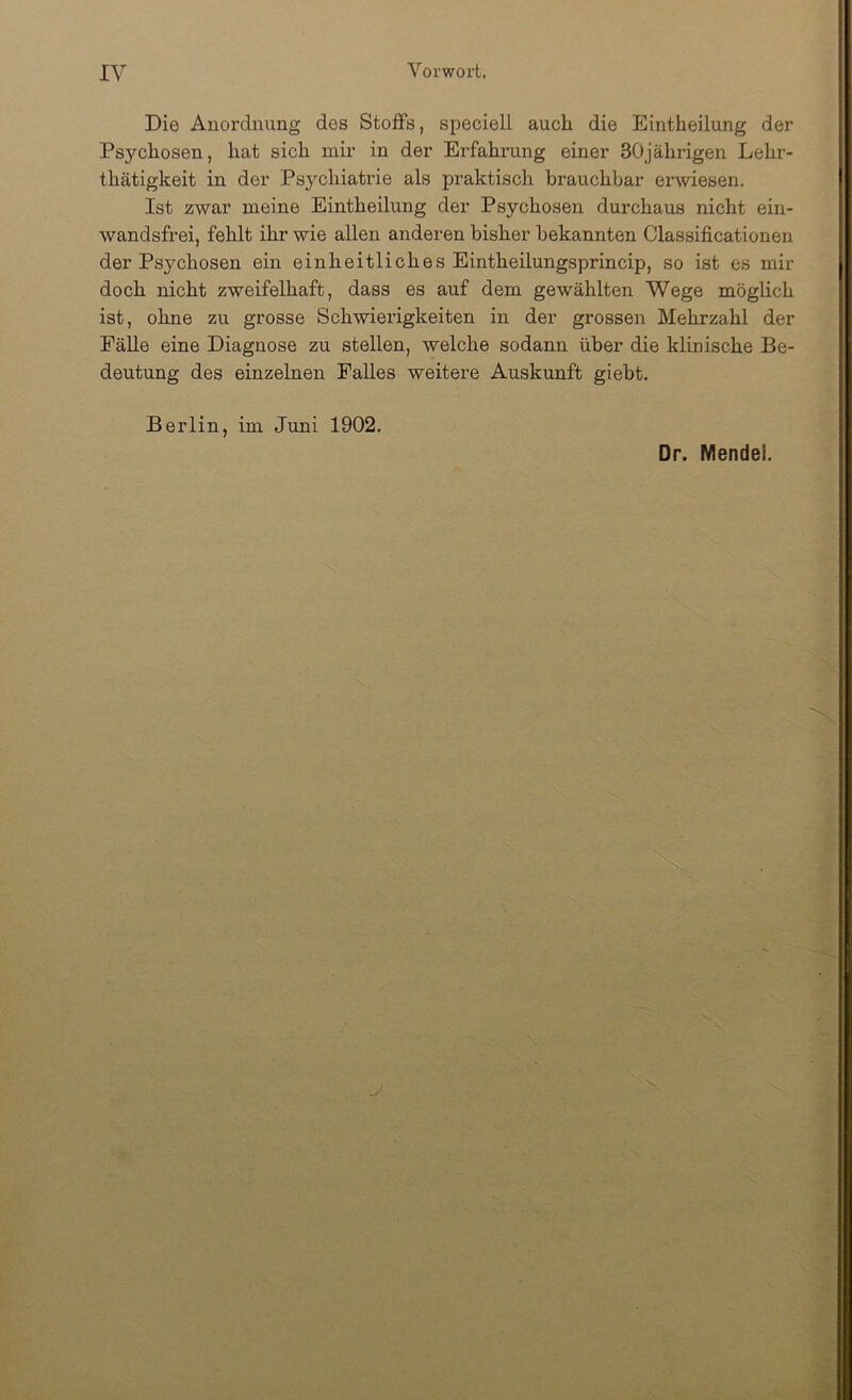 Die Anordnung des Stoffs, speciell aucli die Eintheilung der Psychosen, hat sich mir in der Erfahrung einer 30jährigen Lehr- thätigkeit in der Ps3’’chiatrie als praktisch brauchbar erwiesen. Ist zwar meine Eintheilung der Psychosen durchaus nicht ein- wandsfrei, fehlt ihr wie allen anderen bisher bekannten Classificationen der Psychosen ein einheitliches Eintheilungsprincip, so ist es mir doch nicht zweifelhaft, dass es auf dem gewählten Wege möglich ist, ohne zu grosse Schwierigkeiten in der grossen Mehrzahl der FäUe eine Diagnose zu stellen, welche sodann über die klinische Be- deutung des einzelnen Falles weitere Auskunft giebt. Berlin, im Juni 1902. Dr. Mendel.
