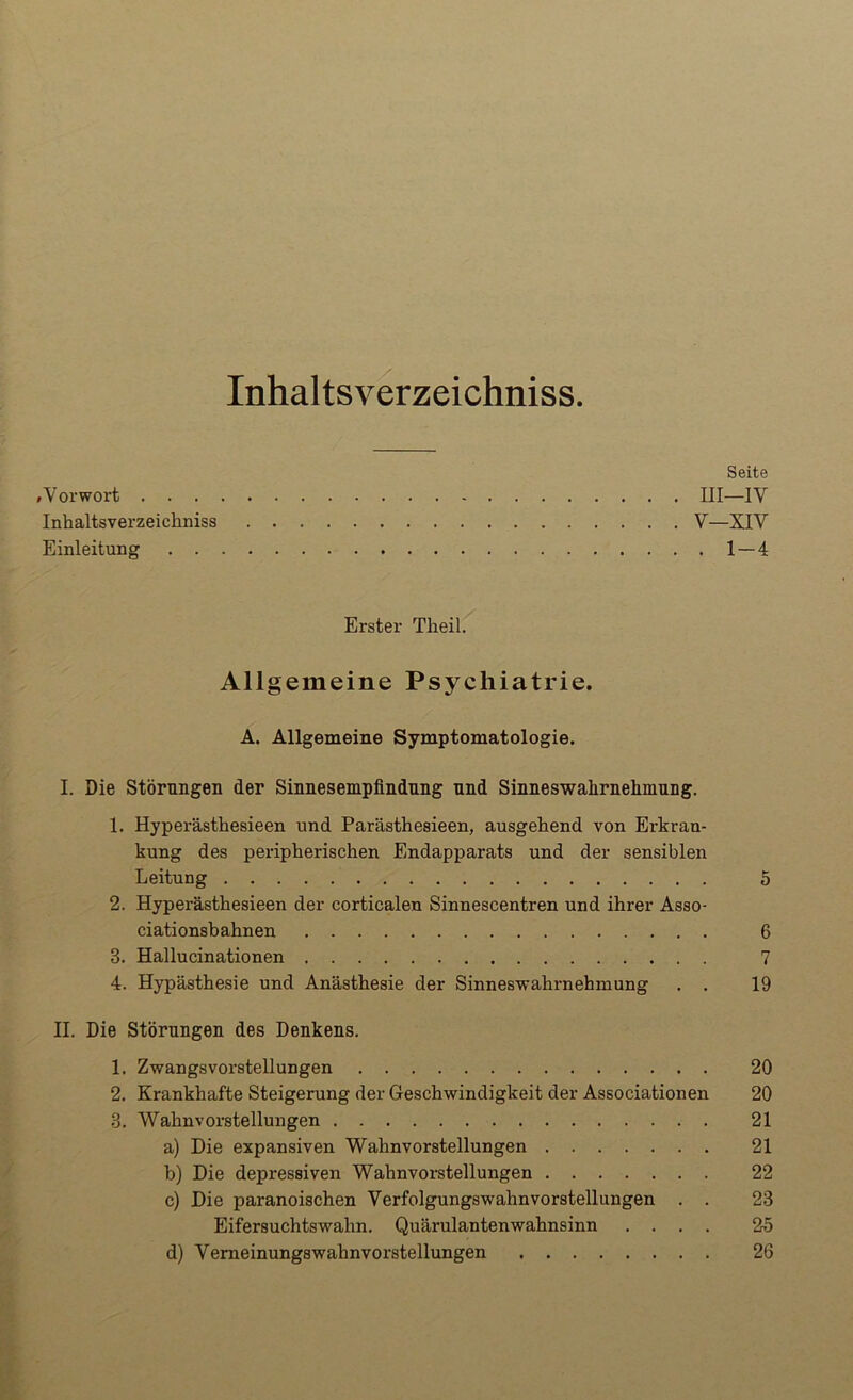 Inhaltsverzeichniss. Seite »Vorwort III—IV Inhaltsverzeichniss V—XIV Einleitung 1—4 Erster Theil. Allgemeine Psychiatrie. A. Allgemeine Symptomatologie. I. Die Störungen der Sinnesempfindnng nnd Sinneswahrnehmung. 1. Hyperästhesieen und Parästhesieen, ausgehend von Erkran- kung des peripherischen Endapparats und der sensiblen Leitung 5 2. Hyperästhesieen der corticalen Sinnescentren und ihrer Asso- ciationsbahnen 6 3. Hallucinationen 7 4. Hypästhesie und Anästhesie der Sinneswahrnehmung . . 19 II. Die Störungen des Denkens. 1. Zwangsvorstellungen 20 2. Krankhafte Steigerung der Geschwindigkeit der Associationen 20 3. Wahnvorstellungen 21 a) Die expansiven Wahnvorstellungen 21 b) Die depressiven Wahnvorstellungen 22 c) Die paranoischen Verfolgungswahnvorstellungen . . 23 Eifersuchtswahn. Quärulantenwahnsinn .... 25 d) Vemeinungswahnvorstellungen 26