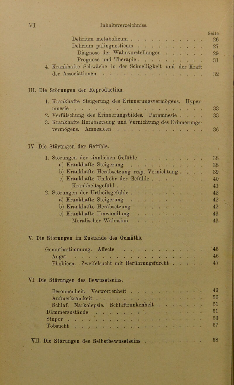 Seite Delirium metabolicum 26 Delirium palingnosticum 27 Diagnose der Wahnvorstellungen 29 Prognose und Therapie 31 4. Krankhafte Schwäche in der Schnelligkeit und der Kraft der Associationen 32 III. Die Störungen der Reprodnction. 1. Krankhafte Steigerung des Erinnerungsvermögens, Hyper- mnesie 33 2. Verfälschung des Erinnerungsbildes, Paramnesie .... 33 3. Krankhafte Herabsetzung und Vernichtung des Erinnerungs- vermögens. Amnesieen 36 IV. Die Störungen der Gefühle. , 1. Störungen der sinnlichen Gefühle 38 a) Krankhafte Steigerung 38 b) Krankhafte Herabsetzung resp. Vernichtung .... 39 c) Krankhafte Umkehr der Gefühle 40 Krankheitsgefühl 41 2. Störungen der Urtheilsgefühle . 42 a) Krankhafte Steigerung 42 b) Krankhafte Herabsetzung 42 c) Krankhafte Umwandlung 43 Moralischer Wahnsinn 43 V. Die Störungen im Zustande des Gemüths. Gemüthsstimmung. Affecte 45 Angst 46 Phobieen. Zweifelsucht mit Berührungsfurcht 47 VI. Die Störungen des Bewusstseins. Besonnenheit. Verworrenheit 49 Aufmerksamkeit Schlaf. Narkolepsie. Schlaftrunkenheit 51 Dämmerzustände 51 Stupor 53 Tobsucht . . , 57 VII. Die Störungen des Selbstbewusstseins 58