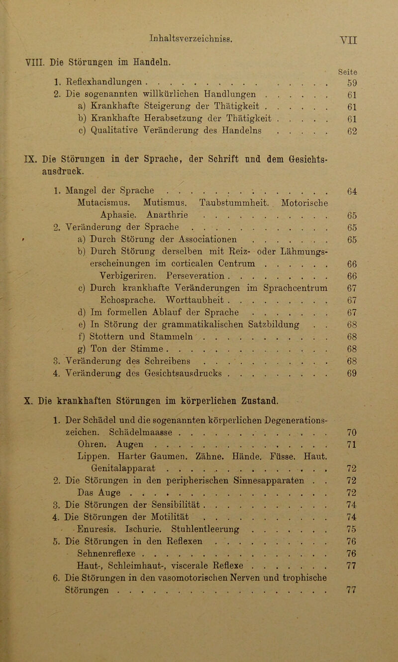 VIII. Die Störungen im Handeln. Seite 1. Reflexhandlungen 59 2. Die sogenannten willkürlichen Handlungen 61 a) Krankhafte Steigerung der Thätigkeit 61 b) Krankhafte Herabsetzung der Thätigkeit 61 c) Qualitative Veränderung des Handelns 62 IX. Die Störungen in der Sprache, der Schrift und dem Gesichts- ausdruck. 1. Mangel der Sprache . ^ 64 Mutacismus. Mutismus. Taubstummheit. Motorische Aphasie. Anarthrie 65 2. Veränderung der Sprache 65 ’ a) Durch Störung der Associationen 65 b) Durch Störung derselben mit Reiz- oder Lähmungs- erscheinungen im corticalen Centrum 66 Verbigeriren. Perseveration 66 c) Durch krankhafte Veränderungen im Sprachcentrum 67 Echosprache. Worttaubheit 67 d) Im formellen Ablauf der Sprache 67 e) In Störung der grammatikalischen Satzbildung . . 68 f) Stottern und Stammeln 68 g) Ton der Stimme 68 3. Veränderung des Schreibens 68 4. Veränderung des Gesichtsausdrucks 69 X. Die krankhaften Störungen im körperlichen Zustand. 1. Der Schädel und die sogenannten körperlichen Degenerations- zeichen. Schädelmaasse 70 Ohren. Augen 71 Lippen. Harter Gaumen. Zähne. Hände. Füsse. Haut. Genitalapparat . . . . 72 2. Die Störungen in den peripherischen Sinnesapparaten . . 72 Das Auge 72 3. Die Störungen der Sensibilität 74 4. Die Störungen der Motilität 74 Enuresis. Ischurie. Stuhlentleerung 75 5. Die Störungen in den Reflexen 76 Sehnenreflexe 76 Haut-, Schleimhaut-, viscerale Reflexe 77 6. Die Störungen in den vasomotorischen Nerven und trophische Störungen 77