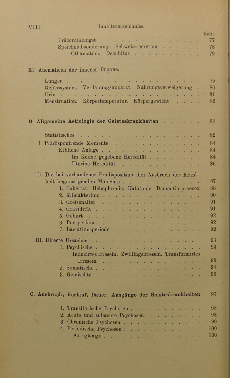 Seite Präcordialangst 77 Speichelabsonderung. Schweisssecretion 78 Othämatom. Decubitus 79 XI. Anomalieen der inneren Organe. Lungen 79 Gefässsystem. Verdauungsapparat. Nahrungsverweigerung . 80 Urin 81 Menstruation. Körpertemperatur. Körpergewicht .... 82 B. Allgemeine Aetiologie der Geisteskrankheiten 82 Statistisches 82 I. Prädisponirende Momente 84 Erbliche Anlage 84 Im Keime gegebene Heredität 84 Uterine Heredität 86 II. Die bei vorhandener Prädisposition den Ausbruch der Krank- heit begünstigenden Momente 87 1. Pubertät. Hebephrenie. Katatonie. Dementia praecox 88 2. Klimakterium 90 3. Greisenalter 91 4. Gravidität 91 5. Geburt 92 6. Puei’perium 92 7. Lactationsperiode 92 Hl. Directe Ursachen 93 1. Psychische 93 Inducirtes Irresein. Zwillingsirresein. Transformirtes Irresein 93 2. Somatische 94 3. Gemischte 96 C. Ausbruch, Verlauf, Dauer, Ausgänge der Geisteskrankheiten 97 1. Transitorische Psychosen 98 2. Acute und subacute Psychosen 98 3. Chronische Psychosen 99 4. Periodische Psychosen 100 Ausgänge 100