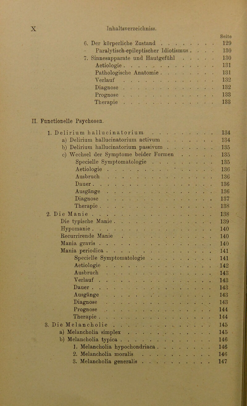 Seite G, Der körperliche Zustand 129 Paralytisch-epileptischer Idiotismus .... 130 7. Sinnesapparate und Hautgefühl 130 Aetiologie 131 Pathologische Anatomie 131 Verlauf 132 Diagnose 132 Prognose 133 Therapie 133 II. Function eile Psychosen. 1. Delirium hallucinatorium 134 a) Delirium hallucinatorium activum 134 b) Delirium hallucinatorium passivum 135 c) Wechsel der Symptome beider Formen 135 Specielle Symptomatologie 135 Aetiologie . 136 Ausbruch 136 Dauer 136 Ausgänge 136 Diagnose 137 Therapie 138 2. DieManie 138 Die typische Manie 139 Hypomanie 140 Recurrirende Manie 140 Mania gravis 140 Mania periodica 141 Specielle Symptomatologie 141 Aetiologie 142 Ausbruch 143 Verlauf 143 Dauer 143 Ausgänge ' 143 Diagnose 143 Prognose 144 Therapie 144 3. DieMelancholie . . . . . . . 145 a) Melancholia simplex 145 b) Melancholia typica 146 1. Melancholia hypochondriaca 146 2. Melancholia moralis 146 3. Melancholia generalis 147