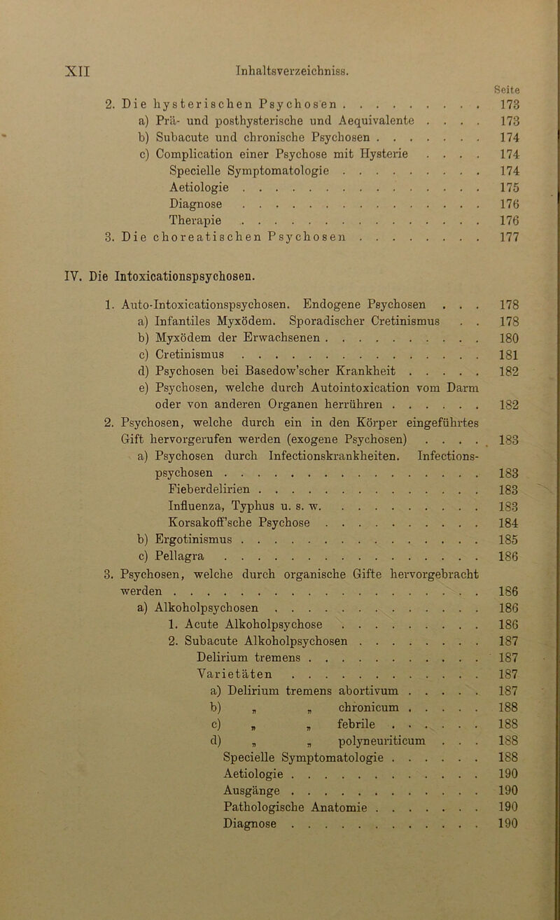 Seite 2. DiehysterischenPsychosen 173 a) Prä- und posthysterische und Aequivalente .... 173 b) Subacute und chronische Psychosen 174 c) Complication einer Psychose mit Hysterie .... 174 Specielle Symptomatologie 174 Aetiologie 175 Diagnose 176 Therapie 176 3. DiechoreatischenPsychosen 177 IV. Die Intoxicationspsychosen. 1. Auto-Intoxicationspsychosen. Endogene Psychosen . . . 178 a) Infantiles Myxödem. Sporadischer Cretinismus . . 178 b) Myxödem der Erwachsenen 180 c) Cretinismus 181 d) Psychosen bei Basedow’scher Krankheit 182 e) Psychosen, welche durch Autointoxication vom Darm oder von anderen Organen herrühren 182 2. Psychosen, welche durch ein in den Körper eingeführtes Gift hervorgerufen werden (exogene Psychosen) .... 183 a) Psychosen durch Infectionskrankheiten. Infections- psychosen 183 Fieberdelirien 183 Influenza, Typhus u. s. w 183 Korsakoff’sche Psychose 184 b) Ergotinismus 185 c) Pellagra 186 3. Psychosen, welche durch organische Gifte hervorgebracht werden 186 a) Alkoholpsychosen 186 1. Acute Alkoholpsychose 186 2. Subacute Alkoholpsychosen 187 Delirium tremens 187 Varietäten 187 a) Delirium tremens abortivum 187 b) „ „ chronicum 188 c) „ , febrile 188 d) „ „ polyneuriticum . . . 188 SpecieUe Symptomatologie 188 Aetiologie 190 Ausgänge 190 Pathologische Anatomie 190 Diagnose 190