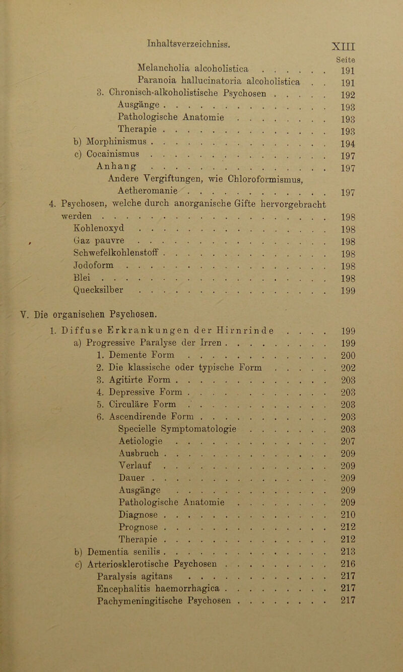 Seite Melancholia alcoholistica 191 Paranoia hallucinatoria alcoholistica . . 191 3. Chronisch-alkoholistische Psychosen 192 Ausgänge I93 Pathologische Anatomie I93 Therapie I93 b) Morphinismus I94 c) Cocainismus I97 Anhang I97 Andere Vergiftungen, wie Chloroformismus, Aetheromanie I97 4. Psychosen, welche durch anorganische Gifte hervorgebracht werden 198 Kohlenoxyd 198 , Gaz pauvre 198 Schwefelkohlenstoff 198 Jodoform 198 Blei 198 Quecksilber 199 V. Die organischen Psychosen. 1. Diffuse Erkrankungen der Hirnrinde . . . . 199 a) Progressive Paralyse der Irren 199 1. Demente Form 200 2. Die klassische oder typische Form 202 3. Agitirte Form 203 4. Depressive Form 203 5. Circulare Form 203 6. Ascendirende Form 203 Specielle Symptomatologie 203 Aetiologie 207 Ausbruch 209 Verlauf 209 Dauer 209 Ausgänge 209 Pathologische Anatomie 209 Diagnose 210 Prognose 212 Therapie 212 b) Dementia senilis 213 c) Arteriosklerotische Psychosen 216 Paralysis agitans 217 Encephalitis haemorrhagica 217 Pachymeningitische Psychosen 217