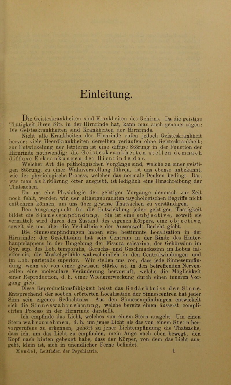 Einleitung. Die Geisteski'ankheiten sind Krankheiten des Gehirns. Da die geistige Thätigkeit ihren Sitz in der Hirnrinde hat, kann man auch genauer sagen: Die Geisteskrankheiten sind Krankheiten der Hirnrinde. Nicht alle Krankheiten der Hirnrinde rufen jedoch Geisteskrankheit hervor; viele Heerdkrankheiten derselben verlaufen ohne Geisteskrankheit; zur Entwickelung der letzteren ist eine diffuse Störung in der Function der Hirnrinde nothwendig; die Geisteskrankheiten stellen demnach diffuse Erkrankungen der Hirnrinde dar. Welcher Art die pathologischen Vorgänge sind, welche zu einer geisti- gen Störung, zu einer Wahnvorstellung führen, ist uns ebenso unbekannt, wie der physiologische Process, welcher das normale Denken bedingt. Das, was man als Erklärung öfter ausgiebt, ist lediglich eine Umschreibung der Thatsachen. Da uns eine Physiologie der geistigen Vorgänge demnach zur Zeit noch fehlt, werden wir der althergebrachten psychologischen Begriffe nicht entbehren können, um uns über gewisse Thatsachen zu verständigen. Den Ausgangspunkt für die Entwicklung jeder geistigen Thätigkeit bildet die Sinnesempfindung. Sie ist eine subjective, soweit sie vermittelt wird dux'ch den Zustand des eigenen Körpers, eine objective, soweit sie uns über die Verhältnisse der Aussenwelt Bericht giebt. Die Sinnesempfindungen haben eine bestimmte Localisation in der Hirnrinde; der Gesichtssinn hat sein Centrum in der Rinde des Hinter- hauptslappens in der Umgebung der Fissura calcarina, der Gehörssinn im Gyr. sup. des Lob. temporalis, Geruchs- und Geschmackssinn im Lohns fal- ciformis, die Muskelgefühle wahrscheinlich in den Centralwindungen und im Lob. parietalis superior. Wir stellen uns vor, dass jede Sinnesempfin- dung, wenn sie von einer gewissen Stärke ist, in den betreffenden Nerven- zellen eine moleculare Veränderung hervorruft, welche die Möglichkeit einer Reproduction, d, h. einer Wiedererwecltung durch einen inneren Vor- gang giebt. Diese Reproductionsfähigkeit heisst das Gedächtniss der Sinne. Entsprechend der soeben erörterten Localisation der Sinnescentren hat jeder Sinn sein eigenes Gedächtniss. Aus den Sinnesempfindungen entwickelt sich die Sinneswahrnehmung, welche bereits einen äusserst compli- cirten Process in der Hirnrinde darstellt. Ich empfinde das Licht, welches von einem Stern ausgeht. Um einen Stern wahrzunehmen, d. h. um jenes Licht als das von einem Stern her- vorgerufene zu erkennen, gehört zu jener Lichtempfindung die Thatsache, dass ich, um das Licht zu empfinden, mein Auge nach oben bewegt, den Kopf nach hinten gebeugt habe, dass der Körper, von dem das Licht aus- geht, klein ist, sich in unendlicher Ferne befindet.