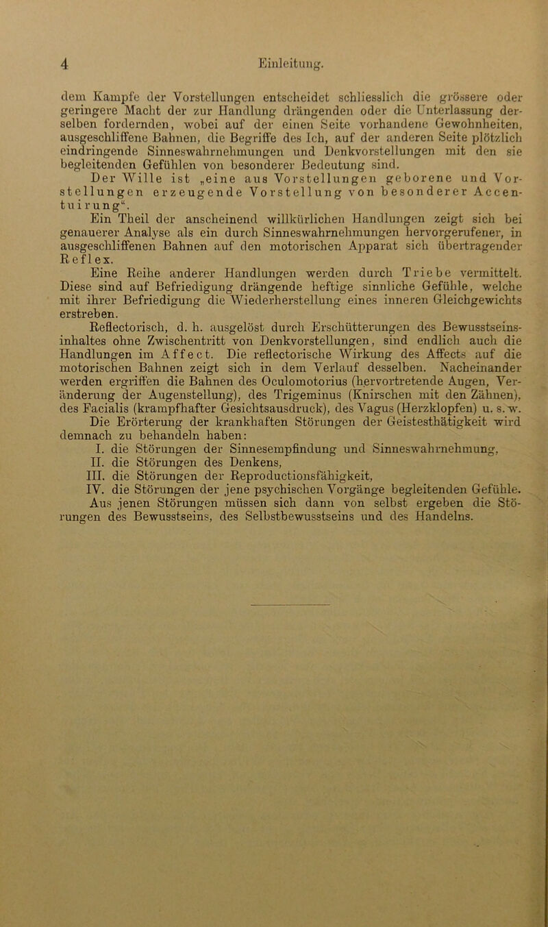 dem Kampfe der Vorstellungen entscheidet schliesslich die grössere oder geringere Macht der zur Handlung drängenden oder die Unterlassung der- selben fordernden, wobei auf der einen Seite vorhandene Gewohnheiten, ausgeschliffene Bahnen, die Begriffe des Ich, auf der anderen Seite plötzlich eindringende Sinneswahrnehmungen und Denkvorstellungen mit den sie begleitenden Gefühlen von besonderer Bedeutung sind. Der Wille ist „eine aus Vorstellungen geborene und Vor- stellungen erzeugende Vorstellung von besonderer Accen- tnirung“. Ein Theil der anscheinend willkürlichen Handlungen zeigt sich bei genauerer Analyse als ein durch Sinneswahrnehmungen hervorgerufener, in ausgeschliffenen Bahnen auf den motorischen Ajiparat sich übertragender R efl ex. Eine Reihe anderer Handlungen werden durch Triebe vermittelt. Diese sind auf Befriedigung drängende heftige sinnliche Gefühle, welche mit ihrer Befriedigung die Wiederherstellung eines inneren Gleichgewichts erstreben. Reflectorisch, d. h. ausgelöst durch Erschütterungen des Bewusstseins- inhaltes ohne Zwischentritt von Denkvorstellungen, sind endlich auch die Handlungen im Affect. Die reflectorische Wirkung des Affects auf die motorischen Bahnen zeigt sich in dem Verlauf desselben. Nacheinander werden ergriffen die Bahnen des Oculomotorius (hervortretende Augen, Ver- änderung der Augenstellung), des Trigeminus (Knirschen mit den Zähnen), des Facialis (krampfhafter Gesichtsausdruck), des Vagus (Herzklopfen) u. s.w'. Die Erörterung der krankhaften Störungen der Geistesthätigkeit wird demnach zu behandeln haben: I. die Störungen der Sinnesempfindung und Sinneswahrnehmung, II. die Störungen des Denkens, III. die Störungen der Reproductionsfähigkeit, IV. die Störungen der jene psychischen Vorgänge begleitenden Gefühle. Aus jenen Störungen müssen sich dann von selbst ergeben die Stö- rungen des Bewusstseins, des Selbstbewusstseins und des Handelns.