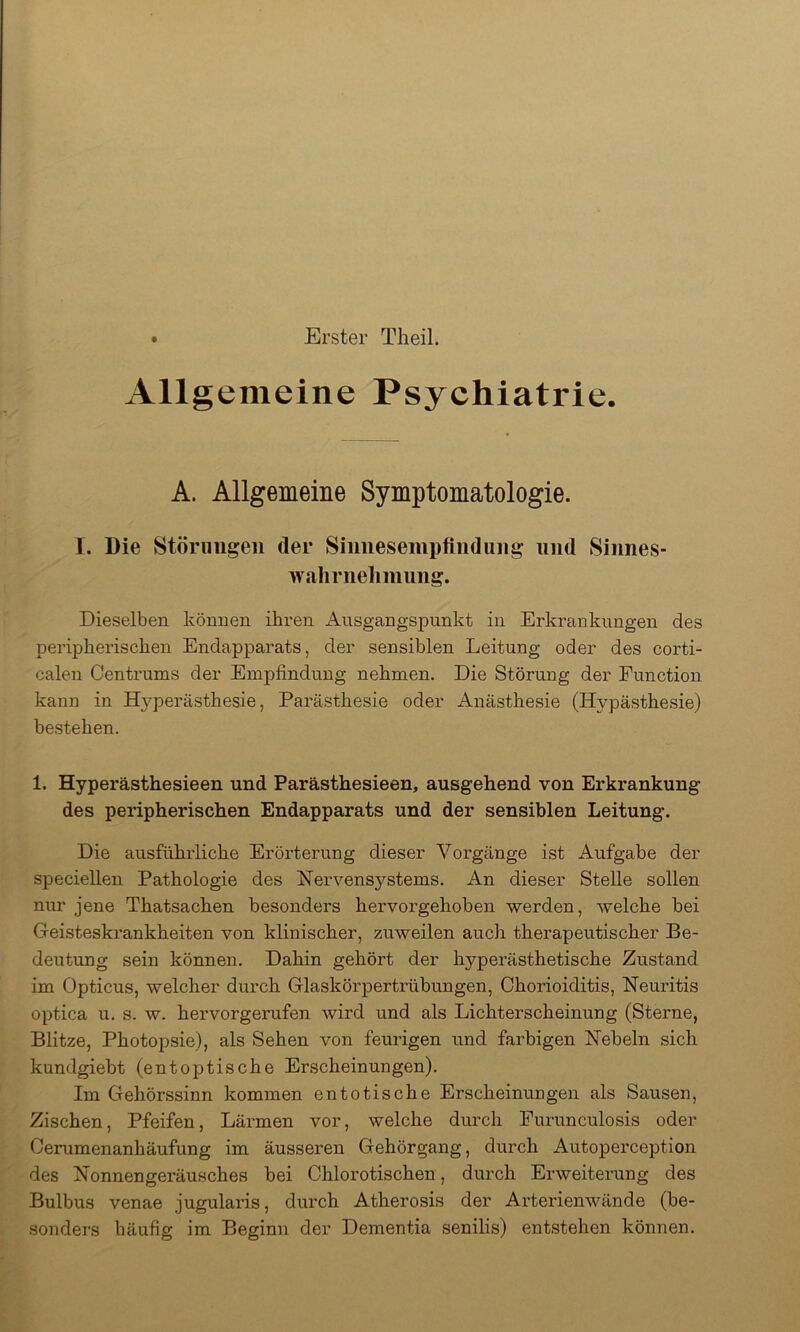 Erster Theil. Allgemeine Psychiatrie. A. Allgemeine Symptomatologie. I. Die Störungen der Sinnesempfindung und Sinnes- wahrneliniung. Dieselben können ihren Ausgangspunkt in Erkrankungen des perijDherischen Endapparats, der sensiblen Leitung oder des corti- calen Centrums der Empfindung nehmen. Die Störung der Function kann in Hyperästhesie, Parästhesie oder Anästhesie (Hypästhesie) bestehen. 1. Hyperästhesieen und Parästhesieen, ausgehend von Erkrankung des peripherischen Endapparats und der sensiblen Leitung. Die ausführliche Erörterung dieser Vorgänge ist Aufgabe der speciellen Pathologie des Nervensystems. An dieser Stelle sollen nur jene Thatsachen besonders hervorgehoben werden, welche bei Geisteskrankheiten von klinischer, zuweilen auch therapeutischer Be- deutung sein können. Dahin gehört der hyperästhetische Zustand im Opticus, welcher durch Glaskörpertrübungen, Chorioiditis, Neuritis optica u. s. w. hervorgerufen wird und als Lichterscheinung (Sterne, Blitze, Photopsie), als Sehen von feurigen und farbigen Nebeln sich kundgiebt (entoptische Erscheinungen). Im Gehörssinn kommen entotische Erscheinungen als Sausen, Zischen, Pfeifen, Lärmen vor, welche durch Purunculosis oder Cerumenanhäufung im äusseren Gehörgang, durch Autoperception des Nonnengeräusches bei Chlorotischen, durch Erweiterung des Bulbus venae jugularis, durch Atherosis der Arterienwände (be- sonders häufig im Beginn der Dementia senilis) entstehen können.