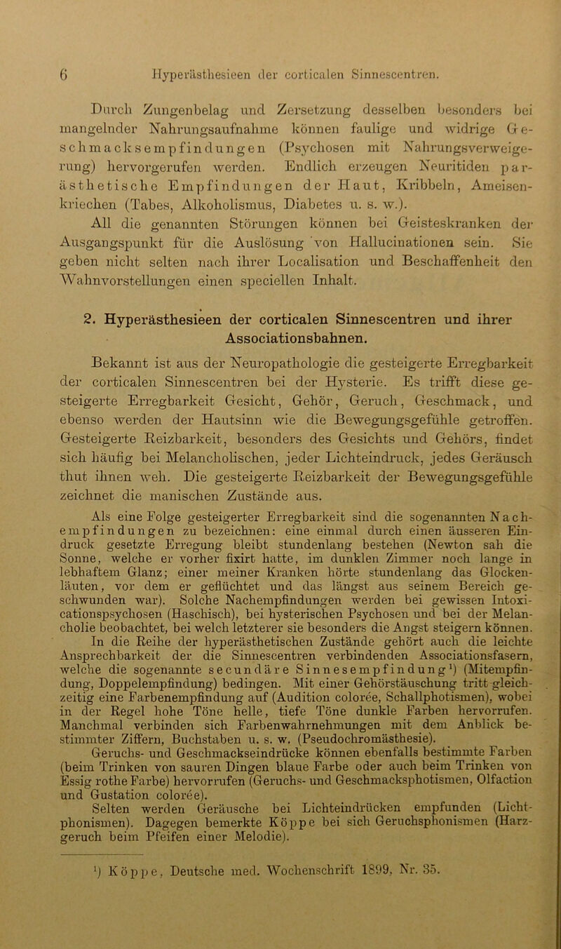 Durcli Zungenbelag und Zersetzung desselben l^esojiders bei mangelnder Nahrungsaufnabme können faulige und widrige Gie- schmacksempfindüngen (Psychosen mit Nahrungsverweige- rung) hevvorgerufen werden. Endlich erzeugen Neuritiden par- ästhetische Empfindungen der Haut, Kribbeln, Ameisen- kriechen (Tabes, Alkoholismus, Diabetes u. s. w.). All die genannten Störungen können bei Greiste-skranken dei- Ausgangspunkt für die Auslösung von Hallucinationen sein. Sie geben nicht selten nach ihrer Localisation und Beschaffenheit den AVahnvorstellungen einen speciellen Inhalt. 2. Hyperästhesieen der corticalen Sinnescentren und ihrer Associationsbahnen. Bekannt ist aus der Neuropathologie die gesteigerte Erregbai'keit der corticalen Sinnescentren bei der Hysterie. Es trifft diese ge- steigerte Erregbarkeit Gesicht, Gehör, Geruch, Geschmack, und ebenso werden der Hautsinn wie die Bewegungsgefühle getroffen. Gesteigerte Reizbarkeit, besonders des Gesichts und Gehörs, findet sich häufig bei Melancholischen, jeder Lichteindruck, jedes Geräusch thut ihnen weh. Die gesteigerte Reizbarkeit der Bewegungsgefühle zeichnet die manischen Zustände aus. Als eine Folge gesteigerter Erregbarkeit sind die sogenannten Nach- einpfindungen zu bezeichnen: eine einmal durch einen äusseren Ein- druck gesetzte Erregung bleibt stundenlang bestehen (Newton sah die Sonne, welche er vorher fixirt hatte, im dunklen Zimmer noch lange in lebhaftem Glanz; einer meiner Kranken hörte stundenlang das Glocken- läuten, vor dem er geflüchtet und das längst aus seinem Bereich ge- schwunden war). Solche Nachempfindungen werden bei gewissen Intoxi- cationsj)sychosen (Haschisch), bei hysterischen Psychosen und bei der Melan- cholie beobachtet, bei welch letzterer sie besonders die Angst steigern können. In die Reihe der hyperästhetischen Zustände gehört auch die leichte Ansprechbarkeit der die Simiescentren verbindenden Associationsfasem, welche die sogenannte secundäre Sinnesempfindung*) (Mitempfin- dung, Doppelempfindung) bedingen. Mit einer Gehörstäuschung tritt gleich- zeitig eine Farbenempfindung auf (Audition coloree, Schallphotismen), wobei in der Regel hohe Töne helle, tiefe Töne dunkle Farben hervorrufen. Manchmal verbinden sich Farbenwahrnehmungen mit dem Anblick be- stimmter Ziffern, Buchstaben u. s. w. (Pseudochromästhesie). Geruchs- und Geschmackseindrücke können ebenfalls bestimmte Farben (beim Trinken von sauren Dingen blaue Farbe oder auch beim Trinken von Essig rothe Farbe) hervorrufen ((leruchs- und Geschmacksjjhotismen, Olfaction und Gustation coloree). Selten werden Geräusche bei Lichteindrücken empfunden (Licht- phonismen). Dagegen bemerkte Köppe bei sich Geruchsphonismen (Harz- geruch beim Pfeifen einer Melodie). *) Köppe, Deutsche med. Wochenschrift 1899, Nr. 35.