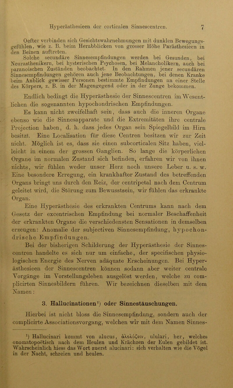 Oefter verbinden sich Gesichtswahrnehmungen mit dunklen Bewegungs- gefühlen, wie z. B. beim Herabblicken von grosser Höhe Parästhesieen in den Beinen auftreten. Solche secundäre Sinnesempfindungen werden bei Gesunden, bei Neurasthenikern, bei hysterischen Psychosen, bei Melancholikern, auch bei paranoischen Zuständen beobachtet. In den Rahmen jener secundären Sinnesempfindungen gehören auch jene Beobachtungen, bei denen Kranke beim Anblick gewisser Personen bestimmte Empfindungen an einer Stelle des Körpers, z. B. in der Magengegend oder in der Zunge bekommen. Endlicli bedingt die Hyperästhesie der Sinnescentren im Wesent- lichen die sogenannten hypochondrischen Empfindungen. Es kann nicht zweifelhaft sein, dass auch die inneren Organe ebenso wie die Sinnesapparate und die Extremitäten ihre centrale Projection haben, d. h. dass jedes Organ sein Spiegelbild im Hirn besitzt. Eine Localisation für diese Oentren besitzen wir zur Zeit nicht. Möglich ist es, dass sie einen subcorticalen Sitz haben, viel- leicht in einem der grossen Ganglien. So lange die körperlichen Organe im normalen Zustand sich befinden, erfahren wir von ihnen nichts, mr fühlen weder unser Herz noch unsere Leber u. s. w. Eine besondere Erregung, ein krankhafter Zustand des betreffenden Organs bringt uns durch den Heiz, der centripetal nach dem Centrum geleitet wird, die Störung zum Bewusstsein, wir fühlen das erkrankte Organ. Eine Hyperästhesie des erkrankten Oentrums kann nach dem Gesetz der excentrischen Empfindung bei normaler Beschaffenheit der erkrankten Organe die verschiedensten Sensationen in demselben erzeugen: Anomalie der subjectiven Siunesempfindung, hypochon- drische Empfindungen. Bei der bisheiügen Schilderung der Hyperästhesie der Sinnes- centren handelte es sich nur um einfache, der specifischen physio- logischen Energie des Nerven adäquate Erscheinungen. Bei Hyper- ästhesieen der Sinnescentren können sodann aber weiter centrale Vorgänge im Vorstellungsleben ausgelöst werden, welche zu com- plicirten Sinnesbildern führen. Wir bezeichnen dieselben mit dem Namen: 3. Hallucinationen’) oder Sinnestäuschungen. Hierbei ist nicht bloss die Sinnesempfindung, sondern auch der complicirte Associationsvorgang, welchen wir mit dem Namen Sinnes- Hallucinari kommt von alucus, äXoXuCstv, ululari, her, welches onomatopoetisch nach dem Heulen und Krächzen der Eulen gebildet ist. Wahrscheinlich hiess das Wort zuerst alucinari: sich verhalten wie die Vögel in der Nacht, schreien und heulen.