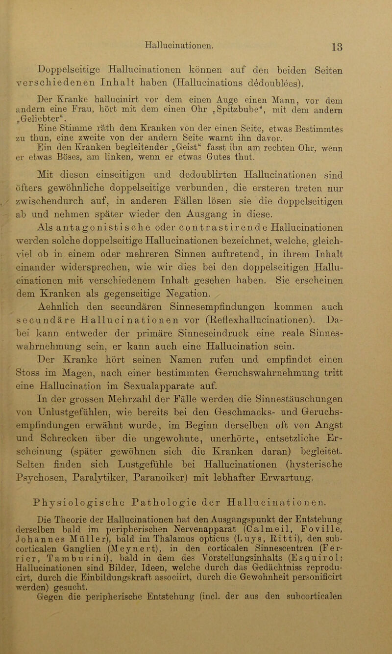 Doppelseitige Hallucinationen können auf den beiden Seiten verschiedenen Inhalt haben (Hallucinations d^doublees). Der Kranke hallucinirt vor dem einen Auge einen Mann, vor dem andern eine Frau, hört mit dem einen Ohr „Spitzbube“, mit dem andern „Geliebter“. Eine Stimme räth dem Kranken von der einen Seite, etwas Bestimmtes zu thun, eine zweite von der andern Seite warnt ihn davor. Ein den Kranken begleitender „Geist“ fasst ihn am rechten Ohr, wenn er etwas Böses, am linken, wenn er etwas Gutes thut. Mit diesen einseitigen und dedoublirten Hallucinationen sind öfters gewöhnliche doppelseitige verbunden, die ersteren treten nur zwischendurch auf, in anderen Fällen lösen sie die doppelseitigen ab und nehmen später wieder den Ausgang in diese. Als antagonistische oder contrastirende Hallucinationen werden solche doppelseitige Hallucinationen bezeichnet, welche, gleich- viel ob in einem oder mehreren Sinnen auftretend, in ihrem Inhalt einander widersprechen, wie wir dies bei den doppelseitigen Hallu- cinationen mit verschiedenem Inhalt gesehen haben. Sie erscheinen dem Kranken als gegenseitige Negation. Aehnlich den secundären Sinnesempfindungen kommen auch secundäre Hallucinationen vor (Keflexhallucinationen). Da- bei kann entweder der primäre Sinneseindruck eine reale Sinnes- wahrnehmmig sein, er kann auch eine Hallucination sein. Der Kranke hört seinen Namen rufen und empfindet einen Stoss im Magen, nach einer bestimmten Geruchswahrnehmung tritt eine Hallucination im Sexualapparate auf. In der grossen Mehrzahl der Fälle werden die Sinnestäuschungen von Unlustgefühlen, wie bereits bei den Geschmacks- und Geruchs- empfindungen ei’wähnt wurde, im Beginn derselben oft von Angst und Schrecken über die ungewohnte, unerhörte, entsetzliche Er- scheinung (später gewöhnen sich die Kranken daran) begleitet. Selten finden sich Lustgefühle bei Hallucinationen (hysterische Psychosen, Paralytiker, Paranoiker) mit lebhafter Erwartung. Physiologische Pathologie der Hallucinationen. Die Theorie der Hallucinationen hat den Ausgangspunkt der Entstehung derselben bald im peripheidschen Nervenapparat (Calmeil, Foville, Johannes Müller), bald im Thalamus opticus (Luys, Ritti), den sub- corticalen Ganglien (Meynert), in den corticalen Sinnescentren (Fer- rier, Tamburini), bald in dem des Vorstellungsinhalts (Esquirol: Hallucinationen sind Bilder, Ideen, welche durch das Gedächtniss reprodu- cii-t, dui-ch die Einbildungskraft associirt, durch die Gewohnheit personificirt werden) gesucht. Gegen die peripherische Entstehung (incl. der aus den subcorticalen