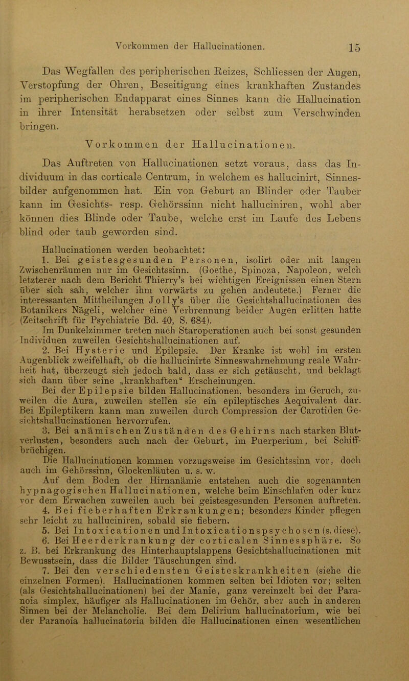 Das Wegfallen des peripherischen Reizes, Schliessen der Augen, Verstopfung der Ohren, Beseitigung eines krankhaften Zustandes im peripherischen Endapparat eines Sinnes kann die Hallucination in ihrer Intensität herahsetzen oder selbst zum Verschwinden bringen. Vorkommen der Hallucinationen. Das Auftreten von Hallucinationen setzt voraus, dass das In- dividuum in das corticale Oentrum, in welchem es hallucinirt, Sinnes- bilder aufgenommen hat. Ein von Greburt an Blinder oder Tauber kann im Gesichts- resp. Gehörssinn nicht halluciniren, wohl aber können dies Blinde oder Taube, welche erst im Laufe des Lebens blind oder taub geworden sind. Hallucinationen werden beobachtet: 1. Bei geistesgesunden Personen, isolirt oder mit langen Zwischenräumen nur im Gesichtssinn. (Goethe, Spinoza, Napoleon, welch letzterer nach dem Bericht Thierry’s bei wichtigen Ereignissen einen Stern über sich sah, welcher ihm vorwärts zu gehen andeutete.) Ferner die interessanten Mittheilungen J o 11 y’s über die Gesichtshallucinationen des Botanikers Nägeli, welcher eine Verbrennung beider Augen erlitten hatte (Zeitschrift für Psychiatrie Bd. 40, S. 684). Im Dunkelzimmer treten nach Staroperationen auch bei sonst gesunden Individuen zuweilen Gesichtshallucinationen auf. 2. Bei Hysterie und Epilepsie. Der Kranke ist wohl im ersten Augenblick zweifelhaft, ob die hallucinirte Sinneswahrnehmung reale Wahr- heit hat, überzeugt sich jedoch bald, dass er sich getäuscht, und beklagt sich dann über seine „krankhaften“ Erscheinungen. Bei der Epilepsie bilden Hallucinationen, besonders im Geruch, zu- weilen die Aura, zuweilen stellen sie ein epileptisches Aequivalent dar. Bei Epileptikern kann man zuweilen durch Compression der Carotiden Ge- sichtshallucinationen hervorrufen. 3. Bei anämischen Zuständen des Gehirns nach starken Blut- verlusten, besonders auch nach der Geburt, im Puerperium, bei Schiff- brüchigen. Die Hallucinationen kommen vorzugsweise im Gesichtssinn vor, doch auch im Gehörssinn, Glockenläuten u. s. w. Auf dem Boden der Himanämie entstehen auch die sogenannten hyi?nagogischen Hallucinationen, welche beim Einschlafen oder kurz vor dem Erwachen zuweilen auch bei geistesgesunden Personen auftreten. 4. Bei fieberhaften Erkrankungen; besonders Kinder pflegen sehr leicht zu halluciniren, sobald sie flebern. 5. Bei Intoxicationen undIntoxicationspsychosen(s. diese). 6. Bei H e e r d er kr an ku n g der corticalen Sinnes Sphäre. So z. B. bei Erkrankung des Hinterhauptslappens Gesichtshallucinationen mit Bewusstsein, dass die Bilder Täuschungen sind. 7. Bei den verschiedensten Geisteskrankheiten (siehe die einzelnen Formen). Hallucinationen kommen selten bei Idioten vor; selten (als Gesichtshallucinationen) bei der Manie, ganz vereinzelt bei der Para- noia Simplex, häuflger als Hallucinationen im Gehör, aber auch in anderen Sinnen bei der Melancholie. Bei dem Delirium hallucinatorium, wie bei der Paranoia hallucinatoria bilden die Hallucinationen einen wesentlichen