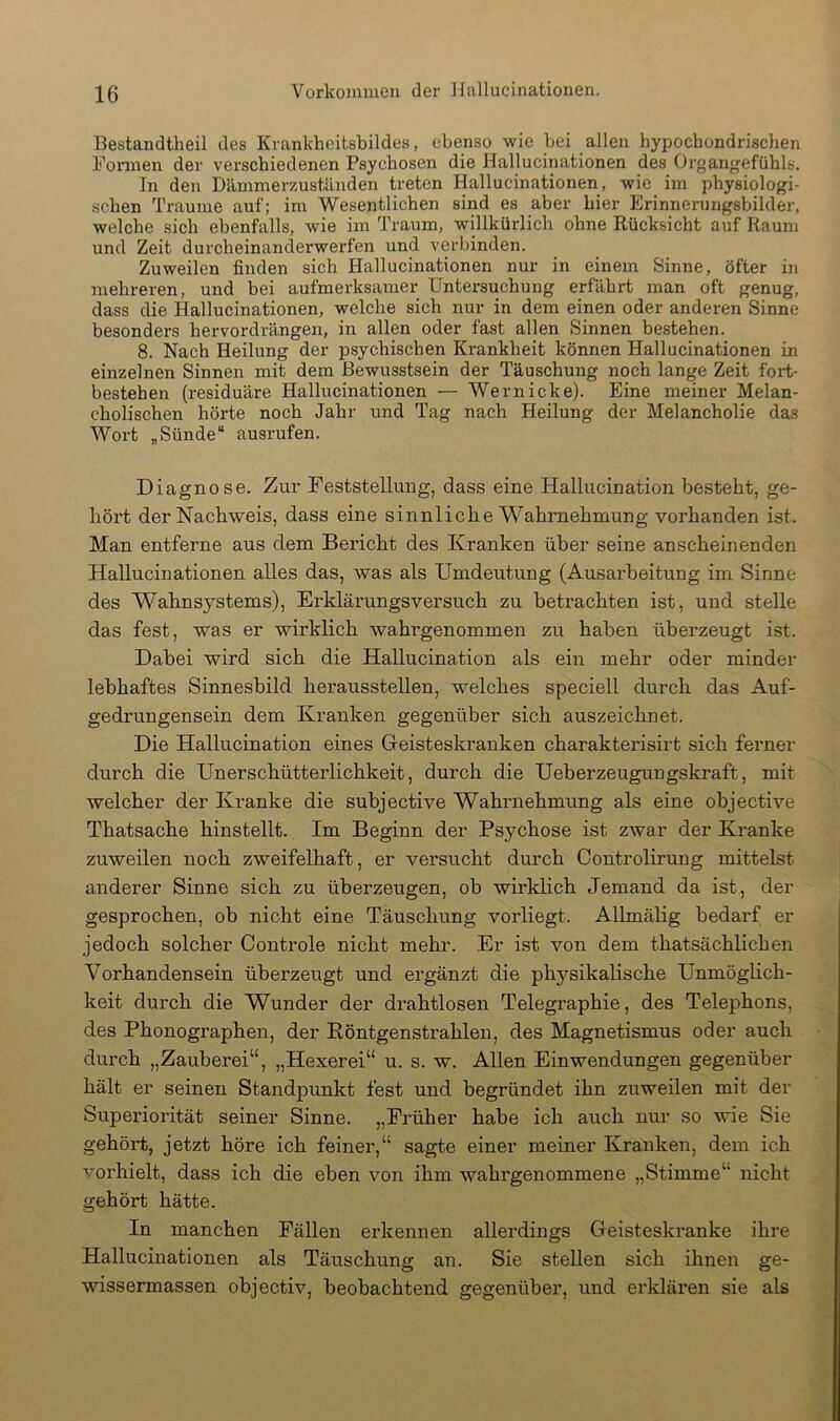 Bestandtheil des Krankheifcsbildes, ebenso wie bei allen hypochondrischen Formen der verschiedenen Psychosen die Hallucinationen des Organgefühls. In den Dämmerzuständen treten Hallucinationen, wie im physiologi- schen Traume auf; im Wesentlichen sind es aber hier Erinnerungsbilder, welche sich ebenfalls, wie im Traum, willkürlich ohne Rücksicht auf Raum und Zeit durcheinanderwerfen und verbinden. Zuweilen finden sich Hallucinationen nur in einem Sinne, öfter in mehreren, und bei aufmerksamer Untersuchung erfährt man oft genug, dass die Hallucinationen, welche sich nur in dem einen oder anderen Sinne besonders hervordrängen, in allen oder fast allen Sinnen bestehen. 8. Nach Heilung der psychischen Krankheit können Hallucinationen in einzelnen Sinnen mit dem Bewusstsein der Täuschung noch lange Zeit fort- bestehen (residuäre Hallucinationen — Wernicke). Eine meiner Melan- cholischen hörte noch Jahr und Tag nach Heilung der Melancholie das Wort „Sünde“ ausrufen. Diagnose. Zur Feststellung, dass eine Hallucination besteht, ge- hört der Nachweis, dass eine sinnliche Wahrnehmung vorhanden ist. Man entferne aus dem Bericht des Kranken über seine anscheinenden Hallucinationen alles das, was als Umdeutung (Ausarbeitung im Sinne des Wahnsystems), Erklärungsversuch zu betrachten ist, und stelle das fest, was er wirklich wahrgenommen zu haben überzeugt ist. Dabei wird sich die Hallucination als ein mehr oder minder lebhaftes Sinnesbild herausstellen, welches speciell durch das Auf- gedrungensein dem Kranken gegenüber sich auszeichnet. Die Hallucination eines Greisteskranken charakterisirt sich ferner durch die Unerschütterlichkeit, durch die Ueberzeugungskraft, mit welcher der Kranke die subjective Wahrnehmung als eine objective Thatsache hinstellt. Im Beginn der Psychose ist zwar der Kranke zuweilen noch zweifelhaft, er versucht durch Controlirung mittelst anderer Sinne sich zu überzeugen, ob wirklich Jemand da ist, der gesprochen, ob nicht eine Täuschung vorliegt. Allmälig bedarf er jedoch solcher Controle nicht mehr. Er ist von dem thatsächlichen Vorhandensein überzeugt und ergänzt die physikalische Unmöglich- keit durch die Wunder der drahtlosen Telegraphie, des Telephons, des Phonographen, der Eöntgenstrahlen, des Magnetismus oder auch durch „Zauberei“, „Hexerei“ u. s. w. Allen Einwendungen gegenüber hält er seinen Standpunkt fest und begründet ihn zuweilen mit der Superiorität seiner Sinne. „Früher habe ich auch nur so wie Sie gehört, jetzt höre ich feiner,“ sagte einer meiner Kranken, dem ich ■'’orhielt, dass ich die eben von ihm wahrgenommene „Stimme“ nicht gehört hätte. In manchen Fällen erkennen allerdings Geisteskranke ihre Hallucinationen als Täuschung an. Sie stellen sich ihnen ge- wissermassen objectiv, beobachtend gegenüber, und erklären sie als