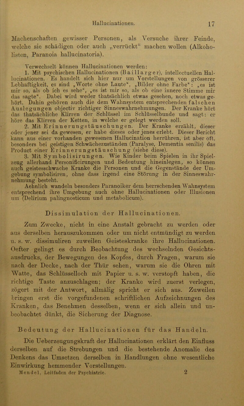 Machenschaften gewisser Personen, als Versuche ihrer Feinde, welche sie schädigen oder auch „verrückt“ machen wollen (Alkoho- listen, Paranoia hallucinatoria). Verwechselt können Hallucinationen werden; 1. Mit psychischen Hallucinationen (Bai 11 arg er), intellectuellen Hal- lucinationen. Es handelt sich hier nur um Vorstellungen von grösserer Lebhaftigkeit, es sind „Worte ohne Laute“, „Bilder ohne Farbe“: „es ist mir so, als ob ich es sehe“, „es ist mir so, als ob eine innere Stimme mir das sagte“. Dabei wird weder thatsächlich etwas gesehen, noch etwas ge- hört. Dahin gehören auch die dem Wahnsystem entsprechenden falschen Auslegungen objectiv richtiger Sinneswahrnehmungen. Der Kranke hört das thatsächliche Klirren der Schlüssel im Schlüsselbunde und sagt: er höre das Klirren der Ketten, in welche er gelegt werden soll. 2. Mit Erinnerungstäuschungen. Der Kranke erzählt, dieser oder jener sei da gewesen, er habe dieses oder jenes erlebt. Dieser Bericht kann aus einer vorhanden gewesenen Hallucination herrühren, ist aber oft, besonders bei geistigen Schwächezuständen (Paralyse, Dementia senilis) das Product einer Erinnerungstäuschung (siehe diese). 3. Mit Symbolisirungen. Wie Kinder beim Spielen in ihr Spiel- zeug allerhand Personificirungen und Bedeutung hineinlegen, so können auch geistesschwache Kranke die Personen und die Gegenstände der Um- gebung symbolisiren, ohne dass irgend eine Störung in der Sinneswahr- nehmung besteht. Aehnlich wandeln besonders Paranoiker dem herrschenden Wahnsystem entsprechend ihre Umgebung auch ohne Hallucinationen oder Illusionen um (Delirium palingnosticum und metabolicum). Dissimulation der Hallucinationen. Zum Zwecke, nicht in eine Anstalt gebracht zu werden oder aus derselben herauszukommen oder um nicht entmündigt zu werden u. s. w. dissimuliren zuweilen Geisteskranke ihre Hallucinationen. Oefter gelingt es durch Beobachtung des wechselnden Gesichts- ausdrucks, der Bewegungen des Kopfes, durch Fragen, warum sie nach der Decke, nach der Thür sehen, warum sie die Ohren mit Watte, das Schlüsselloch mit Papier u. s. w. verstopft haben, die richtige Taste anzuschlagen; der Kranke wird zuerst verlegen, zögert mit der Antwort, allmälig spricht er sich aus. Zuweilen bringen erst die Vorgefundenen schriftlichen Aufzeichnungen des Kranken, das Benehmen desselben, wenn er sich allein und un- beobachtet dünkt, die Sicherung der Diagnose. Bedeutung der Hallucinationen für das Handeln. Die Ueberzeugungskraft der Hallucinationen erklärt den Einfluss derselben auf die Strebungen und die bestehende Anomalie des Denkens das Umsetzen derselben in Handlungen ohne wesentliche Einwirkung hemmender Vorstellungen. 31 en il e 1, Leitfaden der Psychiatrie. 2