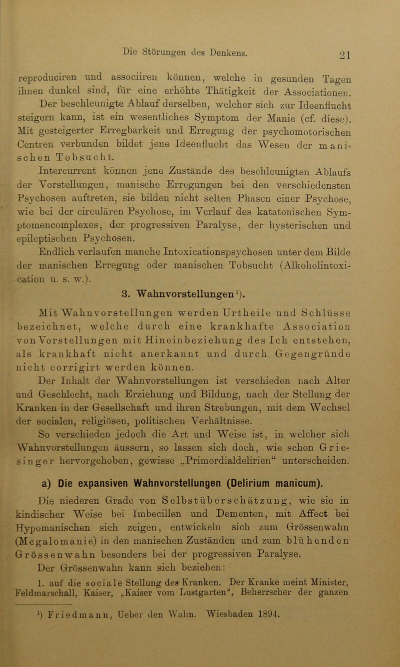 reproduciren imd associireii können, welche in gesunden Tagen ihnen dunkel sind, für eine erhöhte Thätigkeit der Associationen. Der beschleunigte Ablauf derselben, welcher sich zur Ideenflucht steigern kann, ist ein wesentliches Symptom der Manie (cf diese). Mit gesteigerter Erregbarkeit und Erregung der psychomotorischen Centren verbunden bildet jene Ideenflucht das Wesen der mani- schen Tobsucht. Intercurrent können jene Zustände des beschleunigten Ablaufs der Vorstellungen, manische Erregungen bei den verschiedensten Psychosen auftreten, sie bilden nicht selten Phasen einer Psychose, wie bei der circularen Psychose, im Verlauf des katatonischen Sym- ptomencomplexes, der progressiven Paralyse, der hysterischen und epileptischen Psychosen. Endlich verlaufen manche Intoxicationspsychosen unter dem Bilde der manischen Erregung oder manischen Tobsucht (Alkoholintoxi- cation u. s. w.). 3. Wahnvorstellungen*). Mit Wahnvorstellungen werden Urtheile und Schlüsse bezeichnet, welche durch eine krankhafte Association von Vorstellungen mit Hineinbeziehung des Ich entstehen, als krankhaft nicht anerkannt und durch Gegengründe nicht corrigirt werden können. Der Inhalt der Wahnvorstellungen ist verschieden nach Alter und Geschlecht, nach Erziehung und Bildung, nach der Stellung der Kranken in der Gesellschaft und ihren Strebungen, mit dem Wechsel der socialen, religiösen, politischen Verhältnisse. So verschieden jedoch die Art und Weise ist, in welcher sich Wahnvorstellungen äussern, so lassen sich doch, wie schon Grie- singer hervorgehoben, gewisse „Primordialdelirien“ unterscheiden. a) Die expansiven Wahnvorstellungen (Delirium manicum). Die niederen Grade von Selbstüberschätzung, wie sie in kindischer Weise bei Imbecillen und Dementen, mit Affect bei Hypomanischen sich zeigen, entwickeln sich zum Grössenwahn (Megalomanie) in den manischen Zuständen und zum blühenden Grössenwahn besonders bei der progressiven Paralyse. Der Grössenwahn kann sich beziehen: 1. auf die sociale Stellung des Kranken. Der Kranke meint Minister, Feldmarschall, Kaiser, „Kaiser vom Lustgarten“, Beherrscher der ganzen *) Friedmann, Ueber den Wahn. Wiesbaden 1894.