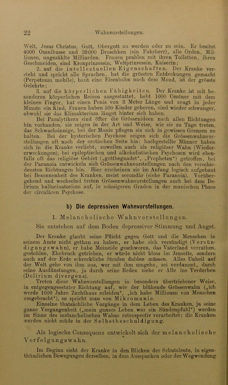 Welt, Jesus Christus, Gott, Obergott zu werden oder zu sein. Er besitzt 4000 Omnibusse und 20000 Droschken (ein Fuhrherr), alle Orden, Mil- lionen, ungezählte Milliarden. Frauen prahlen mit ihren Toiletten, ihren Geschmeiden, sind Kronprinzessin, Weltprinzessin, Kaiserin; 2. auf die intellectuellen Eigenschaften. Der Kranke ver- steht und spricht alle Sprachen, hat die grössten Entdeckungen gemacht (Perpetuum mobile), baut eine Eisenbahn nach dem Mond, ist der grösste Gelehrte; 3. auf die körjDerli chen Fähigkeiten. Der Kranke ist mit be- sonderen köi'j)erlichen Reizen ausgestattet, hebt 1000 Centner mit dem kleinen Finger, hat einen Penis von 3 Meter Länge und zeugt in jeder Minute ein Kind, Frauen haben 500 Kinder geboren, sind wieder schwanger, obwohl sie das Klimakterium längst hinter sich haben. Bei Paralytikern sind öfter die Grössenideen nach allen Richtungen hin vorhanden, sie zeigen in der Art und Weise, wie sie zu Tage treten, das Schwachsinnige, bei der Manie pflegen sie sich in gewissen Grenzen zu halten. Bei der hysterischen Psychose zeigen sich die Grössenwahnvor- stellungen oft nach der erotischen Seite hin: hochgestellte Männer haben sich in die Kranke verliebt, zuweilen auch als religiöser Wahn (Wieder- erweckungen), bei epileptischen und alkoholistischen Psychosen wird eben- falls oft das religiöse Gebiet („gottbegnadet“, „Propheten“) getroffen, bei der Paranoia entwickeln sich Grössenwahnvorstellungen nach den verschie- densten Richtungen hin. Hier erscheinen sie im Anfang logisch aufgebaut bei Besonnenheit des Kranken, meist secundär (siehe Paranoia). Vorüber- gehend und wechselnd treten Grössenwahnvorstellungen auch bei dem De- lirium hallucinatorium auf, in mässigeren Graden in der manischen Phase der circulären Psychose. b) Die depressiven Wahnvorstellungen. 1. Melancholische Wahnvorstellungen. Sie entstehen auf dem Boden depressiver Stimmung und Angst. Der Kranke glaubt seine Pflicht gegen Gott und die Menschen in seinem Amte nicht gethan zu haben, er habe sich versündigt (Versün- digung sw ahn), er habe Meineide geschworen, das Vaterland verrathen, gestohlen, Ehebruch getrieben, er würde nicht bloss im Jenseits, sondenr auch auf der Erde schreckliche Strafen dulden müssen. Alles Unheil auf der Welt gehe von ihm aus, wer mit ihm umgehe, sei verdammt, durch seine Ausdünstungen, ja durch seine Reden ziehe er Alle ins Verderben (Delirium divergens). Treten diese Wahnvorstellungen in besonders übertriebener Weise, in entgegengesetzter Richtung auf, wie der blühende Grössenwahn („ich werde 1000 Jahre Zuchthaus erleiden“, „ich habe Millionen von Menschen umgebracht“), so spricht man von Mikromanie. Einzelne thatsächliche Vorgänge in dem Leben des Kranken, ja seine ganze Vergangenheit („mein ganzes Leben war ein Sündenpfuhl“) werden im Sinne des melancholischen Wahns retrospectiv verarbeitet: die Kranken werden nicht müde in der S elhs tb eschuldig ung. Als logische Consequenz entwickelt sich der melancholische Verfolgungswahn. Im Beginn sieht der Kranke in den Blicken der Schutzleute, in eigen- thümlichen Bewegungen derselben, in dem Ausspucken oder der Wegwendung