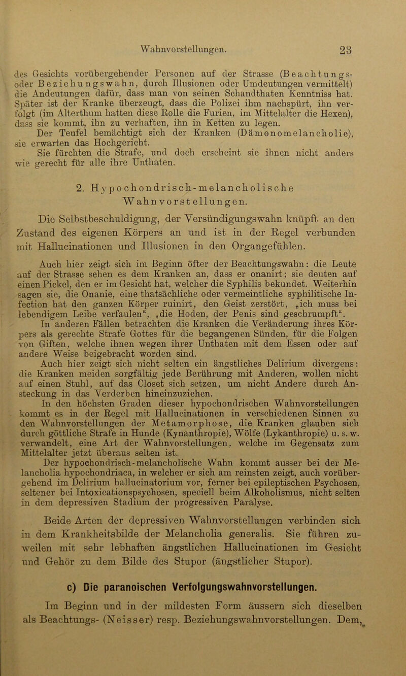 des Gesichts vorübergehender Personen auf der Strasse (Beachtungs- oder Beziehungswahn, durch Illusionen oder ümdeutungen vermittelt) die Andeutungen dafür, dass man von seinen Schandthaten Kenntniss hat. Später ist der Kranke überzeugt, dass die Polizei ihm nachspürt, ihn ver- folgt (im Alterthum hatten diese Rolle die Furien, im Mittelalter die Hexen), dass sie kommt, ihn zu verhaften, ihn in Ketten zu legen. Der Teufel bemächtigt sich der Kranken (Dämonomelancholie), sie erwarten das Hochgericht. Sie fürchten die Strafe, und doch erscheint sie ihnen nicht anders wie gerecht für alle ihre Unthaten. 2. H3^pochondrisch-melancholische Wahn Vorstellungen. Die Selbstbeschuldigung, der Versündigungswahn knüpft an den Zustand des eigenen Körpers an und ist in der Kegel verbunden mit Hallucinationen und Illusionen in den Organgefühlen. Auch hier zeigt sich im Beginn öfter der Beachtungswahn: die Leute auf der Strasse sehen es dem Kranken an, dass er onanirt; sie deuten auf einen Pickel, den er im Gesicht hat, welcher die Syphilis bekundet. Weiterhin sagen sie, die Onanie, eine thatsächliche oder vermeintliche syphilitische In- fection hat den ganzen Körper ruinirt, den Geist zerstört, „ich muss hei lebendigem Leihe verfaulen“, „die Hoden, der Penis sind geschrumpft“. In anderen Fällen betrachten die Kranken die Veränderung ihres Kör- pers als gerechte Strafe Gottes für die begangenen Sünden, für die Folgen von Giften, welche ihnen wegen ihrer Unthaten mit dem Essen oder auf andere Weise beigebracht worden sind. Auch hier zeigt sich nicht selten ein ängstliches Delirium divergens; die Kranken meiden sorgfältig jede Berührung mit Anderen, wollen nicht auf einen Stuhl, auf das Closet sich setzen, um nicht Andere durch An- steckung in das Verderben hineinzuziehen. In den höchsten Graden dieser hypochondrischen Wahnvorstellungen kommt es in der Regel mit Hallucinationen in verschiedenen Sinnen zu den Wahnvorstellungen der Metamorphose, die Kranken glauben sich durch göttliche Strafe in Hunde (Kynanthropie), Wölfe (Lykanthropie) u. s. w. verwandelt, eine Art der Wahnvorstellungen, welche im Gegensatz zum Mittelalter jetzt überaus selten ist. Der hypochondrisch-melancholische Wahn kommt ausser bei der Me- lancholia hypochondriaca, in welcher er sich am reinsten zeigt, auch vorüber- gehend im Delirium hallucinatorium vor, ferner bei epileptischen Psychosen, seltener bei Intoxicationspsychosen, speciell beim Alkoholismus, nicht selten in dem depressiven Stadium der progressiven Paralyse. Beide Arten der depressiven Wahnvorstellungen verbinden sich in dem Krankheitsbilde der Melancholia generalis. Sie führen zu- weilen mit sehr lebhaften ängstlichen Hallucinationen im Gesicht und Gehör zu dem Bilde des Stupor (ängstlicher Stupor). c) Die paranoischen Verfolgungswahnvorstellungen. Im Beginn und in der mildesten Form äussern sich dieselben als Beachtungs- (Neisser) resp. Beziehungswahnvorstellungen. Dem,^