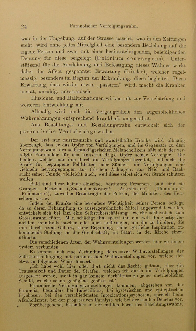 was in der Umgebung, auf der Strasse passirt, was in den Zeitungen stebt, wird ohne jedes Mittelglied eine besondere Beziehung auf die eigene Person und zwar mit einer beeintx'ächtigenden, beleidigenden Deutung für diese beigelegt (Delirium convergens). Untei- stützend für die Ausdehnung und Befestigung dieses Wahnes wirkt dabei der Affect gespannter Erwartung (Linke), welcher regel- mässig, besonders im Beginn der Erkrankung, diese begleitet. Diese Erwartung, dass wieder etwas „passiren“ wird, macht die Kranken unstät, unruhig, misstrauisch. Illusionen und Hallucinationen wirken oft zur Verschärfung und weiteren Entwicldung mit. Allmälig wird auch die Vergangenheit den augenblicklichen Wahrnehmungen entsprechend krankhaft umgestaltet. Aus Beachtungs- und Beziehungswahn entwickelt sich der ]Daranoische Verfolgungswahn. Der erst nur misstrauische und zweifelhafte Kranke wird allmälig überzeugt, dass er das Opfer von Verfolgungen, und im Gegensatz zu dem Verfolgungswahn des selbstanklägerischen Melancholikers hält sich der ver- folgte Paranoiker für das unschuldige Opfer seiner Verfolger. Die Leiden, welche man ihm durch die Verfolgungen bereitet, sind nicht die Strafe für begangene Fehlthaten oder Sünden, die Verfolgungen sind vielmehr hervorgegangen aus falschen Anklagen, aus Neid und Each- sucht seiner Feinde, vielleicht auch, weil diese selbst sich vor Strafe schützen wollen. Bald sind diese Feinde einzelne, bestimmte Personen, bald sind sie Gruppen, Parteien („Socialdemokraten“, „Anarchisten“, „Illuminaten“, „Freimaurer“), zuweilen Beauftragte der Polizei, der Minister, des Herr- schers u. s. w. Indem der Kranke eine besondere Wichtigkeit seiner Person beilegt, da zu deren Bekämpfung so aussergewöhnliche Mittel angewendet werden, entwickelt sich bei ihm eine Selbstüberschätzung, welche schliesslich zum Grössenwahn führt. Man schädigt ihn, sperrt ihn ein, will ihn geistig ver- nichten, mundtodt machen oder auch umbringen, um ihn zu hindern, die ihm durch seine Geburt, seine Begabung, seine göttliche Inspiration zu- kommende Stellung in der Gesellschaft, im Staat, in der Kirche einzu- nehmen. Die verschiedenen Arten der Wahnvorstellungen werden hier zu einem System verbunden. Es kommt auch eine Verbindung depressiver Wahnvorstellimgen der Selbstanschuldigung mit paranoischen Wahnvorstellungen vor, welche sich etwa in folgender Weise äussert; „Ich habe wohl hier oder dort nicht das Rechte gethan, aber die Grausamkeit und Dauer der Strafen, welchen ich durch die Verfolgungen ansgesetzt werde, steht in gar keinem Verhältniss zu jener unerheblichen Schuld, welche schon genügend gebüsst ist.“ Paranoische Verfolgungsvorstellungen kommen, abgesehen von der Paranoia, besonders bei Imbecillitas, bei hysterischen und epileptischen Psychosen, bei den verschiedensten Intoxicationspsychosen, speciell beim Alkoholismus, bei der progressiven Paralyse wie bei der senilen Demenz vor. . Vorübergehend, besonders in der milden Form des Beachtungswahns,