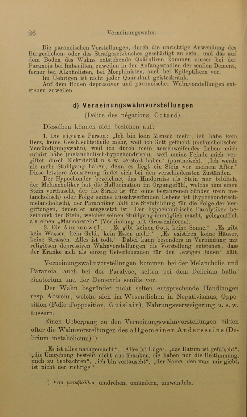 Die paranoischen Vorstellungen, durch die unrichtige Anwendung des Bürgerlichen- oder des Strafgesetzbuches geschädigt zu sein, nnd das auf dem Boden des Wahns entstehende Quäruliren kommen ansser bei der Paranoia bei Imbecillen, znweilen in den Anfangsstadien der senilen Demenz, ferner bei Alkoholisten, bei Morphinisten, auch bei Epileptikern vor. Im Uebrigen ist nicht jeder Quärulant geisteskrank. Auf dem Boden depressiver und paranoischer Wahnvorstellungen ent- stehen zuweilen d) Verneinungswahnvorstellungen (Delire des negations, Cotard). Dieselben können sich beziehen auf: 1. Die eigene Person: „Ich bin kein Mensch mehr, ich habe kein Herz, keine Geschlechtstheile mehr, weil ich Gott geflucht (melancholischer Versündigungswahn), weil ich durch mein ausschweifendes Leben mich ruinirt habe (melancholisch-hypochondrisch), weil meine Feinde mich ver- giftet, durch Elektricität u. s. w. zerstört haben“ (paranoisch). „Ich werde nie mehr Stuhlgang haben, denn es liegt ein Stein vor meinem After.“ Diese letztere Aeusserung findet sich bei den verschiedensten Zuständen. Der Hyijochonder bezeichnet das Hindemiss als Stein nur bildlich, der Melancholiker hat die Hallucination im Organgefühl, welche ihm einen Stein vortänscht, der die Strafe ist für seine begangenen Sünden (rein me- lancholisch) oder Folge seines ansschweifenden Lebens ist (hypochondrisch- melancholisch), der Paranoiker hält die Steinbildung für die Folge der Ver- giftungen, denen er ausgesetzt ist. Der hypochondrische Paralytiker be- zeichnet den Stein, welcher seinen Stuhlgang unmöglich macht, gelegentlich als einen „Marmorstein“ (Verbindung mit Grössenideeen). 2. Die Aussenwelt. „Es gibt keinen Gott, keine Sonne.“ „Es gibt kein Wasser, kein Geld, kein Essen mehr.“ „Es existiren keine Häuser, keine Strassen, Alles ist todt.“ Dabei kann besondei’s in Verbindung mit religiösen depressiven Wahnvorstellungen die Vorstellung entstehen, dass der Kranke sich als einzig Ueberlebenden für den „ewigen Juden“ hält. Verneinungswabnvorstellungen kommen bei der Melancholie und Paranoia, auch bei der Pai’alyse, selten bei dem Delirium hallu- ciuatorium und der Dementia senilis vor. Der Wahn begründet nicht selten entsprechende Handlungen resp. Abwehr, welche sich im Wesentlichen in Negativismus, Oppo- sition (Folie d’opposition, Gruislain), Nahrungsverweigerung u. s. w. äussern. Einen Uebergang zu den Verneinungs wahn Vorstellungen bilden öfter die Wahnvorstellungen des allgemeinen Andersseins (De- lirium metabolicum) ^). „Es ist alles nachgemacht“, „Alles ist Lüge“, „das Datum ist gefälscht“, „die Umgebung besteht nicht aus Kranken, sie haben nur die Bestimmung, mich zu beobachten“, „ich bin vertauscht“, „der Name, den man mir giebt, ist nicht der richtige.“ ^) Von psxaßaXXto, umdrehen, uinändern, umwandeln.