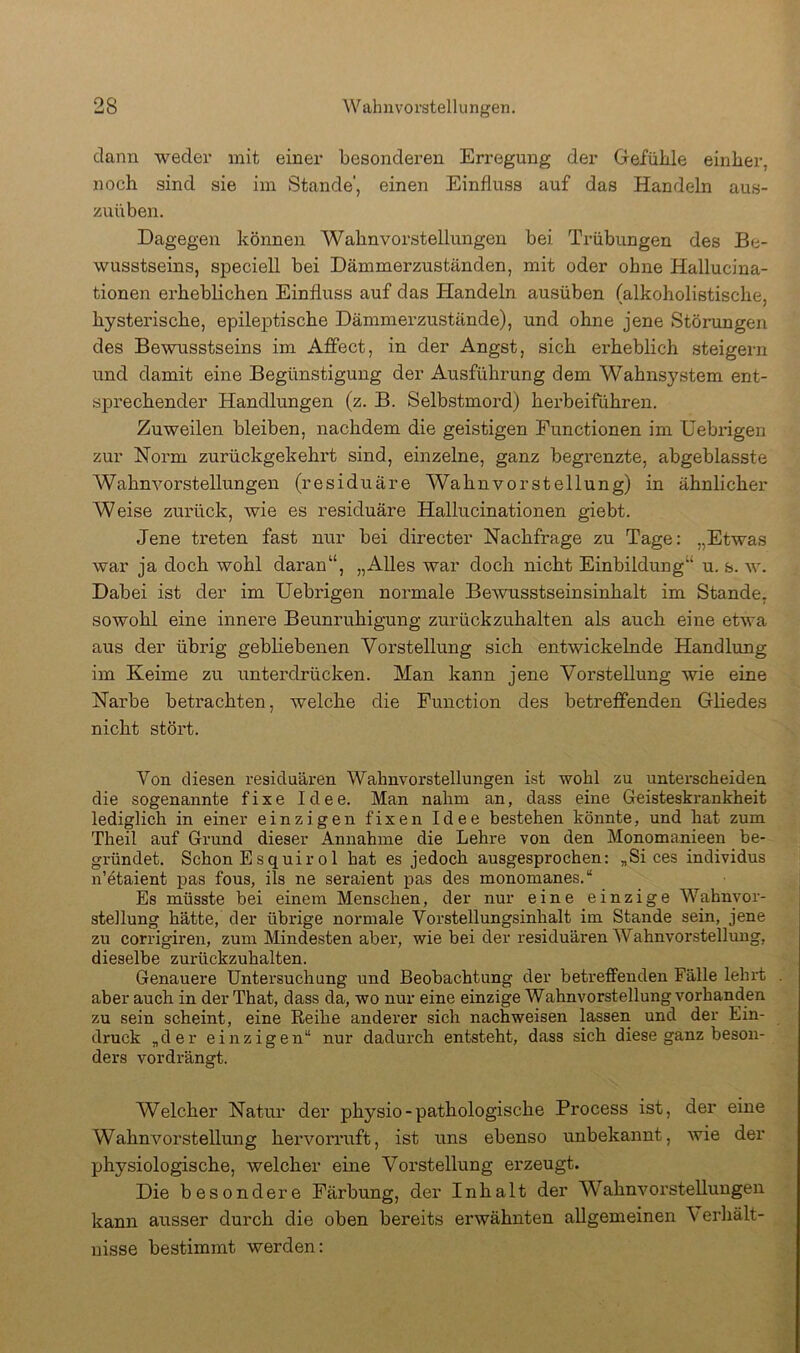 dann weder mit einer besonderen Erregung der Gefühle einher, noch sind sie im Stande’, einen Einfluss auf das Handeln aus- zuüben. Dagegen können Wahnvorstellungen bei Trübungen des Be- wusstseins, speciell bei Dämmerzuständen, mit oder ohne Halluciua- tionen erheblichen Einfluss auf das Handeln ausüben (alkoholistische, hysterische, epileptische Dämmerzustände), und ohne jene Störungen des Bewusstseins im Afifect, in der Angst, sich erheblich steigern und damit eine Begünstigung der Ausführung dem Wahnsystem ent- sj)rechender Handlungen (z. B. Selbstmord) herbeiführen. Zuweilen bleiben, nachdem die geistigen Functionen im Debx’igen zur Norm zurückgekehrt sind, einzelne, ganz begrenzte, abgeblasste Wahnvorstellungen (residuäre Wahnvorstellung) in ähnlicher Weise zurück, wie es residuäre Hallucinationen giebt. Jene treten fast nur bei directer Nachfrage zu Tage: „Etwas war ja doch wohl daran“, „Alles war doch nicht Einbildung“ u. s. w. Dabei ist der im Uebrigen normale Bewusstseinsinhalt im Stande, sowohl eine innere Beunruhigung zurückzuhalten als auch eine etwa aus der übrig gebliebenen Vorstellung sich entwickelnde Handlung im Keime zu ixnterdrücken. Man kann jene Vorstellung wie eine Narbe betrachten, welche die Function des betreflFenden Gliedes nicht stört. Von diesen resicluären Wahnvorstellungen ist wohl zu unterscheiden die sogenannte fixe Idee. Man nahm an, dass eine Greisteskrankheit lediglich in einer einzigen fixen Idee bestehen könnte, und hat zum Theil auf Grund dieser Annahme die Lehre von den Monomanieen be- gründet. Schon Esquirol hat es jedoch ausgesprochen: „Si ces individus n’etaient pas fous, ils ne seraient pas des monomanes.“ Es müsste bei einem Menschen, der nur eine einzige Wahnvor- stellung hätte, der übrige normale Vorstellungsinhalt im Stande sein, jene zu corrigiren, zum Mindesten aber, wie bei der residuären Wahnvorstellung, dieselbe zurückzuhalten. Genauere Untersuchung und Beobachtung der betreffenden Fälle lehrt . aber auch in der That, dass da, wo nur eine einzige Wahnvorstellung vorhanden zu sein scheint, eine Reihe anderer sich nach weisen lassen und der Ein- druck „der einzigen“ nur dadurch entsteht, dass sich diese ganz beson- ders vordrängt. Welcher Natur der physio - pathologische Process ist, der eine Wahnvorstellung hervorruft, ist uns ebenso unbekannt, wie der physiologische, welcher eine Vorstellung ei'zeugt. Die besondere Färbung, der Inhalt der Wahnvorstellungen kann ausser durch die oben bereits erwähnten allgemeinen Verhält- nisse bestimmt werden: