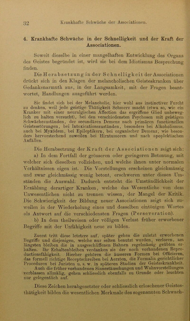 Krankhafte Schwäche der Associationen. oo OiJ 4. Krankhafte Schwäche in der Schnelligkeit und der Kraft der Associationen. Soweit dieselbe in einer mangelhaften Entwicklung des Organs des Geistes begründet ist, wird sie bei dem Idiotismus Besprechung finden. DieHerabsetzung in der Schnelligkeit der Associationen drückt sich in den Klagen der melancholischen Geisteskranken über Gedankenarmuth aus, in der Langsamkeit, mit der Fragen beant- wortet, Handlungen ausgeführt werden. Sie findet sich bei der Melancholie, hier wohl aus instinctiver Furcht zu denken, weil jede geistige Thätigkeit Schmerz macht (etwa so, wie ein Kranker mit einer neuralgischen Affection das ergriffene Glied unbeweg- lich zu halten versucht), bei den verschiedensten Psychosen mit geistigen Schwächezuständen, der secundären Demenz nach primären functionellen Geistesstörungen, bei Intoxicationszuständen, besonders bei Alkoholismus, auch bei M}fxödem, bei Epileptikern, bei organischer Demenz, wie beson- ders hervorstechend zuweilen bei Hirntumoren und nach apoplektischen Anfällen. DieHerabsetzung der Kraft der Associationen zeigt sich: a) In dem Fortfall der grösseren oder geringeren Betonung, mit welcher sich dieselben vollziehen, und welche ihnen unter normalen Verhältnissen eigen ist. Die Vorstellungen erscheinen gleichmässig und zwar gleichmässig wenig betont, erschweren unter diesen Um- ständen die Auswahl. Dadurch entsteht die Umständlichkeit der Erzählung derartiger Kranken, welche das Wesentliche von dem Unwesentlichen nicht zu trennen wissen, der Mangel der Kritik. Die Schwierigkeit der Bildung neuer Associationen zeigt sich zu- weilen in der Wiederholung eines und desselben eintönigen Wortes als Antwort auf die verschiedensten Fragen (Perseveration). b) In dem theilweisen oder völligen Verlust früher erworbener j Begriffe mit der Unfähigkeit neue zu bilden. i Zuerst tritt diese letztere auf, später gehen die zuletzt erworbenen Begriffe und diejenigen, welche nur selten benutzt wurden, verloren, am längsten bleiben die in ausgeschliffenen Bahnen regelmässig geübten er- halten. Ihr Erhaltenbleiben verdanken sie der noch vorhandenen Itepro- ductionsfähigkeit. Hierher gehören die äusseren Formen bei Officieren, das formell richtige Receptschreiben bei Aerzten, die Formalia gerichtlicher Proceduren bei Juristen u, s. w. in späteren Stadien der Geisteskrankheit. Auch die früher vorhandenen Sinnestäuschungen und Wahnvorstellungen verblassen allmälig, gehen schliesslich ebenfalls zu Gi'unde oder leuchten nur gelegentlich auf. Diese Zeichen herabgesetzter oder schliesslich erloschener Geistes- thätigkeit bilden die wesentlichen Merkmale des sogenannten Schwach-