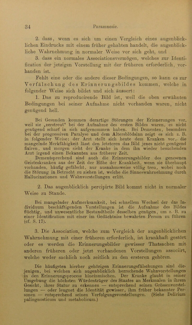 2. dass, wenn es sieb um einen Vergleich eines augenblick- lichen Eindrucks mit einem früher gehabten handelt, die augenblick- liche Wahrnehmung in normaler Weise vor sich geht, und 3. dass ein normales Associationsvermögen, welches zur Identi- fication der jetzigen Vorstellung mit der früheren erforderlich, vor- handen ist. Fehlt eine oder die andere dieser Bedingungen, so kann es zur Verfälschung des Erinnerungsbildes kommen, welche in folgender Weise sich bildet und sich äussert: 1. Das zu reproducirende Bild ist, weil die oben erwähnten Bedingungen bei seiner Aufnahme nicht vorhanden waren, nicht genügend hell. Bei Gesunden kommen derartige Störungen der Erinnerungen vor, weil sie ,zerstreut“ bei der Aufnahme des ersten Bildes waren, es nicht genügend scharf in sich aufgenommen haben. Bei Dementen, besonders bei der progressiven Paralyse und dem Altersblödsinn zeigt es sich z. B. in folgender Weise: der Arzt stellt sich heute dem Kranken vor, die mangelnde Merkfähigkeit lässt den letzteren das Bild jenes nicht genügend fixiren, und morgen sieht der Kranke in dem ihn wieder besuchenden Arzt irgend einen Bekannten aus früherer Zeit. Dementsprechend sind auch die Erinnerungsbilder des genesenen Geisteskranken aus der Zeit der Höhe der Krankheit, wenn sie überhaupt vorhanden, häufig gefälscht, nur ausnahmsweise völlig treu, wobei noch die Störung in Betracht zu ziehen ist, welche die Sinneswahrnehmung durch Hallucinationen und Wahnvorstellungen erlitt. 2. Das augenblicklich percipirte Bild kommt nicht in normaler Weise zu Stande. Bei mangelnder Aufmerksamkeit, bei schnellem Wechsel der das In- dividuum beschäftigenden Vorstellungen ist die Aufnahme des Bildes flüchtig, und unwesentliche Bestandtheile desselben genügen, um z. B. zu einer Identification mit einer im Gedächtniss bewahrten Person zu führen (cf. S. 17). 3. Die Association, welche zum Vergleich der augenblicklichen Wahrnehmung mit einer früheren erforderlich, ist krankhaft gestört' oder es werden die Erinnerungsbilder gewisser Thatsachen mit anderen früheren oder jetzt vorhandenen Vorstellungen associirt, welche weder sachlich noch, zeitlich zu den ersteren gehören. Die häufigsten hierher gehörigen Erinnerungsfälschungen sind die- jenigen, bei welchen sich augenblicklich herrschende Wahnvorstellungen in den Erinnerungsprocess hineinmischen. Der Kranke glaubt in semer Umgebung die höchsten Würdenträger des Staates an Merkmalen in ihrem Gesicht, ihrer Statur zu erkennen — entsprechend seinen Grössenvorstel- lungen — oder leugnet die Identität gewisser, ihm früher bekannter Per- sonen — entsprechend seinen Verfolgungsvorstellungen. (Siehe Delirium Ijalingnosticum und metabolicum.)