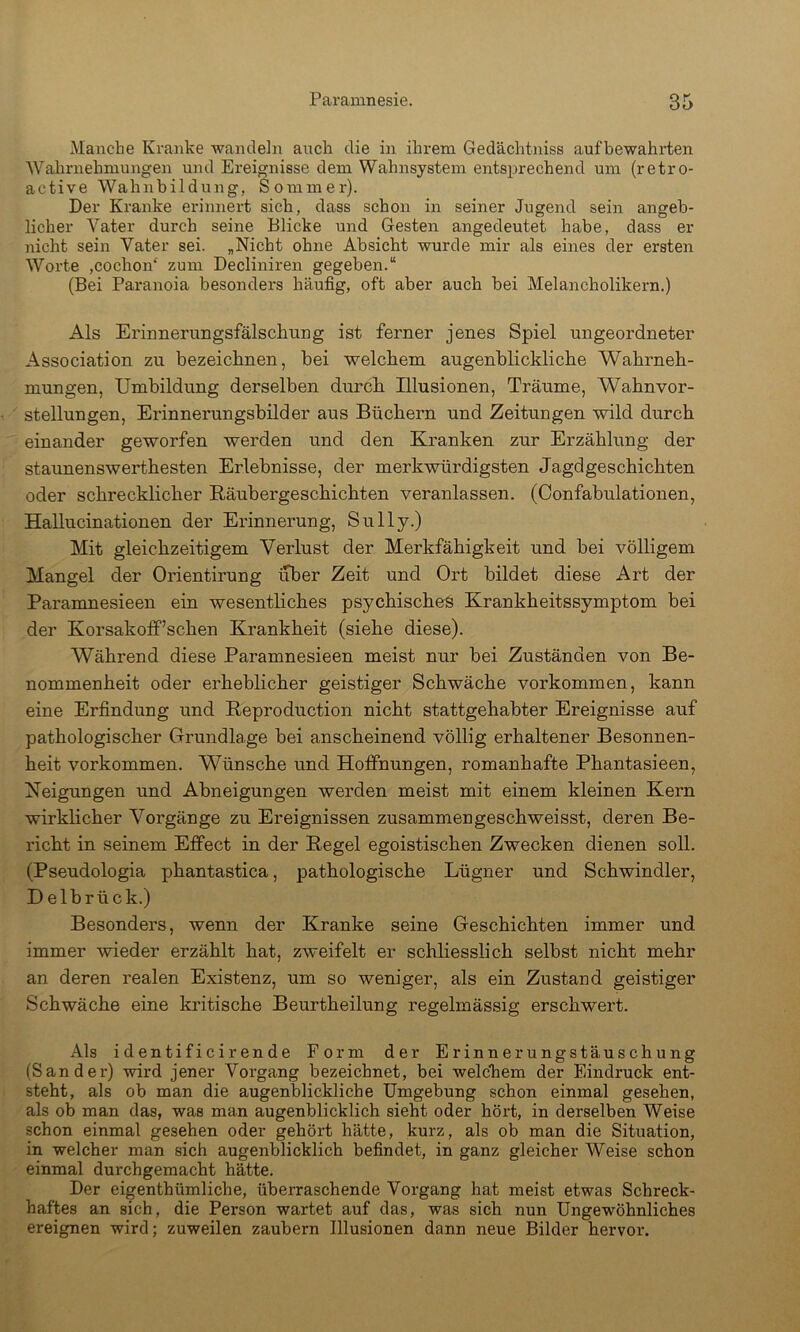 Manche Kranke wandeln ancli die in ihrem Gedächtniss aufbewahrten 'Wahrnehmungen und Ereignisse dem Wahnsystem entsprechend um (retro- active Walinbildung, Sommer). Der Kranke erinnert sieb, dass schon in seiner Jugend sein angeb- licher Vater durch seine Blicke und Gesten angedeutet habe, dass er jiicht sein Vater sei. „Nicht ohne Absicht wurde mir als eines der ersten Worte ,cochon‘ zum Decliniren gegeben.“ (Bei Paranoia besonders häufig, oft aber aueb bei Melancholikern.) Als Erinnerungsfälschung ist ferner jenes Spiel ungeordneter Association zu bezeichnen, bei welchem augenblickliche Wahrneh- mungen, Umbildung derselben durch Illusionen, Träume, Wahnvor- stellungen, Erinnerungsbilder aus Büchern und Zeitungen wild durch einander geworfen werden und den Kranken zur Erzählung der staunenswerthesten Erlebnisse, der merkwürdigsten Jagdgeschichten oder schrecklicher Bäubergeschichten veranlassen. (Oonfabulationen, Hallucinationen der Erinnerung, Sully.) Mit gleichzeitigem Verlust der Merkfähigkeit und bei völligem Mangel der Orientirung über Zeit und Ort bildet diese Art der Paramnesieen ein wesentliches psychisches Krankheitssymptom bei der Korsakolf’schen Krankheit (siehe diese). Während diese Paramnesieen meist nur bei Zuständen von Be- nommenheit oder erheblicher geistiger Schwäche verkommen, kann eine Erfindung und Reproduction nicht stattgehabter Ereignisse auf pathologischer Grundlage bei anscheinend völlig erhaltener Besonnen- heit Vorkommen. Wünsche und Hoffnungen, romanhafte Phantasieen, Neigungen und Abneigungen werden meist mit einem kleinen Kern wirklicher Vorgänge zu Ereignissen zusammengeschweisst, deren Be- richt in seinem Effect in der Regel egoistischen Zwecken dienen soll. (Pseudologia phantastica, pathologische Lügner und Schwindler, Delbrück.) Besonders, wenn der Kranke seine Geschichten immer und immer wieder erzählt hat, zweifelt er schliesslich selbst nicht mehr an deren realen Existenz, um so wem’ger, als ein Zustand geistiger Schwäche eine kritische Beurtheilung regelmässig erschwert. Als identificirende Form der Erinnerungstäuschung (Sander) wird jener Vorgang bezeichnet, bei welchem der Eindruck ent- steht, als ob man die augenblickliche Umgebung schon einmal gesehen, als ob man das, was man augenblicklich sieht oder hört, in derselben Weise schon einmal gesehen oder gehört hätte, kurz, als ob man die Situation, in welcher man sich augenblicklich befindet, in ganz gleicher Weise schon einmal durchgemacht hätte. Der eigenthümliche, überraschende Vorgang hat meist etwas Schreck- haftes an sich, die Person wartet auf das, was sich nun Ungewöhnliches ereignen wird; zuweilen zaubern Illusionen dann neue Bilder hervor.