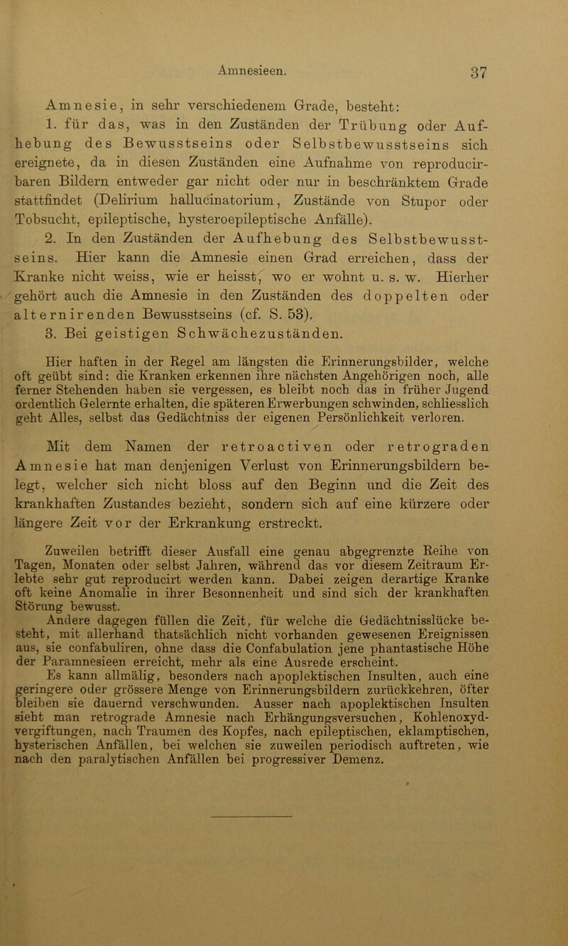 Amnesie, in sehr verschiedenem Grade, besteht: 1. für das, was in den Zuständen der Trübung oder Auf- hebung des Bewusstseins oder Selbstbewusstseins sich ereignete, da in diesen Zuständen eine Aufnahme von reproducir- baren Bildern entweder gar nicht oder nur in beschränktem Grade stattfindet (Delirium hallucinatorium, Zustände von Stupor oder Tobsucht, epileptische, hysteroepileptische Anfälle). 2. In den Zuständen der Aufhebung des Selbstbewusst- seins. Hier kann die Amnesie einen Grad erreichen, dass der Kranke nicht weiss, wie er heisst, wo er wohnt u. s. w. Hierher gehört auch die Amnesie in den Zuständen des doppelten oder alternir enden Bewusstseins (cf. S. 53). 3. Bei geistigen Schwächezuständen. Hier haften in der Regel am längsten die Erinnerungsbilder, welche oft geübt sind: die Kranken erkennen ihre nächsten Angehörigen noch, alle ferner Stehenden haben sie vergessen, es bleibt noch das in früher Jugend ordentlich Gelernte erhalten, die späteren Erwerbungen schwinden, schliesslich geht Alles, selbst das Gedächtniss der eigenen Persönlichkeit verloren. Mit dem Namen der retroactiven oder retrograden Amnesie hat man denjenigen Verlust von Erinnerungsbildern be- legt, welcher sich nicht bloss auf den Beginn und die Zeit des krankhaften Zustandes bezieht, sondern sich auf eine kürzere oder längere Zeit vor der Erkrankung erstreckt. Zuweilen betrifft dieser Ausfall eine genau abgegrenzte Reihe von Tagen, Monaten oder selbst Jahren, während das vor diesem Zeitraum Er- lebte sehr gut reproducirt werden kann. Dabei zeigen derartige Kranke oft keine Anomalie in ihrer Besonnenheit und sind sich der krankhaften Störung bewusst. Andere dagegen füllen die Zeit, für welche die Gedächtnisslücke be- steht, mit allerhand thatsächlich nicht vorhanden gewesenen Ereignissen aus, sie confabuliren, ohne dass die Confabulation jene phantastische Höhe der Paramnesieen erreicht, mehr als eine Ausrede erscheint. Es kann allmälig, besonders nach apoplektischen Insulten, auch eine geringere oder grössere Menge von Erinnerungsbildern zurückkehren, öfter bleiben sie dauernd verschwunden. Ausser nach apoplektischen Insulten sieht man retrograde Amnesie nach Erhängungsversuchen, Kohlenoxyd- vergiftungen, nach Traumen des Kopfes, nach epileptischen, eklamptischen, hysterischen Anfällen, bei welchen sie zuweilen periodisch auftreten, wie nach den paralytischen Anfällen bei progressiver Demenz.