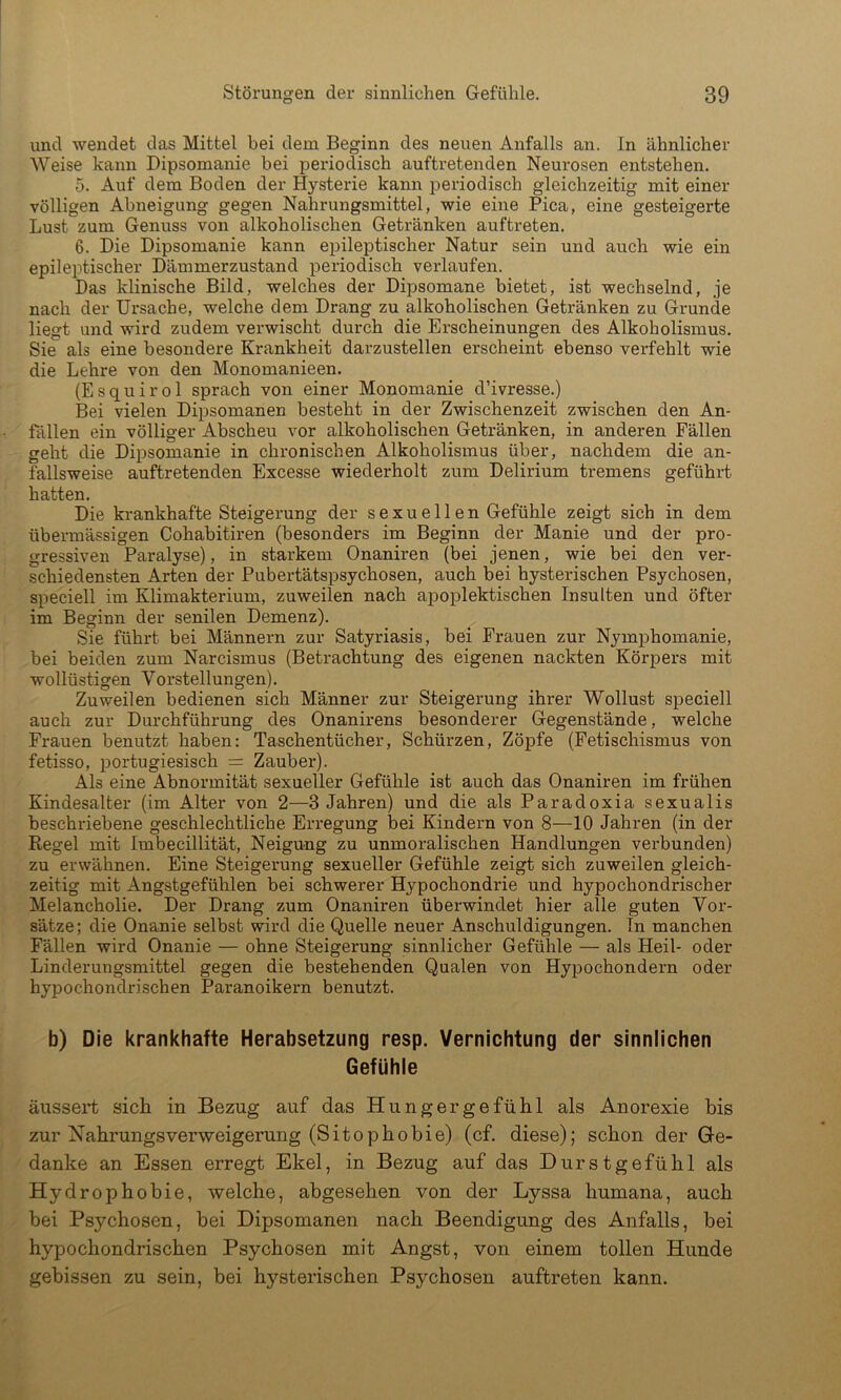 und wendet das Mittel hei dem Beginn des neuen Anfalls an. In ähnlicher Weise kann Dipsomanie bei periodisch auftretenden Neurosen entstehen. 5. Auf dem Boden der Hysterie kann i^eriodisch gleichzeitig mit einer völligen Abneigung gegen Nahrungsmittel, wie eine Pica, eine gesteigerte Lust zum Genuss von alkoholischen Getränken auftreten. 6. Die Dipsomanie kann epileptischer Natur sein und auch wie ein epileptischer Dämmerzustand periodisch verlaufen. Das klinische Bild, welches der Dipsomane bietet, ist wechselnd, je nach der Ursache, welche dem Drang zu alkoholischen Getränken zu Grunde liegt und wird zudem verwischt durch die Erscheinungen des Alkoholismus. Sie als eine besondere Krankheit darzustellen erscheint ebenso verfehlt wie die Lehre von den Monomanieen. (Esquirol sprach von einer Monomanie d’ivresse.) Bei vielen Dipsomanen besteht in der Zwischenzeit zwischen den An- fällen ein völliger Abscheu vor alkoholischen Getränken, in anderen Fällen geht die Dipsomanie in chronischen Alkoholismus über, nachdem die an- fallsweise auftretenden Excesse wiederholt zum Delirium tremens geführt hatten. Die krankhafte Steigerung der sexuellen Gefühle zeigt sich in dem übermässigen Cohabitiren (besonders im Beginn der Manie und der pro- gressiven Paralyse), in starkem Onaniren (bei jenen, wie bei den ver- schiedensten Arten der Pubertätspsychosen, auch bei hysterischen Psychosen, speciell im Klimakterium, zuweilen nach apoplektischen Insulten und öfter im Beginn der senilen Demenz). Sie führt bei Männern zur Satyriasis, bei Frauen zur Nymphomanie, bei beiden zum Narcismus (Betrachtung des eigenen nackten Körpers mit wollüstigen Vorstellungen). Zuweilen bedienen sich Männer zur Steigerung ihrer Wollust speciell auch zur Durchführung des Onanirens besonderer Gegenstände, welche Frauen benutzt haben: Taschentücher, Schürzen, Zöpfe (Fetischismus von fetisso, portugiesisch = Zauber). Als eine Abnormität sexueller Gefühle ist auch das Onaniren im frühen Kindesalter (im Alter von 2—3 Jahren) und die als Paradoxia sexualis beschriebene geschlechtliche Erregung bei Kindern von 8—10 Jahren (in der Regel mit Imbecillität, Neigung zu unmoralischen Handlungen verbunden) zu erwähnen. Eine Steigerung sexueller Gefühle zeigt sich zuweilen gleich- zeitig mit Angstgefühlen bei schwerer Hypochondrie und hypochondrischer Melancholie. Der Drang zum Onaniren überwindet hier alle guten Vor- sätze; die Onanie selbst wird die Quelle neuer Anschuldigungen. In manchen Fällen wird Onanie — ohne Steigerung sinnlicher Gefühle — als Heil- oder Linderungsmittel gegen die bestehenden Qualen von Hypochondern oder hypochondrischen Paranoikern benutzt. b) Die krankhafte Herabsetzung resp. Vernichtung der sinnlichen Gefühle äussert sich in Bezug auf das Hungergefühl als Anorexie bis zur Nahrungsverweigerung (Sitophobie) (cf. diese); schon der Ge- danke an Essen erregt Ekel, in Bezug auf das Burstgefühl als Hydrophobie, welche, abgesehen von der Lyssa humana, auch bei Psychosen, bei Dipsomanen nach Beendigung des Anfalls, bei hypochondrischen Psychosen mit Angst, von einem tollen Hunde gebissen zu sein, bei hysterischen Psychosen auftreten kann.