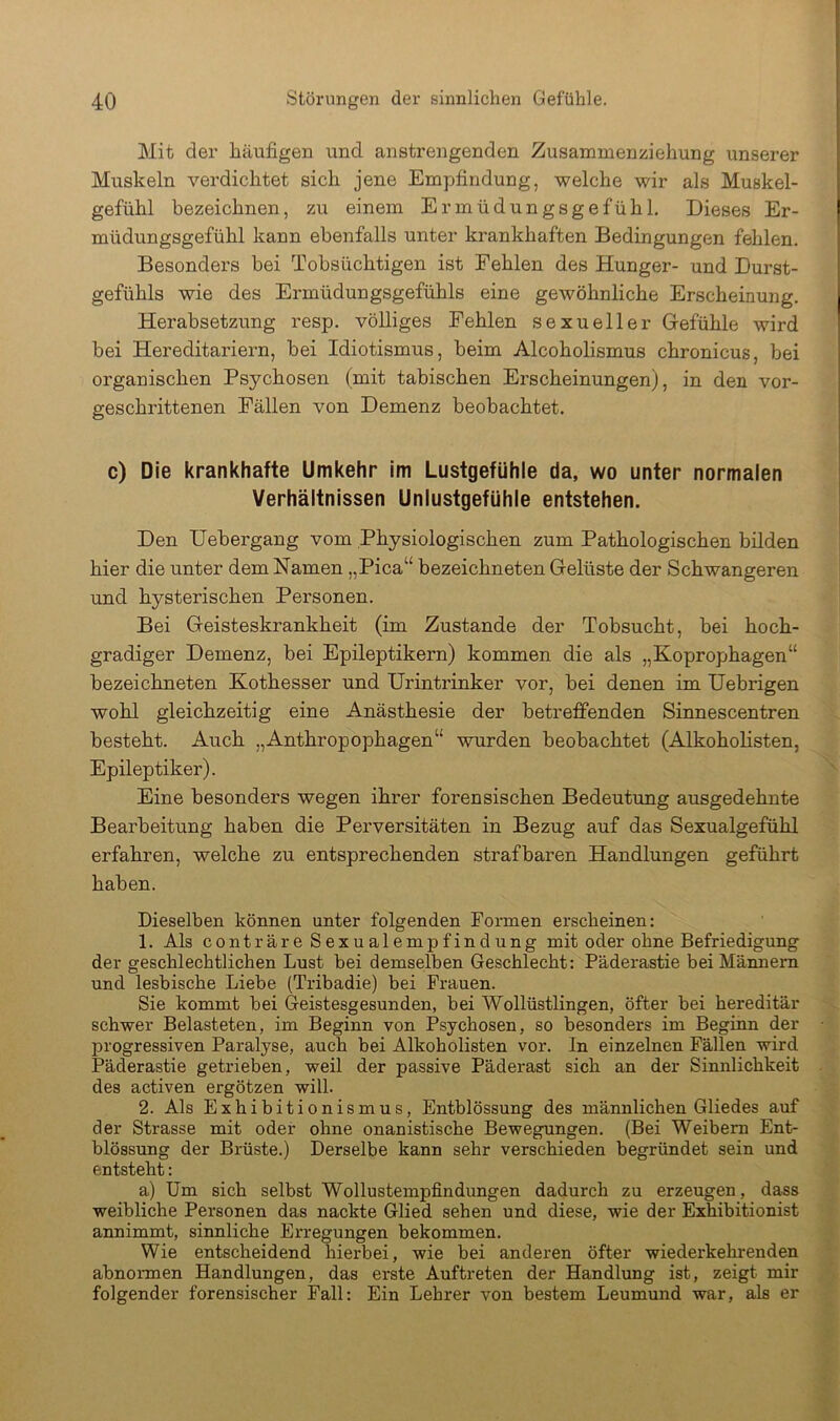 I Mit der häufigen irnd anstrengenden Zusammenziehung unserer Muskeln verdichtet sich jene Empfindung, welche wir als Muskel- gefühl bezeichnen, zu einem Ermüdungsgefühl. Dieses Er- müdungsgefühl kann ebenfalls unter krankhaften Bedingungen fehlen. Besonders bei Tobsüchtigen ist Fehlen des Hunger- und Durst- gefühls wie des Ermüdungsgefühls eine gewöhnliche Erscheinung. Herabsetzung resp. völliges Fehlen sexueller Gefühle wird bei Hereditariern, bei Idiotismus, beim Alcoholismus chronicus, bei organischen Psychosen (mit tabischen Erscheinungen), in den vor- geschrittenen Fällen von Demenz beobachtet. c) Die krankhafte Umkehr im Lustgefühle da, wo unter normalen Verhältnissen Unlustgefühle entstehen. Den Uebergang vom Physiologischen zum Pathologischen bilden hier die unter dem Namen „Pica“ bezeichneten Gelüste der Schwangeren und hysterischen Personen. Bei Geisteskrankheit (im Zustande der Tobsucht, bei hoch- gradiger Demenz, bei Epileptikern) kommen die als „Koprophagen“ bezeichneten Kothesser und Urintrinker vor, bei denen im Uebrigen wohl gleichzeitig eine Anästhesie der betreffenden Sinnescentren besteht. Auch „Anthropophagen“ wurden beobachtet (Alkoholisten, Epileptiker). Eine besonders wegen ihrer forensischen Bedeutung ausgedehnte Bearbeitung haben die Perversitäten in Bezug auf das Sexualgefühl erfahren, welche zu entsprechenden strafbaren Handlungen geführt haben. Dieselben können unter folgenden Formen erscheinen: 1. Als contrare Sexualempfindung mit oder ohne Befriedigung der geschlechtlichen Lust bei demselben Geschlecht: Päderastie bei Männern und lesbische Liebe (Tribadie) bei Frauen. Sie kommt bei Geistesgesunden, bei Wollüstlingen, öfter hei hereditär schwer Belasteten, im Beginn von Psychosen, so besonders im Beginn der progressiven Paralyse, auch bei Alkoholisten vor. In einzelnen Fällen wird Päderastie getrieben, weil der passive Päderast sich an der Sinnlichkeit des activen ergötzen will. 2. Als Exhibitionismus, Entblössung des männlichen Gliedes auf der Strasse mit oder ohne onanistische Bewegungen. (Bei Weibern Ent- blössung der Brüste.) Derselbe kann sehr verschieden begründet sein und entsteht: a) Um sich selbst Wollustempfindungen dadurch zu erzeugen, dass weibliche Personen das nackte Glied sehen und diese, wie der Exhibitionist annimmt, sinnliche Erregungen bekommen. Wie entscheidend hierbei, wie bei anderen öfter wiederkehrenden abnonnen Handlungen, das erste Auftreten der Handlung ist, zeigt mir folgender forensischer Fall: Ein Lehrer von bestem Leumund war, als er