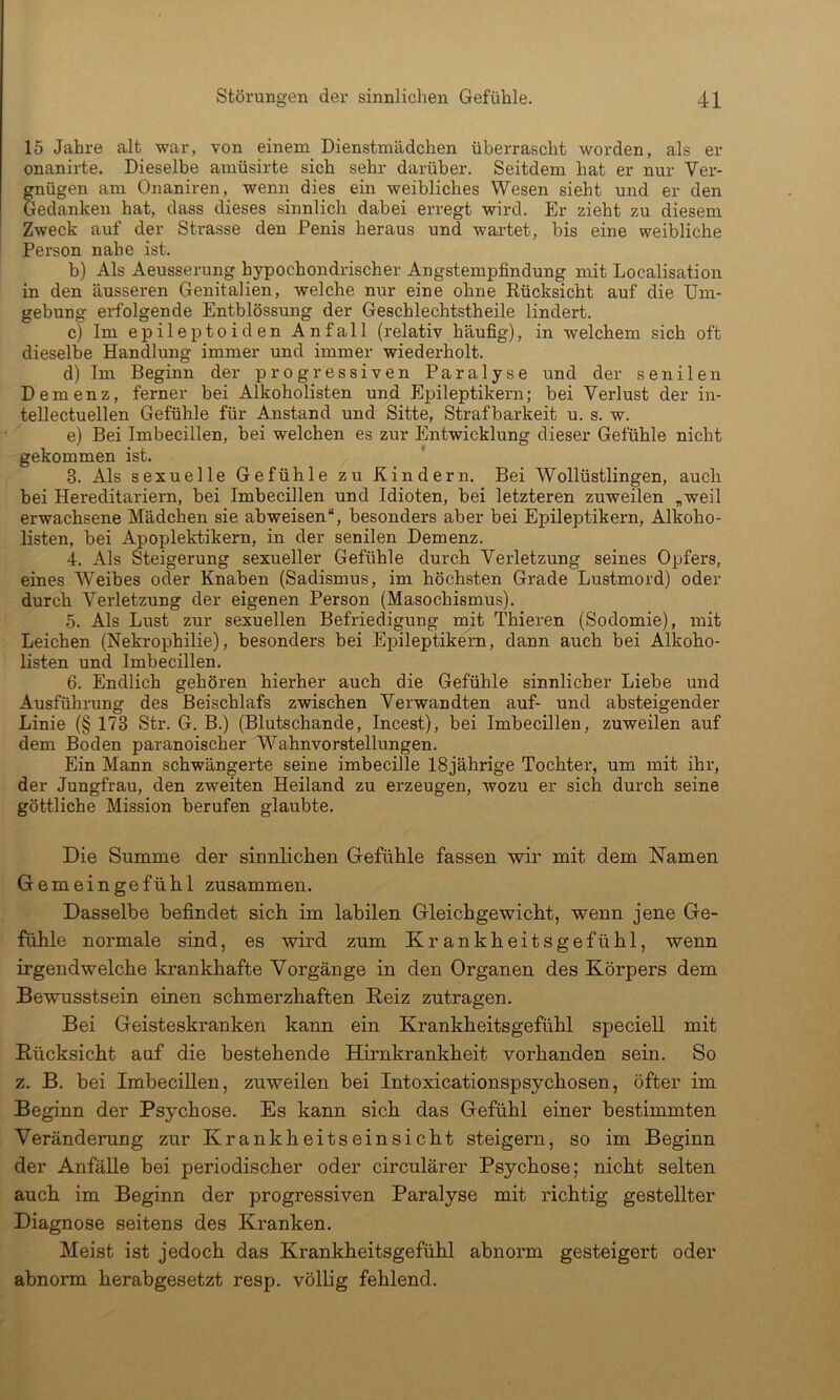 15 Jahre alt war, von einem Dienstmädchen überrascht worden, als er onanirte. Dieselbe amüsirte sich sehr darüber. Seitdem hat er nur Ver- gnügen am Onaniren, wenn dies ein weibliches Wesen sieht und er den Gedanken hat, dass dieses sinnlich dabei erregt wird. Er zieht zu diesem Zweck auf der Strasse den Penis heraus und wartet, bis eine weibliche Person nahe ist. b) Als Aeusserung hypochondrischer Angstempfindung mit Localisation in den äusseren Genitalien, welche nur eine ohne Rücksicht auf die Um- gebung erfolgende Entblössung der Geschlechtstheile lindert. c) Im epileptoiden Anfall (relativ häufig), in welchem sich oft dieselbe Handlung immer und immer wiederholt. d) Im Beginn der progressiven Paralyse und der senilen Demenz, ferner bei Alkoholisten und Epileptikern; bei Verlust der in- tellectuellen Gefühle für Anstand und Sitte, Strafbarkeit u. s. w. e) Bei Imbecillen, bei welchen es zur Entwicklung dieser Gefühle nicht gekommen ist. 3. Als sexuelle Gefühle zu Kindern. Bei Wollüstlingen, auch bei Hereditariern, bei Imbecillen und Idioten, bei letzteren zuweilen „weil erwachsene Mädchen sie abweisen“, besonders aber bei Epileptikern, Alkoho- Rsten, bei Apoplektikern, in der senilen Demenz. 4. Als Steigerung sexueller Gefühle durch Verletzung seines Opfers, eines Weibes oder Knaben (Sadismus, im höchsten Grade Lustmord) oder durch Verletzung der eigenen Person (Masochismus). 5. Als Lust zur sexuellen Befriedigung mit Thieren (Sodomie), mit Leichen (Nekrophilie), besonders bei Epileptikern, dann auch bei Alkoho- listen und Imbecillen. 6. Endlich gehören hierher auch die Gefühle sinnlicher Liebe und Ausführung des Beischlafs zwischen Verwandten auf- und absteigender Linie (§ 173 Str. G. B.) (Blutschande, Incest), bei Imbecillen, zuweilen auf dem Boden paranoischer Wahnvorstellungen. Ein Mann schwängerte seine imbecille 18jährige Tochter, um mit ihr, der Jungfrau, den zweiten Heiland zu erzeugen, wozu er sich durch seine göttliche Mission berufen glaubte. Die Summe der sinnlichen Gefühle fassen wir mit dem Namen Gemeingefühl zusammen. Dasselbe befindet sich im labilen Gleichgewicht, wenn jene Ge- fühle normale sind, es wird zum Krankheitsgefühl, wenn irgendwelche krankhafte Vorgänge in den Organen des Körpers dem Bewusstsein einen schmerzhaften Keiz zutragen. Bei Geisteskranken kann ein Krankheitsgefühl speciell mit Rücksicht auf die bestehende Hirnkrankheit vorhanden sein. So z. B. bei Imbecillen, zuweilen bei Intoxicationspsychosen, öfter im Beginn der Psychose. Es kann sich das Gefühl einer bestimmten Veränderung zur Krankheitseinsicht steigern, so im Beginn der Anfälle bei periodischer oder circulärer Psychose; nicht selten auch im Beginn der progressiven Paralyse mit richtig gestellter Diagnose seitens des Kranken. Meist ist jedoch das Krankheitsgefühl abnorm gesteigert oder abnorm herabgesetzt resp. völlig fehlend.