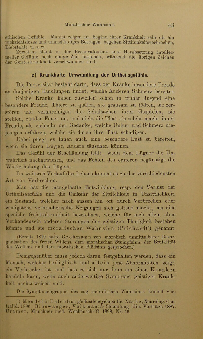 . ethischen Gefühle. Manici zeigen ini Beginn ihrer Krankheit sehr oft ein rücksichtsloses und unanständiges Betragen, begehen Sittlichkeitsverbrechen, Diebstähle u. s. w. Zuweilen bleibt in der Reconvalescenz eine Herabsetzung intellec- tueller Gefühle noch einige Zeit bestehen, während die übrigen Zeichen der Geisteskrankheit verschwunden sind. c) Krankhafte Umwandlung der Urtheilsgefühle. Die Perversität besteht darin, dass der Kranke besondere Freude an denjenigen Handlungen findet, welche Anderen Schmerz bereitet. Solche Kranke haben zuweilen schon in früher Jugend eine besondere Freude, Thiere zu quälen, sie grausam zu tödten, sie zer- stören und verunreinigen die Schulsachen ihrer Gespielen, sie stehlen, zünden Feuer an, und nicht die That als solche macht ihnen Freude, als vielmehr der Gedanke, welche Unlust und Schmerz die- jenigen erfahren, welche sie durch ihre That schädigen. Dabei pfiegt es ihnen auch eine besondere Lust zu bereiten, wenn sie durch Lügen Andere täuschen können. Das Gefühl der Beschämung fehlt, wenn dem Lügner die Un- wahrheit nachgewiesen, und das Fehlen des ersteren begünstigt die Wiederholung des Lügens. Im weiteren Verlauf des Lebens kommt es zu der verschiedensten Art von Verbrechen. Man hat die mangelhafte Entwicklung resp. den Verlust der Urtheilsgefühle und die Umkehr der Sittlichkeit in Un Sittlichkeit, ein Zustand, welcher nach aussen hin oft durch Verbrechen oder wenigstens verbrecherische Neigungen sich geltend macht, als eine specielle Geisteskrankheit bezeichnet, welche für sich allein ohne Vorhandensein anderer Störungen der geistigen Thätigkeit bestehen könnte und sie moralischen Wahnsinn (Prichard)^) genannt. (Bereits 1819 hatte Grohmann von moralisch unmittelbarer Desor- ganisation des freien Willens, dem moralischen Stumpfsinn, der Brutalität des Wollens und dem moralischen Blödsinn gesprochen.) Demgegenüber muss jedoch daran festgehalten werden, dass ein Mensch, welcher lediglich und allein jene Abnormitäten zeigt, ein Verbrecher ist, und dass es sich nur dann um einen Kranken handeln kann, wenn auch anderweitige Symptome geistiger Krank- heit nachzuweisen sind. Die Symptomengruppe des sog. moralischen Wahnsinns kommt vor: *) M e n d e 1 in E u 1 e n b u r g’s Realencyclopädie. Näcke, Neurolog. Cen- tralbl. 1896. Binswanger, Volkmann’s Sammlung klin. Vorträge 1887. Gramer, Münchner med. Wochenschrift 1898, Nr. 46.