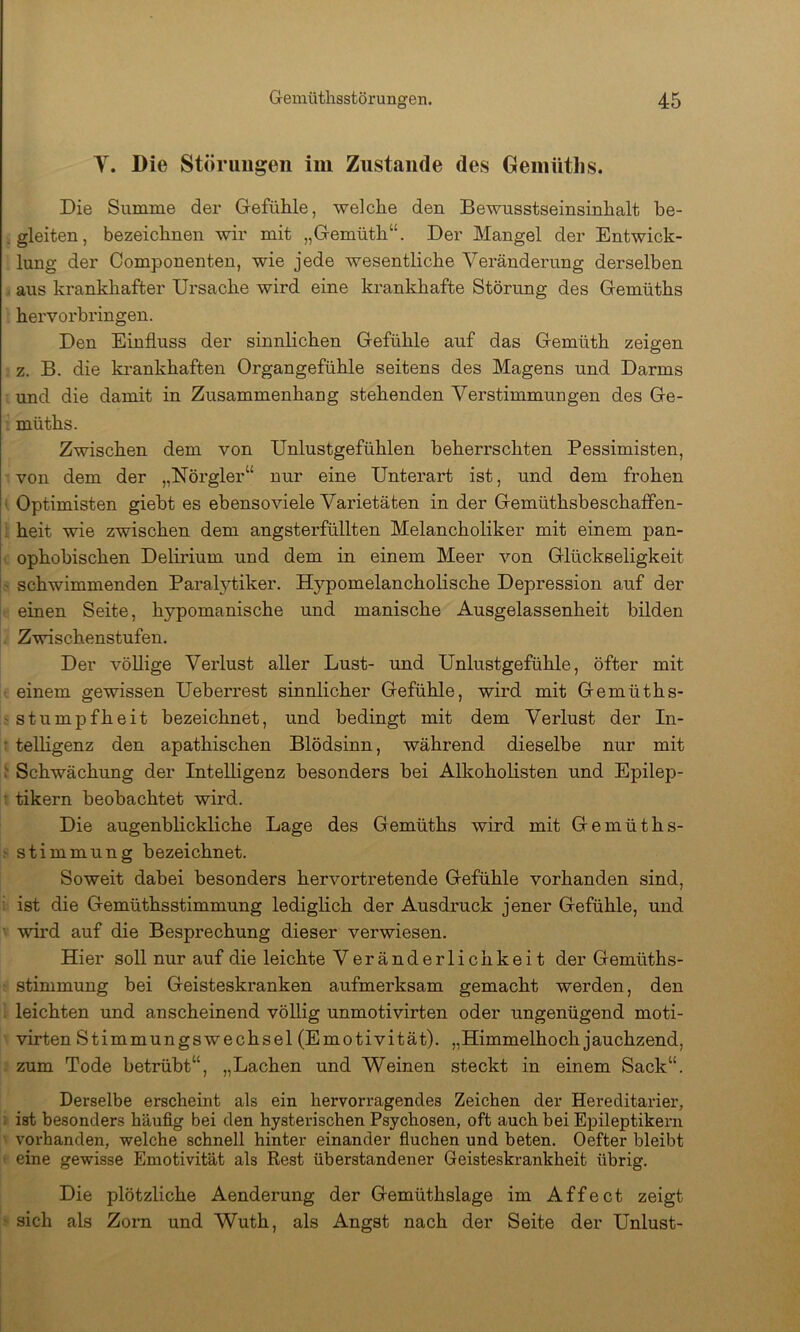 V. Die Störungen im Zustande des Geiniitlis. Die Summe der GefüMe, welche den Bewusstseinsinhalt be- gleiten, bezeichnen wir mit „Gemüth“. Der Mangel der Entwick- lung der Componenten, wie jede wesentliche Veränderung derselben . aus krankhafter Ursache wird eine krankhafte Störung des Gemüths hervorbringen. Den Einfluss der sinnlichen Gefühle auf das Gemüth zeigen z. B. die krankhaften Organgefühle seitens des Magens und Darms und die damit in Zusammenhang stehenden Verstimmungen des Ge- ' müths. Zwischen dem von Unlustgefühlen beherrschten Pessimisten, von dem der „Nörgler“ nur eine Unterart ist, und dem frohen • Optimisten giebt es ebensoviele Varietäten in der Gemüthsbeschaffen- : heit wie zwischen dem angsterfüllten Melancholiker mit einem pan- . ophobischen Delirium und dem in einem Meer von Glückseligkeit ' schwimmenden Paral5fliker. Hypomelancholische Depression auf der einen Seite, hypomanische und manische Ausgelassenheit bilden Zwischenstufen. Der völlige Verlust aller Lust- und Unlustgefühle, öfter mit einem gewissen Ueberrest sinnlicher Gefühle, wird mit Gemüths- ' Stumpfheit bezeichnet, und bedingt mit dem Verlust der In- • teUigenz den apathischen Blödsinn, während dieselbe nur mit ^ Schwächung der Intelligenz besonders bei Alkoholisten und Epilep- : tikern beobachtet wird. Die augenblickliche Lage des Gemüths wird mit Gemüths- Stimmung bezeichnet. Soweit dabei besonders hervortretende Gefühle vorhanden sind, ist die Gemüthsstimmung lediglich der Ausdruck jener Gefühle, und ' wird auf die Besprechung dieser verwiesen. Hier soll nur auf die leichte Veränderlichkeit der Gemüths- ■ Stimmung bei Geisteskranken aufmerksam gemacht werden, den i leichten und anscheinend völlig unmotivirten oder ungenügend moti- virten Stimmungswechsel (Emotivität). „Himmelhoch jauchzend, zum Tode betrübt“, „Lachen und Weinen steckt in einem Sack“. Derselbe erscheint als ein hervorragendes Zeichen der Hereditarier, i ist besonders häufig bei den hysterischen Psychosen, oft auch bei Epileptikern vorhanden, welche schnell hinter einander fiuchen und beten. Oefter bleibt t eine gewisse Emotivität als Rest überstandener Geisteskrankheit übrig. Die plötzliche Aenderung der Gemüthslage im Affect zeigt ■ sich als Zorn und Wuth, als Angst nach der Seite der Unlust-