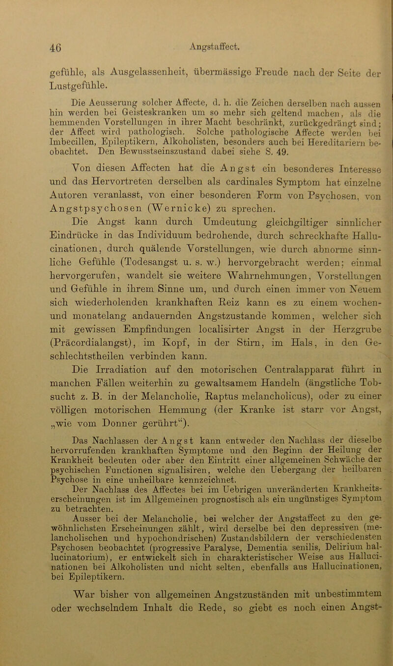 gefülile, als Ausgelassenheit, übermässige Freude nach der Seite der Lustgefühle. Die Aeusserung solcher AlFecte, d. h. die Zeichen derselben nach aussen hin werden bei Geisteskranken um so mehr sich geltend machen, als die hemmenden Vorstellungen in ihrer Macht beschränkt, zurückgedrängt sind; der Affect wird pathologisch. Solche pathologische AfFecte werden bei Imbecillen, Epileptikern, Alkoholisten, besonders auch bei Hereditariern be- obachtet. Den Bewusstseinszustand dabei siehe S. 49. Von diesen Aifecten hat die Angst ein besonderes Interesse und das Hervortreten derselben als cardinales Symptom hat einzelne Autoren veranlasst, von einer besonderen Form von Psychosen, von Angstpsychosen (Wernicke) zu sprechen. Die Angst kann durch Umdeutung gleichgiltiger sinnlicher Eindrücke in das Individuum bedrohende, durch schreckhafte Hallu- cinationen, durch quälende Vorstellungen, wie durch abnorme sinn- liche Gefühle (Todesangst u. s. w.) hervorgebracht werden; einmal hervorgerufen, wandelt sie weitere Wahrnehmuugen, Vorstellungen und Gefühle in ihrem Sinne um, und durch einen immer von Neuem sich wiederholenden krankhaften Heiz kann es zu einem wochen- und monatelang andauernden Angstzustande kommen, welcher sich mit gewissen Empfindungen localisirter Angst in der Herzgrube (Präcordialangst), im Kopf, in der Stirn, im Hals, in den Ge- schlechtstheilen verbinden kann. Die Irradiation auf den motorischen Centralapparat führt in manchen Fällen weiterhin zu gewaltsamem Handeln (ängstliche Tob- sucht z. B. in der Melancholie, Raptus melancholicus), oder zu einer völligen motorischen Hemmung (der Kranke ist starr vor Angst, „wie vom Donner gerührt“). Das Nachlassen der Angst kann entweder den Nachlass der dieselbe hervorrufenden krankhaften Symptome und den Beginn der Heilung der Krankheit bedeuten oder aber den Eintritt einer allgemeinen Schwäche der psychischen Functionen signalisiren, welche den üebergang der heilbaren Psychose in eine unheilbare kennzeichnet. Der Nachlass des Affectes bei im Uebrigen unveränderten Krankheits- erscheinungen ist im Allgemeinen prognostisch als ein ungünstiges Symptom zu betrachten. Ausser bei der Melancholie, bei welcher der Angstaffect zu den ge- wöhnlichsten Erscheinungen zählt, wird derselbe bei den depressiven (me- lancholischen und hypochondrischen) Zustandsbildern der verschiedensten Psychosen beobachtet (progressive Paralyse, Dementia senilis, Delirium hal- lucinatorium), er entwickelt sich in charakteristischer Weise aus Halluci- nationen bei Alkoholisten und nicht selten, ebenfalls aus Hallucinationen, bei Epileptikern. War bisher von allgemeinen Angstzuständen mit unbestimmtem oder wechselndem Inhalt die Rede, so giebt es noch einen Angst-