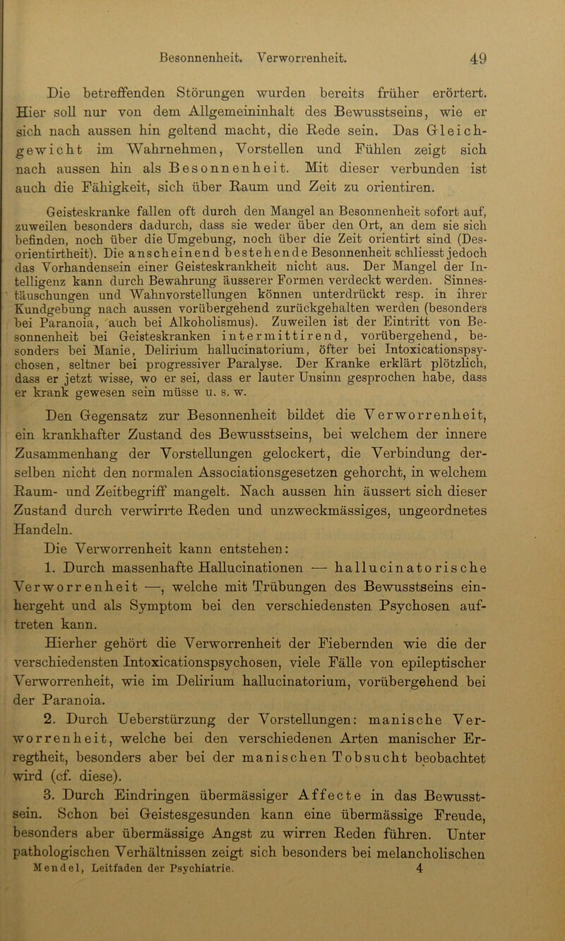 Die betreifenden Störungen wurden bereits früher erörtert. Hier soll nur von dem Allgemeininhalt des Bewusstseins, wie er sich nach aussen hin geltend macht, die Hede sein. Das Gleich- gewicht im Wahrnehmen, Vorstellen und Fühlen zeigt sich nach aussen hin als Besonnenheit. Mit dieser verbunden ist auch die Fähigkeit, sich über Baum und Zeit zu orientiren. Geisteskranke fallen oft durch den Mangel an Besonnenheit sofort auf, zuweilen besonders dadurch, dass sie weder über den Ort, an dem sie sich befinden, noch über die Umgebung, noch über die Zeit orientirt sind (Des- orientirtheit). Die anscheinend bestehende Besonnenheit schliesst jedoch das Vorhandensein einer Geisteskrankheit nicht aus. Der Mangel der In- telligenz kann durch Bewahrung äusserer Formen verdeckt werden. Sinnes- täuschungen und Wahnvorstellungen können unterdrückt resp. in ihrer Kundgebung nach aussen vorübergehend zurückgehalten werden (besonders bei Paranoia, auch bei Alkoholismus). Zuweilen ist der Eintritt von Be- sonnenheit bei Geisteskranken intermittirend, vorübergehend, be- sonders bei Manie, Delirium hallucinatorium, öfter bei Intoxicationspsy- chosen, seltner bei progressiver Paralyse. Der Kranke erklärt plötzlich, dass er jetzt wisse, wo er sei, dass er lauter Unsinn gesprochen habe, dass er krank gewesen sein müsse u. s. w. Den Gegensatz zur Besonnenheit bildet die Verworrenheit, ein krankhafter Zustand des Bewusstseins, bei welchem der innere Zusammenhang der Vorstellungen gelockert, die Verbindung der- selben nicht den normalen Associationsgesetzen gehorcht, in welchem Baum- und Zeitbegriff mangelt. Nach aussen hin äussert sich dieser Zustand durch verwirrte Beden und unzweckmässiges, ungeordnetes Handeln. Die Verworrenheit kann entstehen: 1. Durch massenhafte HaUucinationen ■— hallucinatorische Verworrenheit —, welche mit Trübungen des Bewusstseins ein- hergeht und als Symptom bei den verschiedensten Psychosen auf- treten kann. Hierher gehört die Verworrenheit der Fiebernden wie die der verschiedensten Intoxicationspsychosen, viele Fälle von epileptischer Verworrenheit, wie im Delirium hallucinatorium, vorübergehend bei der Paranoia. 2. Durch Ueberstürzung der Vorstellungen: manische Ver- worrenheit, welche bei den verschiedenen Arten manischer Er- regtheit, besonders aber bei der manischen Tobsucht beobachtet wird (cf. diese). 3. Durch Eindringen übermässiger Affecte in das Bewusst- sein. Schon bei Geistesgesunden kann eine übermässige Freude, besonders aber übermässige Angst zu wirren Beden führen. Unter pathologischen Verhältnissen zeigt sich besonders bei melancholischen Mendel, Leitfaden der Psychiatrie. 4