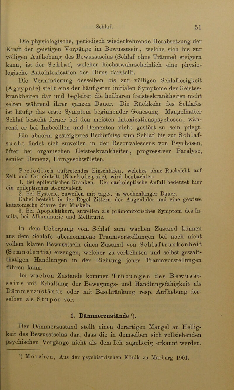Die physiologische, periodisch wiederkehrende Herabsetzung der Kraft der geistigen Vorgänge im Bewusstsein, welche sich bis zur völligen Aufhebung des Bewusstseins (Schlaf ohne Träume) steigern kann, ist der Schlaf, welcher höchstwahrscheinlich eine physio- logische Autointoxication des Hirns darstellt. Die Verminderung desselben bis zur völligen Schlaflosigkeit (Agrypnie) stellt eins der häufigsten initialen Symptome der Geistes- krankheiten dar und begleitet die heilbaren Geisteskrankheiten nicht selten während ihrer ganzen Dauer. Die Rückkehr des Schlafes ist häufig das erste Symptom beginnender Genesung. Mangelhafter Schlaf besteht ferner bei den meisten Intoxicationspsychosen, wäh- rend er bei Imbecillen und Dementen nicht gestört zu sein pflegt. Ein abnorm gesteigertes Bedürfniss zum Schlaf bis zur Schlaf- sucht findet sich zuweilen in der Reconvalescenz von Psychosen, öfter bei organischen Geisteskrankheiten, progressiver Paralyse, seniler Demenz, Hirngeschwülsten. Periodisch auftretendes Einschlafen, welches ohne Rücksicht auf Zeit und Ort eintritt (Narkolepsie), wird beobachtet: 1. Bei epileptischen Kranken. Der narkoleptische Anfall bedeutet hier ein epileptisches Aequivalent. 2. Bei Hysterie, zuweilen mit tage-, ja wochenlanger Dauer. Dabei besteht in der Regel Zittern der Augenlider und eine gewisse katatonische Starre der Muskeln. 3. Bei Apoplektikern, zuweilen als prämonitorisches Symptom des In- sults, bei Albuminurie und Melliturie. In dem Uebergang vom Schlaf zum wachen Zustand können aus dem Schlafe übernommene Traumvorstellungen bei noch nicht vollem klaren Bewusstsein einen Zustand von Schlaftrunkenheit (Somnolentia) erzeugen, welcher zu verkehrten und selbst gewalt- thätigen Handlungen in der Richtung jener Traumvorstellungen führen kann. Im wachen Zustande kommen Trübungen des Bewusst- seins mit Erhaltung der Bewegungs- und Handlungsfähigkeit als Dämmerzustände oder mit Beschränkung resp. Aufhebung der- selben als Stupor vor. 1. Dämmerzustände ^). Der Dämmerzustand stellt einen derartigen Mangel an Hellig- keit des Bewusstseins dar, dass die in demselben sich vollziehenden psychischen Vorgänge nicht als dem Ich zugehörig erkannt werden. ’) Mörchen, Aus der psychiatrischen Klinik zu Marburg 1901.