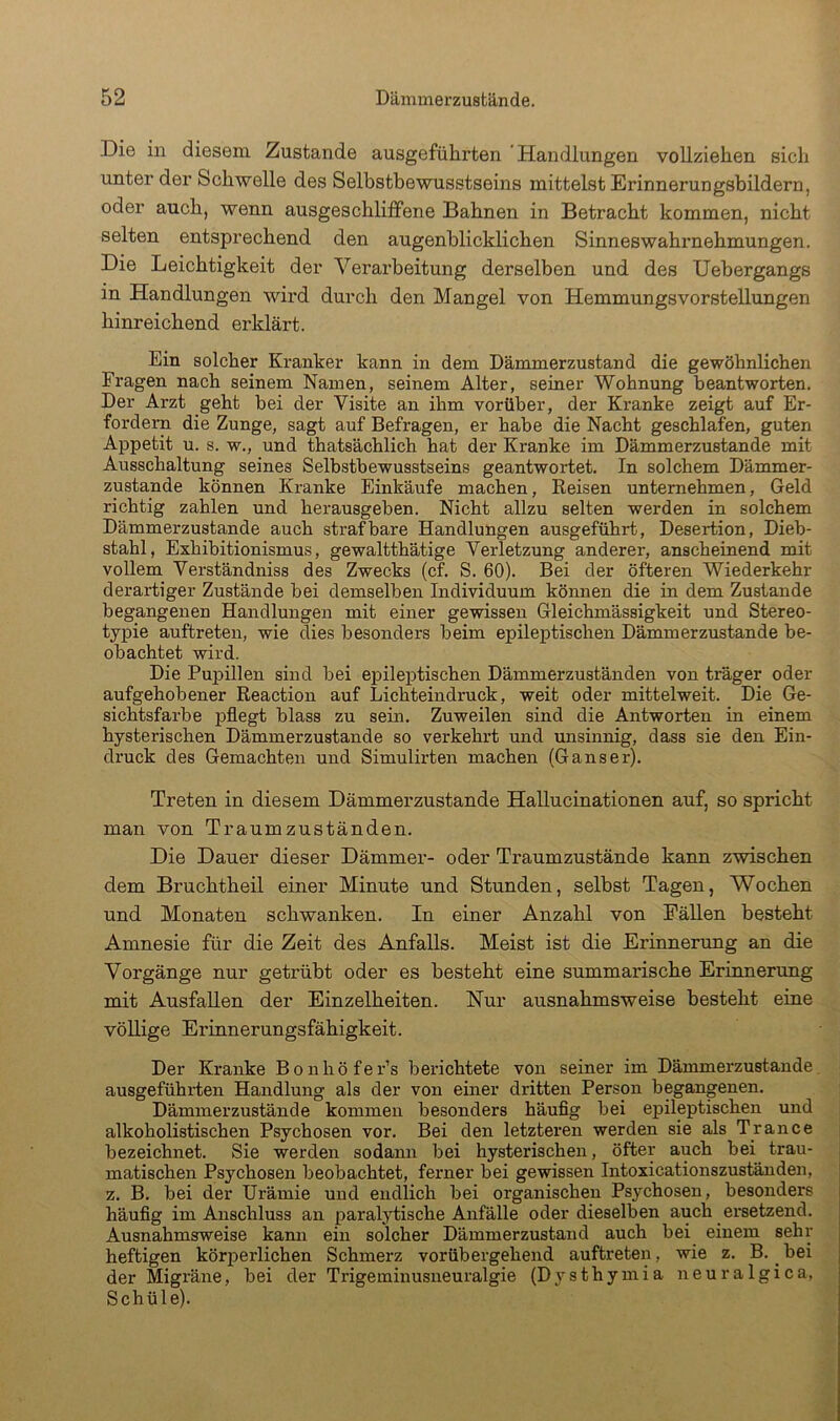 Die in diesem Zustande ausgeführten 'Handlungen vollziehen sich unter der Schwelle des Selbstbewusstseins mittelst Erinnerungsbildern, oder auch, wenn ausgeschliffene Bahnen in Betracht kommen, nicht selten entsprechend den augenblicklichen Sinneswahrnehmungen. Die Leichtigkeit der Verarbeitung derselben und des Uebergangs in Handlungen wird durch den Mangel von Hemmungsvorstellungen hinreichend erklärt. Ein solcher Kranker kann in dem Dämmerzustand die gewöhnlichen Fragen nach seinem Namen, seinem Alter, seiner Wohnung beantworten. Der Arzt geht bei der Visite an ihm vorüber, der Kranke zeigt auf Er- fordern die Zunge, sagt auf Befragen, er habe die Nacht geschlafen, guten Appetit u. s. w., und thatsächlich hat der Kranke im Dämmerzustände mit Ausschaltung seines Selbstbewusstseins geantwortet. In solchem Dämmer- zustände können Kranke Einkäufe machen, Eeisen unternehmen, Geld richtig zahlen und herausgeben. Nicht allzu selten werden in solchem Dämmerzustände auch strafbare Handlungen ausgeführt, Desertion, Dieb- stahl, Exhibitionismus, gewaltthätige Verletzung anderer, anscheinend mit vollem Verständniss des Zwecks (cf. S. 60). Bei der öfteren Wiederkehr derartiger Zustände bei demselben Individuum können die in dem Zustande begangenen Handlungen mit einer gewissen Gleichmässigkeit und Stereo- typie auftreten, wie dies besonders beim epileptischen Dämmerzustände be- obachtet wird. Die Pupillen sind bei epilej)tischen Dämmerzuständen von träger oder aufgehobener Reaction auf Lichteindruck, weit oder mittelweit. Die Ge- sichtsfarbe pflegt blass zu sein. Zuweilen sind die Antworten in einem hysterischen Dämmerzustände so verkehrt und unsinnig, dass sie den Ein- druck des Gemachten und Simulirten machen (Ganser), Treten in diesem Dämmerzustände Hallucinationen auf, so spricht man von Traumzuständen. Die Dauer dieser Dämmer- oder Traumzustände kann zwischen dem Bruchtheil einer Minute und Stunden, selbst Tagen, Wochen und Monaten schwanken. In einer Anzahl von Fällen besteht Amnesie für die Zeit des Anfalls. Meist ist die Erinnerung an die Vorgänge nur getrübt oder es besteht eine summarische Erinnerung mit Ausfallen der Einzelheiten. Nur ausnahmsweise besteht eine völlige Erinnerungsfähigkeit. Der Kranke Bonhöfer’s berichtete von seiner im Dämmerzustände, ausgeführten Handlung als der von einer dritten Person begangenen. Dämmerzustände kommen besonders häuflg bei epileptischen und alkoholistischen Psychosen vor. Bei den letzteren werden sie als Trance bezeichnet. Sie werden sodann bei hysterischen, öfter auch bei trau- matischen Psychosen beobachtet, ferner bei gewissen Intoxicationszusiänden, z. B. bei der Urämie und endlich bei organischen Psychosen, besonders häuflg im Anschluss an paralytische Anfälle oder dieselben auch ersetzend. Ausnahmsweise kami ein solcher Dämmerzustand auch bei einem sehr heftigen körperlichen Schmerz vorübergehend auftreten, wie z. B. _ bei der Migräne, bei der Trigeminusneuralgie (Dysthymia neuralgica, Schüle).