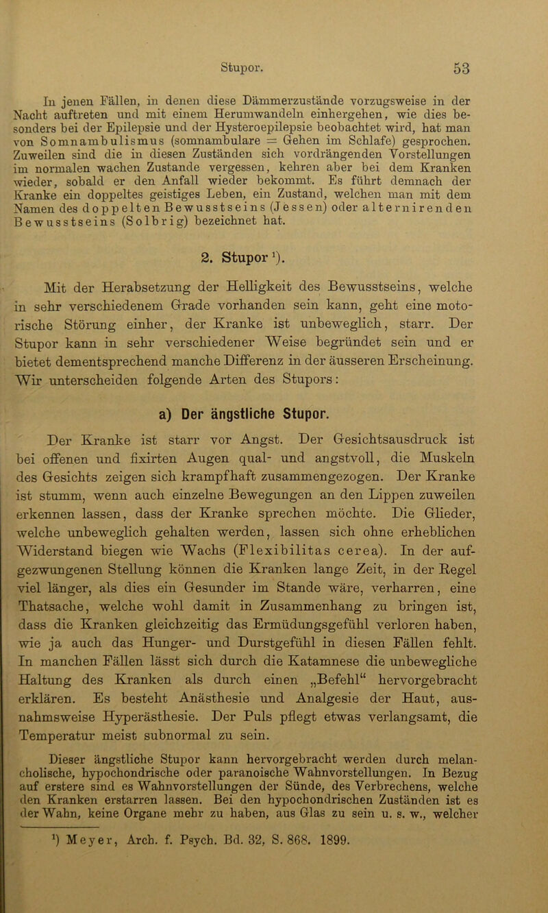 In jenen Fällen, in denen diese Dämmerzustände vorzugsweise in der Nacht auftreten und mit einem Herumwandeln einhergehen, wie dies be- sonders bei der Epilepsie und der Hysteroepilepsie beobachtet wird, hat man von Somnambulismus (somnambulare = Gehen im Schlafe) gesprochen. Zuweilen sind die in diesen Zuständen sich vordrängenden Vorstellungen im normalen wachen Zustande vergessen, kehren aber bei dem Kranken wieder, sobald er den Anfall wieder bekommt. Es führt demnach der Kranke ein doppeltes geistiges Leben, ein Zustand, welchen man mit dem Namen des doppelten Bewusstseins (Jessen) oder alternirenden Bewusstseins (Solbrig) bezeichnet hat. 2. Stupor^). Mit der Herabsetzung der Helligkeit des Bewusstseins, welche in sehr verschiedenem Grade vorhanden sein kann, geht eine moto- rische Störung einher, der Kranke ist unbeweglich, starr. Der Stupor kann in sehr verschiedener Weise begründet sein und er bietet dementsprechend manche Differenz in der äusseren Erscheinung. Wir unterscheiden folgende Arten des Stupors: a) Der ängstliche Stupor. Der Kranke ist starr vor Angst. Der Gesichtsausdruck ist bei offenen und fixirten Augen quäl- und angstvoll, die Muskeln des Gesichts zeigen sich krampfhaft zusammengezogen. Der Kranke ist stumm, wenn auch einzelne Bewegungen an den Lippen zuweilen erkennen lassen, dass der Kranke sprechen möchte. Die Glieder, welche unbeweglich gehalten werden, lassen sich ohne erheblichen Widerstand biegen wie Wachs (Flexibilitas cerea). In der auf- gezwungenen Stellung können die Kranken lange Zeit, in der Regel viel länger, als dies ein Gesunder im Stande wäre, verharren, eine Thatsache, welche wohl damit in Zusammenhang zu bringen ist, dass die Kranken gleichzeitig das Ermüdungsgefühl verloren haben, wie ja auch das Hunger- und Durstgefühl in diesen Fällen fehlt. In manchen Fällen lässt sich durch die Katamnese die unbewegliche Haltung des Kranken als durch einen „Befehl“ hervorgebracht erklären. Es besteht Anästhesie und Analgesie der Haut, aus- nahmsweise Hyperästhesie. Der Puls pflegt etwas verlangsamt, die Temperatur meist subnormal zu sein. Dieser ängstliche Stupor kann hervorgebracht werden durch melan- cholische, hypochondrische oder paranoische Wahnvorstellungen. In Bezug auf erstere sind es Wahnvorstellungen der Sünde, des Verbrechens, welche den Kranken erstarren lassen. Bei den hypochondrischen Zuständen ist es der Wahn, keine Organe mehr zu haben, aus Glas zu sein u. s. w., welcher ^) Meyer, Arch. f. Psych. Bd. 32, S. 868. 1899.