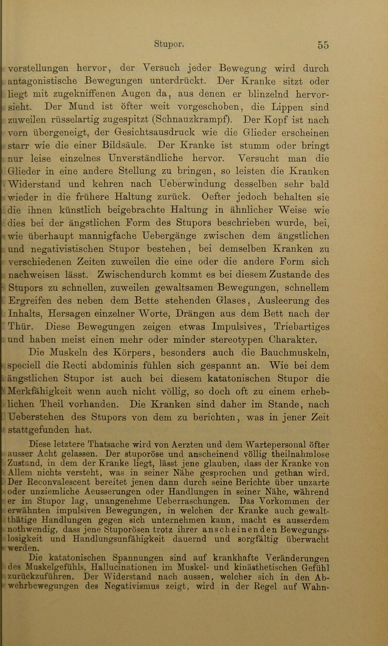 Vorstellungen hervor, der Versuch jeder Bewegung wird durch antagonistische Bewegungen unterdrückt. Der Kranke sitzt oder liegt mit zugeknifFenen Augen da, aus denen er blinzelnd hervor- sieht. Der Mund ist öfter weit vorgeschoben, die Lippen sind zuweilen rüsselartig zugespitzt (Schnauzkrampf). Der Kopf ist nach vorn übergeneigt, der Gesichtsausdruck wie die Glieder erscheinen starr wie die einer Bildsäule. Der Kranke ist stumm oder bringt nur leise einzelnes Unverständliche hervor. Versucht man die Glieder in eine andere Stellung zu bringen, so leisten die Kranken Widerstand imd kehren nach Ueberwindung desselben sehr bald wieder in die frühere Haltung zurück. Oefter jedoch behalten sie die ihnen künstlich beigebrachte Haltung in ähnlicher Weise wie dies hei der ängstlichen Form des Stupors beschrieben wurde, bei, wie überhaupt mannigfache Uebergänge zwischen dem ängstlichen und negativistischen Stupor bestehen, bei demselben Kranken zu verschiedenen Zeiten zuweilen die eine oder die andere Form sich nachweisen lässt. Zwischendurch kommt es bei diesem Zustande des ' Stupors zu schnellen, zuweilen gewaltsamen Bewegungen, schnellem Ergreifen des neben dem Bette stehenden Glases, Ausleerung des Inhalts, Hersagen einzelner Worte, Drängen aus dem Bett nach der Thür. Diese Bewegungen zeigen etwas Impulsives, Triebartiges und haben meist einen mehr oder minder stereotypen Charakter. Die Muskeln des Körpers, besonders auch die Bauchmuskeln, ■ specieU die Kecti abdominis fühlen sich gespannt an. Wie bei dem 1 ängstlichen Stupor ist auch bei diesem katatonischen Stupor die ^ Merkfähigkeit wenn auch nicht völlig, so doch oft zu einem erheb- lichen Theil vorhanden. Die Kranken sind daher im Stande, nach . üeberstehen des Stupors von dem zu berichten, was in jener Zeit • stattgefunden hat. Diese letztere Thatsache wird von Aerzten und dem Wartepersonal öfter ausser Acht gelassen. Der stuporöse und anscheinend völlig theilnahmlose Zustand, in dem der Kranke liegt, lässt jene glauben, dass der Kranke von Allem nichts versteht, was in seiner Nähe gesprochen und gethan wird. Der Reconvalescent bereitet jenen dann durch seine Berichte über unzarte oder unziemliche Aeusserungen oder Handlungen in seiner Nähe, während ' er im Stupor lag, unangenehme Ueberraschungen. Das Vorkommen der erwähnten impulsiven Bewegungen, in welchen der Kranke auch gewalt- thätige Handlungen gegen sich unternehmen kann, macht es ausserdem nothwendig, dass jene Stuporösen trotz ihrer anscheinenden Bewegungs- losigkeit und Handlungsunfähigkeit dauernd und sorgfältig überwacht ‘ werden. Die katatonischen Spannungen sind auf krankhafte Veränderungen des Muskelgefühls, Hallucinationen im Muskel- und kinästhetischen Gefühl zurückzuführen. Der Widerstand nach aussen, welcher sich in den Ab- wehrbewegungen des Negativismus zeigt, wird in der Regel auf Wahn-