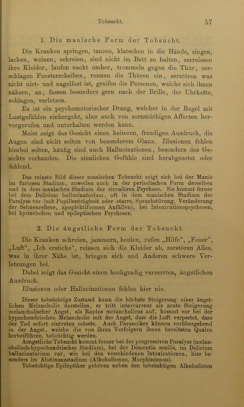1. Die manische Form der Tobsucht. Die Kranken springen, tanzen, klatschen in die Hände, singen, lachen, weinen, schreien, sind nicht im Bett zu halten, zerreissen ihre Kleider, laufen nackt umher, trommeln gegen die Thür, zer- schlagen Fensterscheiben, rennen die Thüren ein, zerstören was nicht niet- und nagelfest ist, greifen die Personen, welche sich ihnen nähern, an, fassen besonders gern nach der Brille, der Uhrkette, schlagen, verletzen. Es ist ein psychomotorischer Drang, welcher in der Hegel mit Lustgefühlen einhergeht, aber auch von zornmüthigen Affecten her- vorgerufen und unterhalten werden kann. Meist zeigt das Gesicht einen heiteren, freudigen Ausdruck, die Augen sind nicht selten von besonderem Glanz. Illusionen fehlen hierbei selten, häufig sind auch HaUucinationen, besonders des Ge- sichts vorhanden. Die sinnlichen Gefühle sind herabgesetzt oder fehlend. Das reinste Bild dieser manischen Tobsucht zeigt sich bei der Manie im furiosen Stadium, zuweilen auch in der periodischen Form derselben und in dem manischen Stadium der circularen Psychose. Sie kommt ferner bei dem Delirium hallucinatorium, oft in dem manischen Stadium der Paralyse vor (mit Pupillenträgheit oder -starre, Sprachstörung, Veränderung der Sehnenreflexe, apoplektiformen Anfällen), bei Intoxicationspsychosen, bei hysterischen und epileptischen Psychosen. 2. Die ängstliche Form der Tobsucht. Die Kranken schreien, jammern, heulen, rufen „Hüfe“, „Feuer“, „Luft“, „Ich ersticke“, reissen sich die Kleider ab, zerstören Alles, was in ihrer Nähe ist, bringen sich und Anderen schwere Ver- letzungen bei. Dabei zeigt das Gesicht einen hochgradig verzerrten, ängstlichen Ausdruck. Illusionen oder HaUucinationen fehlen hier nie. Dieser tobsüchtige Zustand kann die höchste Steigerung einer ängst- lichen Melancholie darstellen, er tritt intercurrent als acute Steigerung melancholischer Angst, als Raptus melancholicus auf, kommt vor bei der hypochondrischen Melancholie mit der Angst, dass die Luft verpestet, dass der Tod sofort eintreten müsste. Auch Paranoiker können vorübergehend in der Angst, welche die von ihren Verfolgern ihnen bereiteten Qualen herbeiführen, tobsüchtig werden. Aengstliche Tobsucht kommt ferner bei der progressiven Paralyse (melan- cholisch-hypochondrisches Stadium), bei der Dementia senilis, im Delirium hallucinatorium vor, wie bei den verschiedenen Intoxicationen, hier be- sonders im Abstinenzstadium (Alkoholismus, Morphinismus). Tobsüchtige Epileptiker gehören neben den tobsüchtigen Alkoholisten