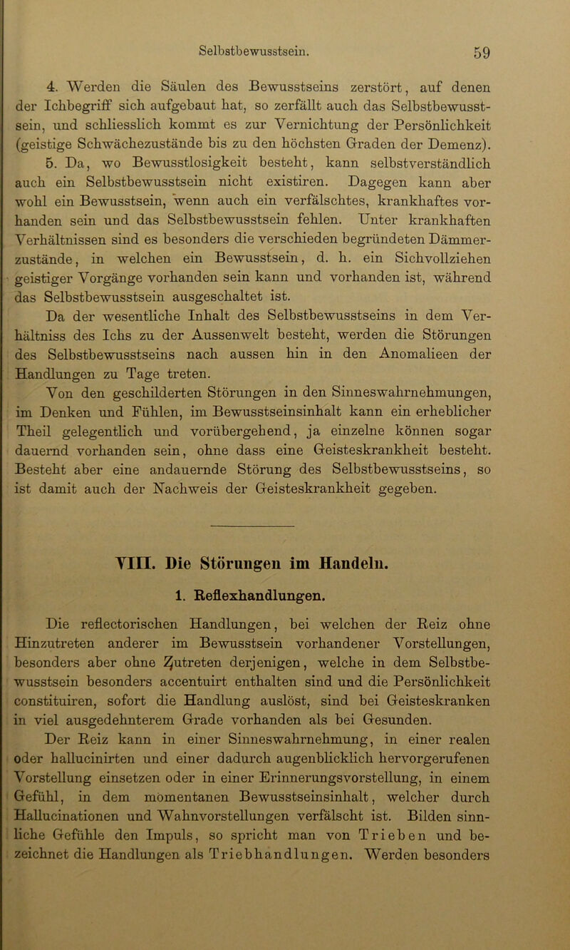 4. Werden die Säulen des Bewusstseins zerstört, auf denen der Ichbegrilf sich aufgebaut bat, so zerfällt auch das Selbstbewusst- sein, und scbliesslicb kommt es zur Vernichtung der Persönlichkeit (geistige Schwächezustände bis zu den höchsten Graden der Demenz), B. Da, wo Bewusstlosigkeit besteht, kann selbstverständlich auch ein Selbstbewusstsein nicht existiren. Dagegen kann aber wohl ein Bewusstsein, wenn auch ein verfälschtes, krankhaftes vor- handen sein und das Selbstbewusstsein fehlen. Unter krankhaften Verhältnissen sind es besonders die verschieden begründeten Dämmer- zustände, in welchen ein Bewusstsein, d. h. ein Sichvollziehen geistiger Vorgänge vorhanden sein kann und vorhanden ist, während das Selbstbewusstsein ausgeschaltet ist. Da der wesentliche Inhalt des Selbstbewusstseins in dem Ver- hältniss des Ichs zu der Aussenwelt besteht, werden die Störungen des Selbstbewusstseins nach aussen hin in den Anomalieen der Handlungen zu Tage treten. Von den geschilderten Störungen in den Sinneswahrnehmungen, im Denken und Fühlen, im Bewusstseinsinhalt kann ein erheblicher Theil gelegentlich mid vorübergehend, ja einzelne können sogar dauernd vorhanden sein, ohne dass eine Geisteskrankheit besteht. Besteht aber eine andauernde Störung des Selbstbewusstseins, so ist damit auch der Nachweis der Geisteskrankheit gegeben. TIII. Die Störungen im Handeln. 1. Reflexhandlungen. Die reflectorischen Handlungen, bei welchen der Reiz ohne Hinzutreten anderer im Bewusstsein vorhandener Vorstellungen, besonders aber ohne ^utreten derjenigen, welche in dem Selbstbe- wusstsein besonders accentuirt enthalten sind, und die Persönlichkeit constituiren, sofort die Handlung auslöst, sind bei Geisteskranken in viel ausgedehnterem Grade vorhanden als bei Gesunden. Der Reiz kann in einer Sinneswahrnehmung, in einer realen oder hallucinirten und einer dadurch augenblicklich hervorgerufenen Vorstellung einsetzen oder in einer Erinnerungsvorstellung, in einem Gefühl, in dem momentanen Bewusstseinsinhalt, welcher durch Hallucinationen und Wahnvorstellungen verfälscht ist. Bilden sinn- liche Gefühle den Impuls, so spricht man von Trieben und be- zeichnet die Handlungen als Triebhandlungen. Werden besondei’s