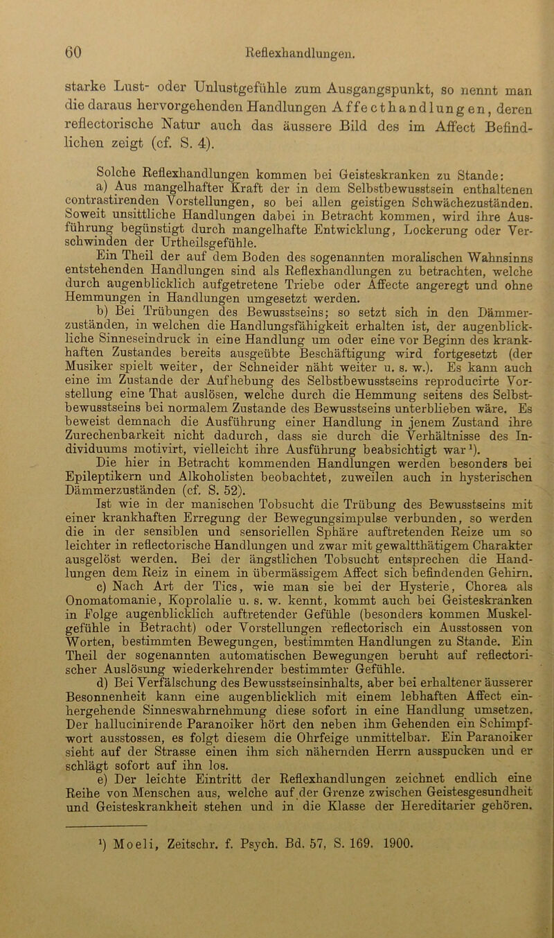 starke Liist- oder Unlustgefühle zum Ausgangspunkt, so nennt man die daraus hervorgehenden Handlungen Affecthandlungen, deren reflectorische Natur auch das äussere Bild des im Affect Befind- lichen zeigt (cf. S. 4). Solche Reflexhandlungen kommen bei Geisteskranken zu Stande: a) Aus mangelhafter Kraft der in dem Selbstbewusstsein enthaltenen contrastirenden Vorstellungen, so bei allen geistigen Schwächezuständen. Soweit unsittliche Handlungen dabei in Betracht kommen, wird ihre Aus- führung begünstigt durch mangelhafte Entwicklung, Lockerung oder Ver- schwinden der ürtheilsgefühle. Ein Theil der auf dem Boden des sogenannten moralischen Wahnsinns entstehenden Handlungen sind als Reflexhandlungen zu betrachten, welche durch augenblicklich aufgetretene Triebe oder Affecte angeregt und ohne Hemmungen in Handlungen umgesetzt werden. b) Bei Trübungen des Bewusstseins; so setzt sich in den Dämmer- zuständen, in welchen die Handlungsfähigkeit erhalten ist, der augenblick- liche Sinneseindruck in eine Handlung um oder eine vor Beginn des krank- haften Zustandes bereits ausgeübte Beschäftigung wird fortgesetzt (der Musiker spielt weiter, der Schneider näht weiter u. s. w.). Es kann auch eine im Zustande der Aufhebung des Selbstbewusstseins reproducirte Vor- stellung eine That auslösen, welche durch die Hemmung seitens des Selbst- bewusstseins bei normalem Zustande des Bewusstseins unterblieben wäre. Es beweist demnach die Ausführung einer Handlung in jenem Zustand ihre Zurechenbarkeit nicht dadurch, dass sie durch die Verhältnisse des In- dividuums motivirt, vielleicht ihre Ausführung beabsichtigt war^. Die hier in Betracht kommenden Handlungen werden besonders bei Epileptikern und Alkoholisten beobachtet, zuweilen auch in hysterischen Dämmerzuständen (cf. S. 52). Ist wie in der manischen Tobsucht die Trübung des Bewusstseins mit einer krankhaften Erregung der Bewegungsimpulse verbunden, so werden die in der sensiblen und sensoriellen Sphäre auftretenden Reize um so leichter in reflectorische Handlungen und zwar mit gewaltthätigem Charakter ausgelöst werden. Bei der ängstlichen Tobsucht entsprechen die Hand- lungen dem Reiz in einem in übermässigem Affect sich befindenden Gehirn. c) Nach Art der Tics, wie man sie bei der Hysterie, Chorea als Onomatomanie, Koprolalie u. s. w. kennt, kommt auch bei Geisteski-anken in Folge augenblicklich auftretender Gefühle (besonders kommen Muskel- gefühle in Betracht) oder Vorstellungen reflectorisch ein Ausstossen von Worten, bestimmten Bewegungen, bestimmten Handlungen zu Stande. Ein Theil der sogenannten automatischen Bewegungen beruht auf reflectori- > scher Auslösung wiederkehrender bestimmter Gefühle. d) Bei Verfälschung des Bewusstseinsinhalts, aber bei erhaltener äusserer Besonnenheit kann eine augenblicklich mit einem lebhaften Affect ein- - hergehende Sinneswahrnehmung diese sofort in eine Handlung umsetzen. Der hallucinirende Paranoiker hört den neben ihm Gehenden ein Schimpf- wort ausstossen, es folgt diesem die Ohrfeige unmittelbar. Ein Paranoiker sieht auf der Strasse einen ihm sich nähernden Herrn ausspucken und er schlägt sofort auf ihn los. e) Der leichte Eintritt der Reflexhandlungen zeichnet endlich eine Reihe von Menschen aus, welche auf der Grenze zwischen Geistesgesundheit und Geisteskrankheit stehen und in die Klasse der Hei*editarier gehören. 6 Moeli, Zeitschr. f. Psych. Bd. 57, S. 169. 1900.