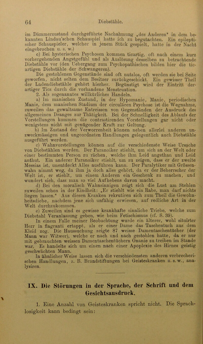 im Dämmerzustand durchgeführte Nachahmung „des Anderen“ in dem be- kannten Lindau’schen Schauspiel hatte ich zu begutachten. Ein epilepti- scher Schauspieler, welcher in jenem Stück gespielt, hatte in der Nacht eingebrochen u. s. w.) c) Bei hysterischen Psychosen kommen ticartig, oft nach einem kurz vorhergehenden Angstgefühl und als Auslösung desselben zu betrachtende Diebstähle vor (den Uebergang zum Psychopathischen bilden hier die tic- artigen Diebstähle der Schwangeren). Die gestohlenen Gegenstände sind oft nutzlos, oft werden sie bei Seite geworfen, nicht selten dem Besitzer zurückgeschickt. Ein gewisser Theil der Ladendiebstähle gehört hierher. Begünstigt wird der Eintritt der- artiger Tics durch die vorhandene Menstruation. 2. Als sogenanntes willkürliches Handeln. a) Im manischen Zustand, in der Hypomanie, Manie, periodischen Manie, dem manischen Stadium der circulären Psychose ist die Wegnahme, zuweilen das gewaltsame Entreissen von Gegenständen der Ausdruck des allgemeinen Dranges zur Thätigkeit. Bei der Schnelligkeit des Ablaufs der Vorstellungen kommen die contrastirenden Vorstellungen gar nicht oder wenigstens nicht mit genügender Kraft zur Geltung. b) Im Zustand der Verworrenheit können neben allerlei anderen un- zweckmässigen und ungeordneten Handlungen gelegentlich auch Diebstähle ausgeführt werden. c) Wahnvorstellungen können auf die verschiedenste Weise Ursache von Diebstählen werden. Der Paranoiker stiehlt, um sich an der Welt oder einer bestimmten Person zu rächen, welche ihm Leid angethan und Leid anthut. Ein anderer Paranoiker stiehlt, um zu zeigen, dass er der zweite Messias ist, unentdeckt Alles ausführen kann. Der Paralytiker mit Grössen- wahn nimmt weg, da ihm ja doch alles gehört, da er der Beherrscher der Welt ist, er stiehlt, um einem Anderen ein Geschenk zu machen, und wundert sich, dass man so viel Aufhebens davon macht. d) Bei den moralisch Wahnsinnigen zeigt sich die Lust am Stehlen zuweilen schon in der Kindheit: „Er stiehlt wie ein Rabe, man darf nichts liegen lassen.“ Aus diesen Kranken rekrutiren sich zum Theil die Gewohn- heitsdiebe, nachdem jene sich unfähig erwiesen, auf redliche Art in der Welt durchzukommen. e) Zuweilen sind es gewisse krankhafte sinnliche Triebe, welche zum Diebstahl Veranlassung geben, wie beim Fetischismus (cf. S. 39). In einem Falle meiner Beobachtung wurde ein älterer, wohl situirter Herr in flagranti ertappt, als er einer Dame das Taschentuch aus' dem Kleid zog. Die Haussuchung zeigte 87 weisse Damentaschentücher (der Mann war Witwer), welche er nach und nach gestohlen hatte, da er nur mit gebrauchten weissen Damentaschentüchern Onanie zu treiben im Stande war. Es handelte sich um einen nach einer Apoplexie des Hirnes geistig geschwächten Mann. In ähnlicher Weise lassen sich die verschiedensten anderen verbrecheri- schen Handlungen, z. B. Brandstiftungen bei Geisteskranken u. s. w., ana- lysiren. IX. Die Störungen in der Sprache, der Schrift nnd dem Desichtsansdruck. 1. Eine Anzahl von Geisteskranken spriclit nicht. Die Sprach- losigkeit kann bedingt sein: