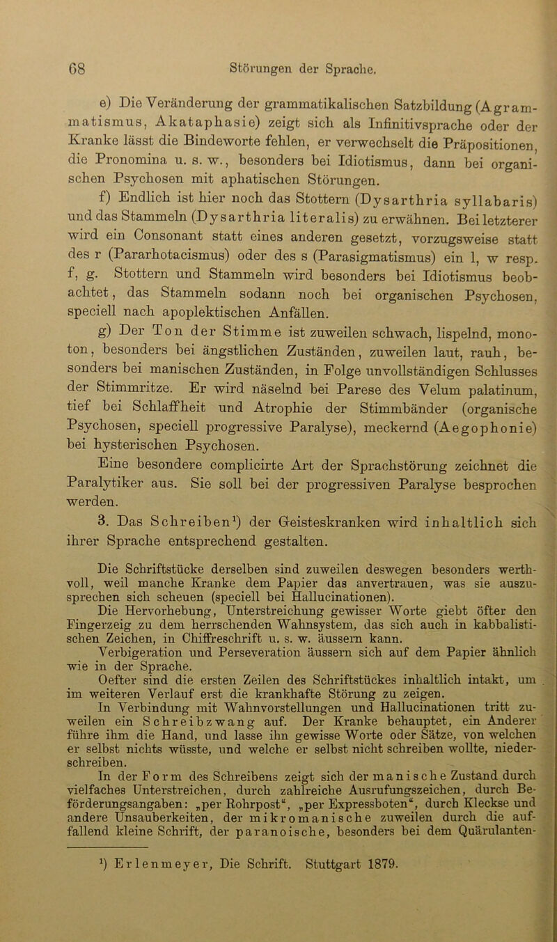 e) Die Veränderung der grammatikalischen Satzbildung (Agram- matismus, Akataphasie) zeigt sich als Infinitivsprache oder der Kranke lässt die Bindeworte fehlen, er verwechselt die Präpositionen die Pronomina u. s. w., besonders bei Idiotismus, dann bei organi- schen Psychosen mit aphatischen Störungen. f) Endlich ist hier noch das Stottern (Dysarthria syllabaris) und das Stammeln (Dy sarthria literalis) zu erwähnen. Bei letzterer wird ein Consonant statt eines anderen gesetzt, vorzugsweise statt des r (Pararhotacismus) oder des s (Parasigmatismus) ein 1, w resp. f, g. Stottern und Stammeln wird besonders hei Idiotismus beob- achtet , das Stammeln sodann noch bei organischen Psychosen, speciell nach apoplektischen Anfällen. g) Der Ton der Stimme ist zuweilen schwach, lispelnd, mono- ton , besonders bei ängstlichen Zuständen, zuweilen laut, rauh, be- sonders bei manischen Zuständen, in Folge unvollständigen Schlusses der Stimmritze. Er wird näselnd bei Parese des Velum palatinum, tief bei Schlaffheit und Atrophie der Stimmbänder (organische Psychosen, specieU progi’essive Paralyse), meckernd (Aegophonie) bei hysterischen Psychosen. Eine besondere complicirte Art der Sprachstörung zeichnet die Paralytiker aus. Sie soll bei der progressiven Paralyse besprochen werden. 3. Das Schreiben^) der Geisteskranken wird inhaltlich sich ihrer Sprache entsprechend gestalten. Die Schriftstücke derselben sind zuweilen deswegen besonders wertb- voll, weil manche Kranke dem Papier das anvertrauen, was sie auszu- sprechen sich scheuen (speciell bei Hallucinationen). Die Hervorhebung, Unterstreichung gewisser Worte giebt öfter den Fingerzeig zu dem herrschenden Wahnsystem, das sich auch in kabbalisti- schen Zeichen, in Chiffreschrift u. s. w. äussem kann. Verbigeration und Perseveration äussern sich auf dem Papier ähnlich wie in der Sprache. Oefter sind die ersten Zeilen des Schriftstückes inhaltlich intakt, um . im weiteren Verlauf erst die krankhafte Störung zu zeigen. In Verbindung mit Wahnvorstellungen und Hallucinationen tritt zu- weilen ein Schreibzwang auf. Der Kranke behauptet, ein Anderer führe ihm die Hand, und lasse ihn gewisse Worte oder Sätze, von welchen er selbst nichts wüsste, und welche er selbst nicht schreiben wollte, nieder- schreiben. In der Form des Schreibens zeigt sich der manische Zustand durch vielfaches Unterstreichen, durch zahlreiche Ausrufungszeichen, durch Be- förderungsangaben: „per Rohrpost“, „per Expressboten“, durch Kleckse und andere Unsauberkeiten, der mikromanische zuweilen durch die auf- fallend kleine Schrift, der paranoische, besonders bei dem Quärulanten- Erlenmeyer, Die Schrift. Stuttgart 1879.