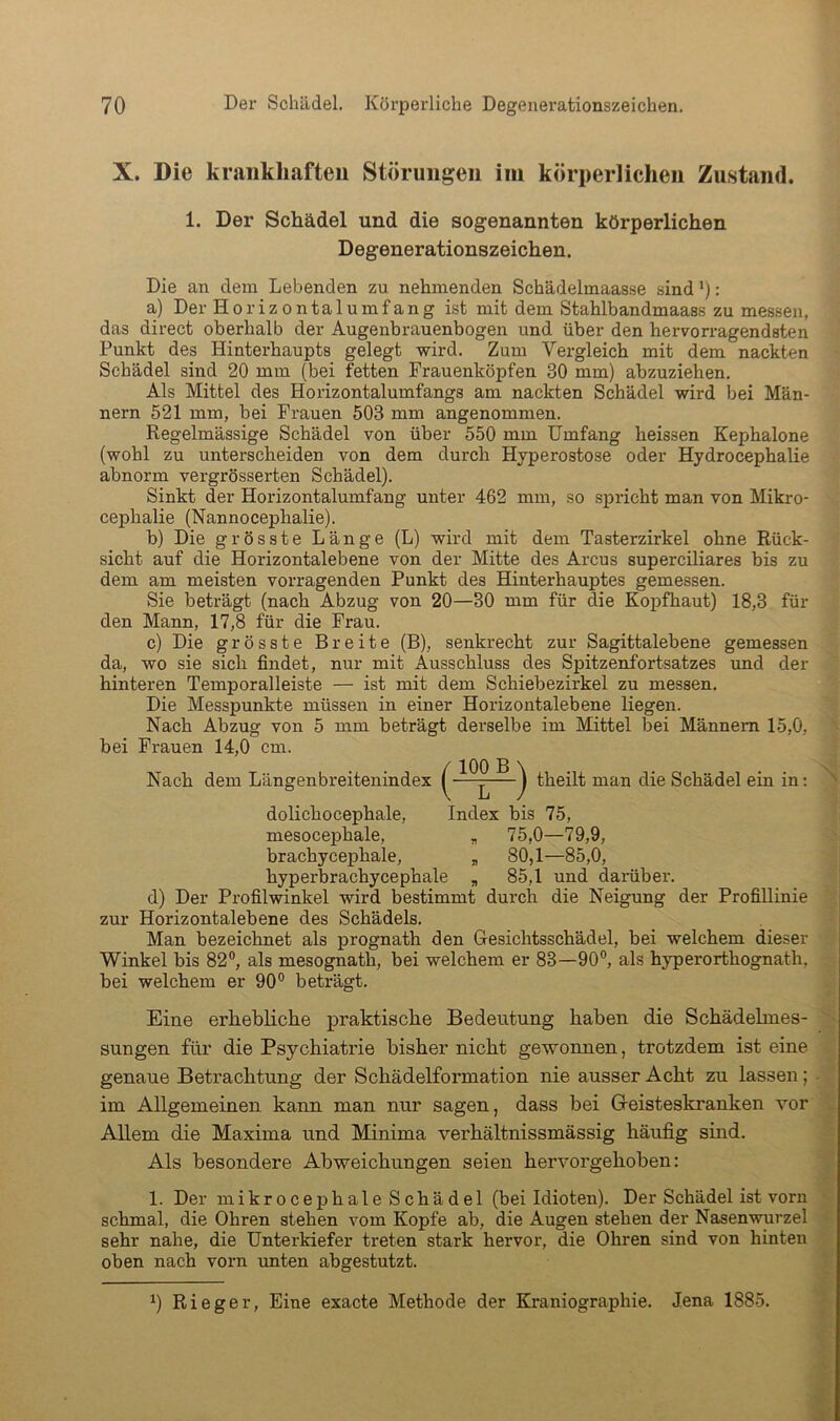 X. Die krankhaften Störungen im körperlichen Zustand. 1. Der Schädel und die sogenannten körperlichen Degenerationszeichen. Die an dem Lebenden zu nehmenden Schädelmaasse sind'): a) Der Horizontalumfang ist mit dem Stahlbandmaass zu messen, das direct oberhalb der Augenbrauenbogen und über den hervorragendsten Punkt des Hinterhaupts gelegt wird. Zum Vergleich mit dem nackten Schädel sind 20 mm (bei fetten Prauenköpfen 30 mm) abzuziehen. Als Mittel des Horizontalumfangs am nackten Schädel wird bei Män- nern 521 mm, bei Frauen 503 mm angenommen. Regelmässige Schädel von über 550 mm Umfang heissen Kephalone (wohl zu unterscheiden von dem durch Hyperostose oder Hydrocephalie abnorm vergrösserten Schädel). Sinkt der Horizontalumfang unter 462 mm, so spricht man von Mikro- cephalie (Nannocephalie). b) Die grösste Länge (L) wird mit dem Tasterzirkel ohne Rück- sicht auf die Horizontalebene von der Mitte des Arcus superciliares bis zu dem am meisten vorragenden Punkt des Hinterhauptes gemessen. Sie beträgt (nach Abzug von 20—30 mm für die Kopfhaut) 18,3 für den Mann, 17,8 für die Frau. c) Die grösste Breite (B), senkrecht zur Sagittalebene gemessen da, wo sie sich findet, nur mit Ausschluss des Spitzenfortsatzes und der hinteren Temporalleiste — ist mit dem Schiebezirkel zu messen. Die Messpunkte müssen in einer Horizontalebene liegen. Nach Abzug von 5 mm beträgt derselbe im Mittel bei Männern 15,0, bei Frauen 14,0 cm. Nach dem Längenbreitenindex theilt man die Schädel ein in: dolichocephale, Index bis 75, mesocephale, „ 75,0—79,9, brachycephale, „ 80,1—85,0, hyperbrachycephale „ 85,1 und darüber, d) Der Profilwinkel wird bestimmt durch die Neigung der Profillinie zur Horizontalebene des Schädels. Man bezeichnet als prognath den Gesichtsschädel, bei welchem dieser Winkel bis 82®, als mesognath, bei welchem er 83—90®, als hyperorthognath, bei welchem er 90® beträgt. Eine erhebliche praktische Bedeutung haben die Scbädelmes- sungen für die Psycbiatrie bisher nicht gewonnen, trotzdem ist eine genaue Betrachtung der Scbädelformation nie ausser Acht zu lassen; im Allgemeinen kann man nur sagen, dass bei Greisteskranken vor Allem die Maxima und Minima verbältnissmässig häufig sind. Als besondere Abweichungen seien bervorgeboben: 1. Der mikrocephale Schädel (bei Idioten). Der Schädel ist voru schmal, die Ohren stehen vom Kopfe ab, die Augen stehen der Nasenwurzel sehr nahe, die Unterkiefer treten stark hervor, die Ohren sind von hinten oben nach vorn unten abgestutzt. ^) Rieger, Eine exacte Methode der Kraniographie. Jena 1885.