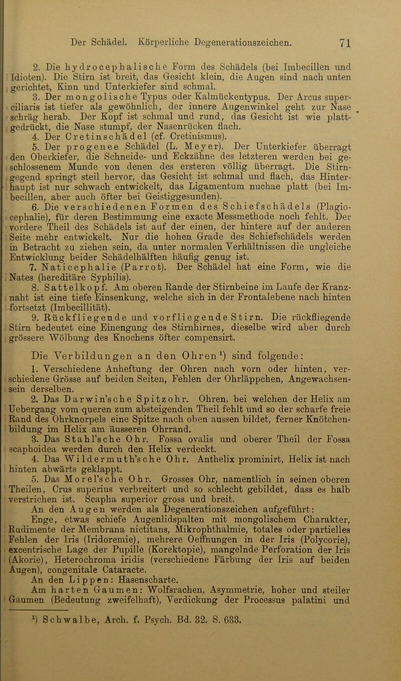 2. Die hydrocephalische Form des Schädels (bei Imbecillen und Idioten). Die Stirn ist breit, das Gesicht klein, die Augen sind nach unten . gerichtet, Kinn und Unterkiefer sind schmal. 3. Der mongolische Typus oder Kalmückentypus. Der Arcus super- ciliaris ist tiefer als gewöhnlich, der innere Augenwinkel geht zur Nase : schräg herab. Der Kopf ist schmal und rund, das Gesicht ist wie platt- gedrückt, die Nase stumpf, der Nasenrücken flach. 4. Der Cretinschädel (cf. Cretinismus). 5. Der progenee Schädel (L. Meyer). Der Unterkiefer überragt den Oberkiefer, die Schneide- und Eckzähne des letzteren werden bei ge- schlossenem Munde von denen des ersteren völlig überragt. Die Stirn- ;gegend springt steil hervor, das Gesicht ist schmal und flach, das Hinter- haupt ist nur schwach entwickelt, das Ligamentum nuchae platt (bei Im- becillen, aber auch öfter bei Geistiggesunden). 6. Die verschiedenen Formen des Schiefschädels (Plagio- cephaHe), für deren Bestimmung eine exacte Messmethode noch fehlt. Der vordere Theil des Schädels ist auf der einen, der hintere auf der anderen Seite mehr entwickelt. Nur die hohen Grade des Schiefschädels werden in Betracht zu ziehen sein, da unter normalen Verhältnissen die ungleiche Entwicklung beider Schädelhälften häuflg genug ist. 7. Naticephalie (Parrot). Der Schädel hat eine Form, wie die : Nates (hereditäre Syphilis). 8. Sattelkopf. Am oberen Rande der Stirnbeine im Laufe der Kranz- naht ist eine tiefe Einsenkung, welche sich in der Frontalebene nach hinten fortsetzt (Imbecillität). 9. Rückfliegende und vorfliegende Stirn. Die rückfliegende Stirn bedeutet eine Einengung des Stimhirnes, dieselbe wird aber durch grössere Wölbung des Knochens öfter compensirt. Die Verbildungen an den Ohrensind folgende: 1. Verschiedene Anheftung der Ohren nach vorn oder hinten, ver- schiedene Grösse auf beiden Seiten, Fehlen der Ohrläppchen, Angewachsen- sein derselben. 2. Das Darwinsche Spitzohr. Ohren, bei welchen der Helix am Uebergang vom queren zum absteigenden Theil fehlt und so der scharfe freie Rand des Ohrknorpels eine Spitze nach oben aussen bildet, ferner Knötchen- bildung im Helix am äusseren Ohrrand. 3. Das Stahl’sche Ohr. Fossa ovalis und oberer Theil der Fossa scaphoidea werden durch den Helix verdeckt. 4. Das Wildermuth’sche Ohr. Anthelix prominirt, Helix ist nach hinten abwärts geklappt. 5. Das M0rel’sche Ohr. Grosses Ohr, namentlich in seinen oberen Theilen, Grus superius verbreitert und so schlecht gebildet, dass es halb verstrichen ist. Scapha superior gross und breit. An den Augen werden als Degenerationszeichen aufgeführt: Enge, etwas schiefe Augenlidspalten mit mongolischem Charakter, Rudimente der Membrana nictitans, Mikrophthalmie, totales oder partielles Fehlen der Iris (Iridoremie), mehrere Oeffnungen in der Iris (Polycorie), excentrische Lage der Pupille (Korektopie), mangelnde Perforation der Iris (Akorie), Heterochroma iridis (verschiedene Färbung der Iris auf beiden Augen), congenitale Cataracte. An den Lippen: Hasenscharte. Am harten Gaumen: Wolfsrachen, Asymmetrie, hoher und steiler Gaumen (Bedeutung zweifelhaft), Verdickung der Processus palatini und ') Schwalbe, Arch. f. Psych. Bd. 32. S. 633.