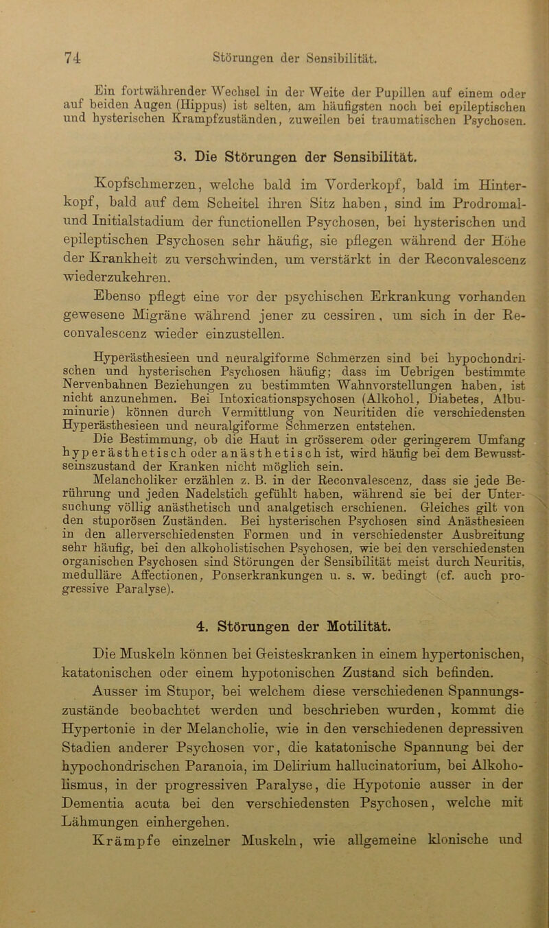 Ein fortwährender Wechsel in der Weite der Pupillen auf einem oder auf beiden Augen (Hippus) ist selten, am häufigsten noch bei epileptischen und hysterischen Krampfzuständen, zuweilen bei traumatischen Psychosen. 3. Die Störungen der Sensibilität. Kopfschmerzen, welche bald im Vorderkopf, bald im Hinter- kopf, bald auf dem Scheitel ihren Sitz haben, sind im Prodromal- und Initialstadium der functionellen Psychosen, bei hj'^sterischen und epileptischen Psychosen sehr häufig, sie pflegen während der Höhe der Krankheit zu verschwinden, um verstärkt in der Reconvalescenz wiederzukehren. Ebenso pflegt eine vor der psychischen Erkrankung vorhanden gewesene Migräne während jener zu cessiren, um sich in der Re- convalescenz wieder einzustellen. Hyperästhesieen und neuralgiforme Schmerzen sind bei hypochondri- schen und hysterischen Psychosen häufig; dass im Uebrigen bestimmte Nervenbahnen Beziehungen zu bestimmten Wahnvorstellungen haben, ist nicht anzunehmen. Bei Intoxicationspsychosen (Alkohol, Diabetes, Albu- minurie) können durch Vermittlung von Neuritiden die verschiedensten Hyperästhesieen und neuralgiforme Schmerzen entstehen. Die Bestimmung, ob die Haut in grösserem oder geringerem Umfang hyperästhetisch oder anästhetisch ist, wird häufig bei dem Bewusst- seinszustand der Kranken nicht möglich sein. Melancholiker erzählen z. B. in der Reconvalescenz, dass sie jede Be- rührung und jeden Nadelstich gefühlt haben, während sie bei der Unter- suchung völlig anästhetisch und analgetisch erschienen. Gleiches gilt von den stuporösen Zuständen. Bei hysterischen Psychosen sind Anästhesieen in den allerverschiedensten Formen und in verschiedenster Ausbreitung sehr häufig, bei den alkoholistischen Psychosen, wie bei den verschiedensten organischen Psychosen sind Störungen der Sensibilität meist durch Neuritis, medulläre Affectionen, Ponserkrankungen u. s. w. bedingt (cf. auch pro- gressive Paralyse). 4. Störungen der Motilität. Die Muskeln können hei (Geisteskranken in einem hypertonischen, katatonischen oder einem hypotonischen Zustand sich befinden. Ausser im Stupor, bei welchem diese verschiedenen Spannungs- zustände beobachtet werden und beschrieben wurden, kommt die Hypertonie in der Melancholie, wie in den verschiedenen depressiven Stadien anderer Psychosen vor, die katatonische Spanmmg bei der hypochondrischen Paranoia, im Dehrium hallucinatorium, bei AJkoho- lismus, in der progressiven Paralyse, die Hypotonie ausser in der Dementia acuta bei den verschiedensten Psychosen, welche mit Lähmungen einhergehen. Krämpfe einzelner Muskeln, wie allgemeine klonische und