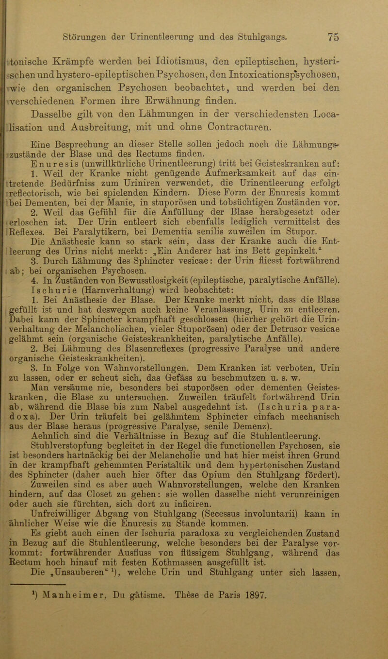 tonische Krämpfe werden bei Idiotismus, den epileptischen, hysteri- schen und hystero-epileptischen Psychosen, den Intoxicationspsychosen, vwie den organischen Fsj^hosen beobachtet, und werden bei den verschiedenen Formen ihre Erwähnung finden. Dasselbe gilt von den Lähmungen in der verschiedensten Loca- lisation und Ausbreitung, mit und ohne Oontracturen. Eine Besprechung an dieser Stelle sollen jedoch noch die Lähmungs- ■zustande der Blase und des Rectums finden. Enuresis (unwillkürliche Urinentleerung) tritt bei Geisteskranken auf: 1. Weil der Kranke nicht genügende Aufmerksamkeit auf das ein- :tretende Bedürfniss zum Uriniren verwendet, die Urinentleerung erfolgt :refiectorisch, wie bei spielenden Kindern. Diese Form der Enuresis kommt Ibei Dementen, bei der Manie, in stuporösen und tobsüchtigen Zuständen vor. 2. Weil das Gefühl für die Anfüllung der Blase herabgesetzt oder erloschen ist. Der Urin entleert sich ebenfalls lediglich vermittelst des Reflexes. Bei Paralytikern, bei Dementia senilis zuweilen im Stupor. Die Anästhesie kann so stark sein, dass der Kranke auch die Ent- leerung des Urins nicht merkt: „Ein Anderer hat ins Bett gepinkelt.“ 3. Durch Lähmung des Sphincter vesicae: der Urin fliesst fortwährend ab; bei organischen Psychosen. 4. In Zuständen von Bewusstlosigkeit (epileptische, paralytische Anfälle), Ischurie (Harnverhaltung) wird beobachtet: 1. Bei Anästhesie der Blase. Der Kranke merkt nicht, dass die Blase gefüllt ist und hat deswegen auch keine Veranlassung, Urin zu entleeren. Dabei kann der Sphincter krampfhaft geschlossen (hierher gehört die Urin- verhaltung der Melancholischen, vieler Stuporösen) oder der Detrusor vesicae gelähmt sein (organische Geisteskrankheiten, paralytische Anfälle). 2. Bei Lähmung des Blasenreflexes (progressive Paralyse und andere organische Geisteskrankheiten). 3. In Folge von Wahnvorstellungen. Dem Kranken ist verboten, Urin zu lassen, oder er scheut sich, das Gefäss zu beschmutzen u. s. w. Man versäume nie, besonders bei stuporösen oder dementen Geistes- kranken, die Blase zu untersuchen. Zuweilen träufelt fortwährend Urin ab, während die Blase bis zum Nabel ausgedehnt ist. (Ischuria para- dox a), Der Urin träufelt bei gelähmtem Sphincter einfach mechanisch aus der Blase heraus (progressive Paralyse, senile Demenz), Aehnlich sind die Verhältnisse in Bezug auf die Stuhlentleerung. Stuhlverstopfung begleitet in der Regel die functioneilen Psychosen, sie ist besonders hartnäckig bei der Melancholie und hat hier meist ihren Grund in der krampfhaft gehemmten Peristaltik und dem hypertonischen Zustand des Sphincter (daher auch hier öfter das Opium den Stuhlgang fördert). Zuweilen sind es aber auch Wahnvorstellungen, welche den Kranken hindern, auf das Closet zu gehen: sie wollen dasselbe nicht verunreinigen oder auch sie fürchten, sich dort zu inficiren. Unfreiwilliger Abgang von Stuhlgang (Secessus involuntarii) kann in ähnlicher Weise wie die Enuresis zu Stande kommen. Es giebt auch einen der Ischuria paradoxa zu vergleichenden Zustand in Bezug auf die Stuhlentleerung, welche besonders bei der Paralyse vor- kommt: fortwährender Ausfluss von flüssigem Stuhlgang, während das Rectum hoch hinauf mit festen Kothmassen ausgefüllt ist. Die „Unsauberen“ ’), welche Urin und Stuhlgang unter sich lassen, ‘) Manheim er. Du gätisme. These de Paris 1897.